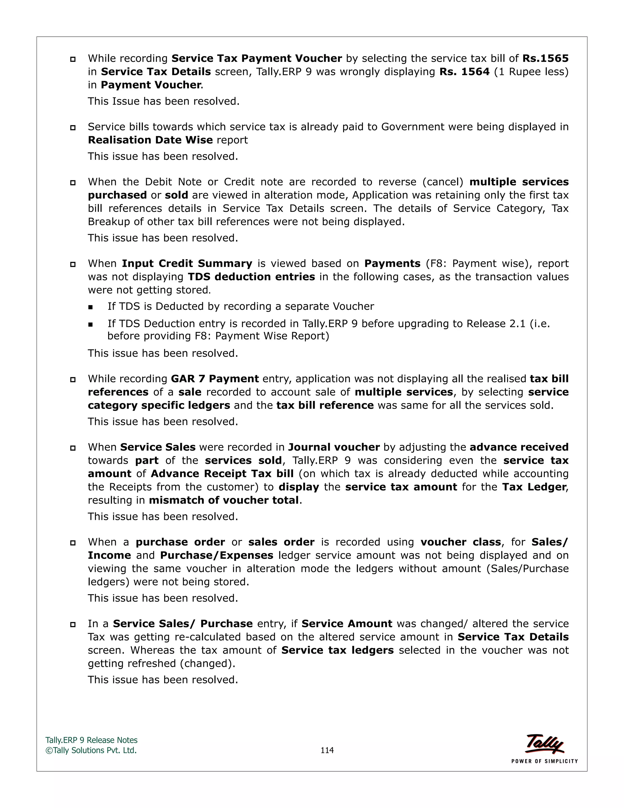 Tally.ERP 9 Release Notes 
©Tally Solutions Pvt. Ltd. 114 
 While recording Service Tax Payment Voucher by selecting the service tax bill of Rs.1565 
in Service Tax Details screen, Tally.ERP 9 was wrongly displaying Rs. 1564 (1 Rupee less) 
in Payment Voucher. 
This Issue has been resolved. 
 Service bills towards which service tax is already paid to Government were being displayed in 
Realisation Date Wise report 
This issue has been resolved. 
 When the Debit Note or Credit note are recorded to reverse (cancel) multiple services 
purchased or sold are viewed in alteration mode, Application was retaining only the first tax 
bill references details in Service Tax Details screen. The details of Service Category, Tax 
Breakup of other tax bill references were not being displayed. 
This issue has been resolved. 
 When Input Credit Summary is viewed based on Payments (F8: Payment wise), report 
was not displaying TDS deduction entries in the following cases, as the transaction values 
were not getting stored. 
If TDS is Deducted by recording a separate Voucher 
If TDS Deduction entry is recorded in Tally.ERP 9 before upgrading to Release 2.1 (i.e. 
before providing F8: Payment Wise Report) 
This issue has been resolved. 
 While recording GAR 7 Payment entry, application was not displaying all the realised tax bill 
references of a sale recorded to account sale of multiple services, by selecting service 
category specific ledgers and the tax bill reference was same for all the services sold. 
This issue has been resolved. 
 When Service Sales were recorded in Journal voucher by adjusting the advance received 
towards part of the services sold, Tally.ERP 9 was considering even the service tax 
amount of Advance Receipt Tax bill (on which tax is already deducted while accounting 
the Receipts from the customer) to display the service tax amount for the Tax Ledger, 
resulting in mismatch of voucher total. 
This issue has been resolved. 
 When a purchase order or sales order is recorded using voucher class, for Sales/ 
Income and Purchase/Expenses ledger service amount was not being displayed and on 
viewing the same voucher in alteration mode the ledgers without amount (Sales/Purchase 
ledgers) were not being stored. 
This issue has been resolved. 
 In a Service Sales/ Purchase entry, if Service Amount was changed/ altered the service 
Tax was getting re-calculated based on the altered service amount in Service Tax Details 
screen. Whereas the tax amount of Service tax ledgers selected in the voucher was not 
getting refreshed (changed). 
This issue has been resolved. 
 