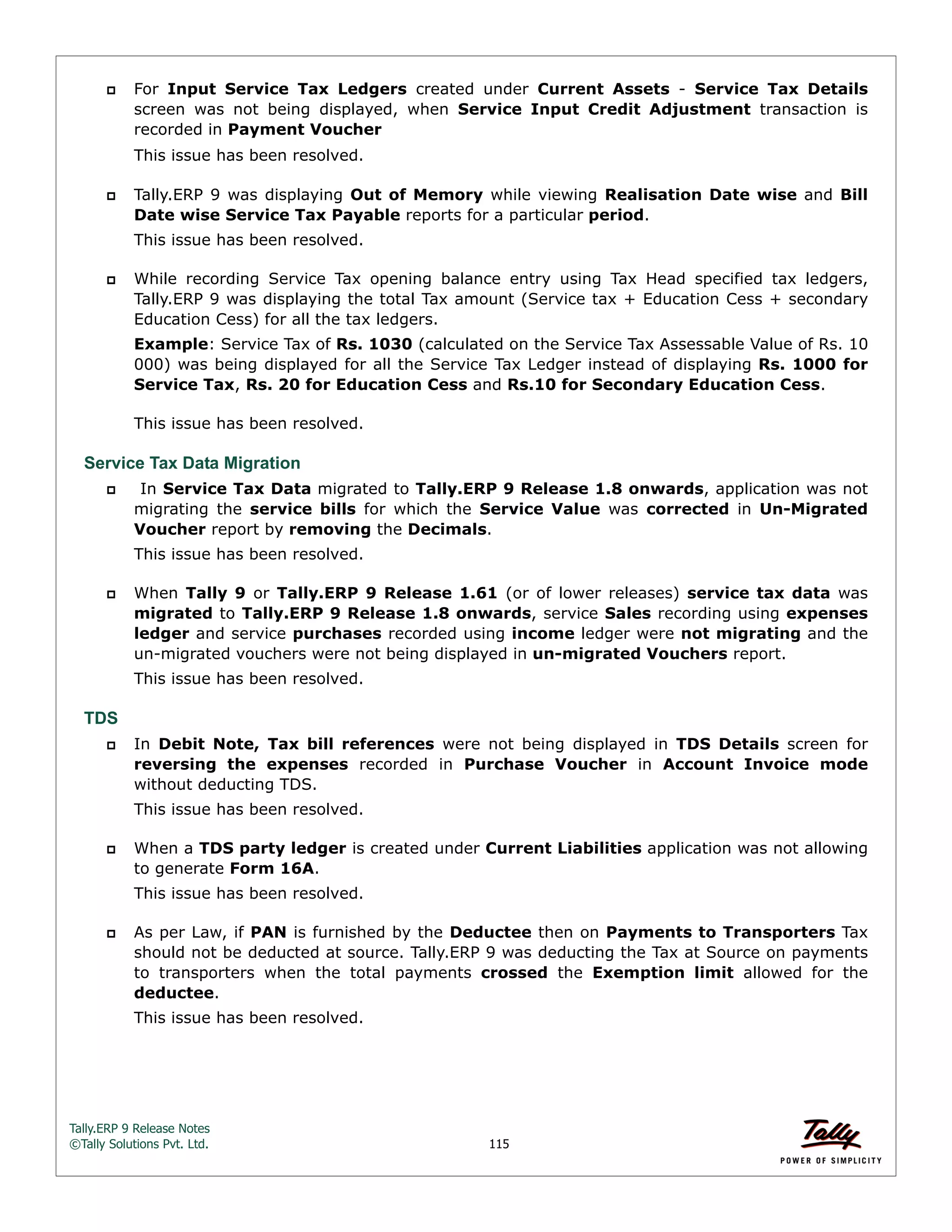 Tally.ERP 9 Release Notes 
©Tally Solutions Pvt. Ltd. 115 
 For Input Service Tax Ledgers created under Current Assets - Service Tax Details 
screen was not being displayed, when Service Input Credit Adjustment transaction is 
recorded in Payment Voucher 
This issue has been resolved. 
 Tally.ERP 9 was displaying Out of Memory while viewing Realisation Date wise and Bill 
Date wise Service Tax Payable reports for a particular period. 
This issue has been resolved. 
 While recording Service Tax opening balance entry using Tax Head specified tax ledgers, 
Tally.ERP 9 was displaying the total Tax amount (Service tax + Education Cess + secondary 
Education Cess) for all the tax ledgers. 
Example: Service Tax of Rs. 1030 (calculated on the Service Tax Assessable Value of Rs. 10 
000) was being displayed for all the Service Tax Ledger instead of displaying Rs. 1000 for 
Service Tax, Rs. 20 for Education Cess and Rs.10 for Secondary Education Cess. 
This issue has been resolved. 
Service Tax Data Migration 
 In Service Tax Data migrated to Tally.ERP 9 Release 1.8 onwards, application was not 
migrating the service bills for which the Service Value was corrected in Un-Migrated 
Voucher report by removing the Decimals. 
This issue has been resolved. 
 When Tally 9 or Tally.ERP 9 Release 1.61 (or of lower releases) service tax data was 
migrated to Tally.ERP 9 Release 1.8 onwards, service Sales recording using expenses 
ledger and service purchases recorded using income ledger were not migrating and the 
un-migrated vouchers were not being displayed in un-migrated Vouchers report. 
This issue has been resolved. 
TDS 
 In Debit Note, Tax bill references were not being displayed in TDS Details screen for 
reversing the expenses recorded in Purchase Voucher in Account Invoice mode 
without deducting TDS. 
This issue has been resolved. 
 When a TDS party ledger is created under Current Liabilities application was not allowing 
to generate Form 16A. 
This issue has been resolved. 
 As per Law, if PAN is furnished by the Deductee then on Payments to Transporters Tax 
should not be deducted at source. Tally.ERP 9 was deducting the Tax at Source on payments 
to transporters when the total payments crossed the Exemption limit allowed for the 
deductee. 
This issue has been resolved. 
 