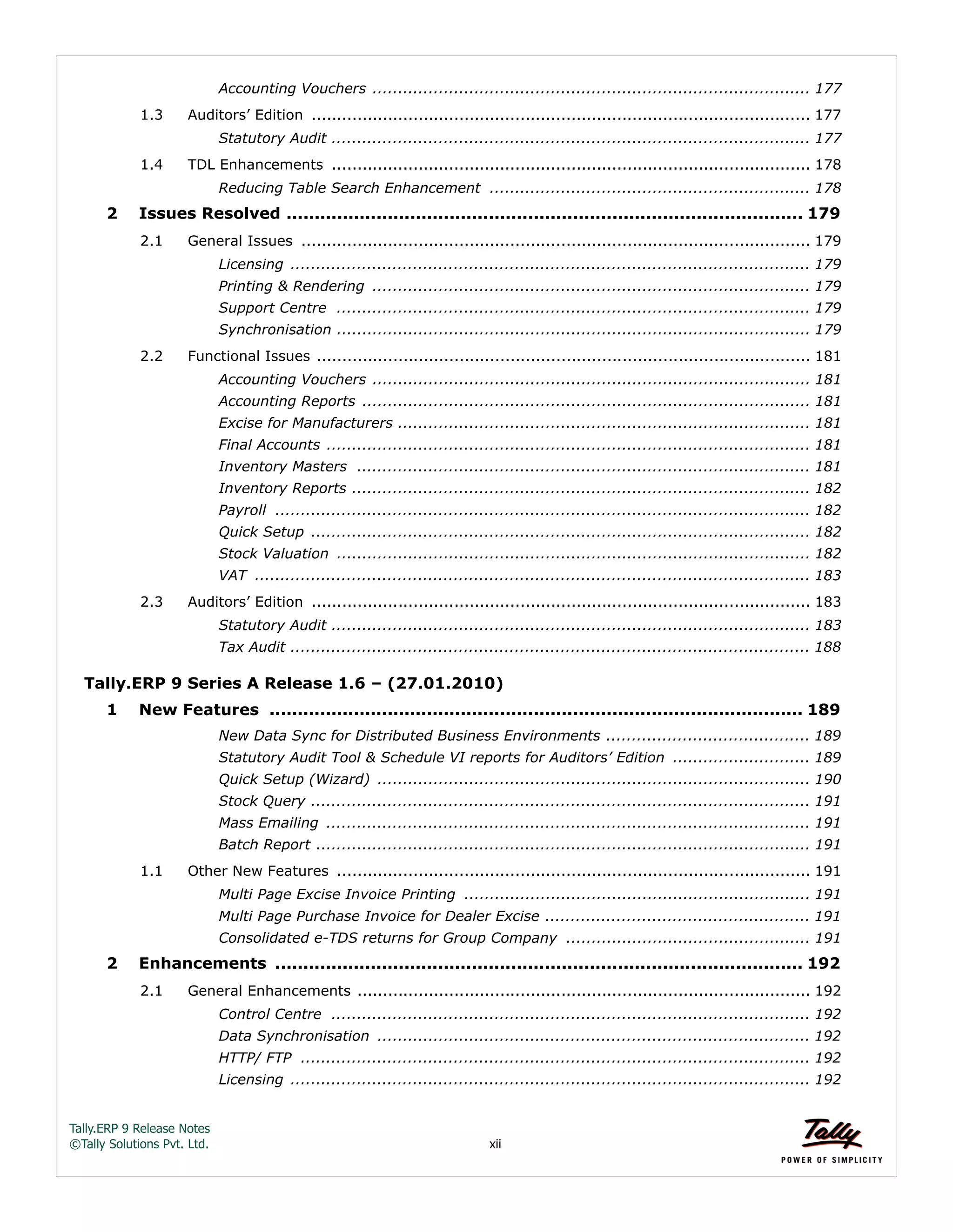 Tally.ERP 9 Release Notes 
©Tally Solutions Pvt. Ltd. xii 
Accounting Vouchers ...................................................................................... 177 
1.3 Auditors’ Edition .................................................................................................. 177 
Statutory Audit .............................................................................................. 177 
1.4 TDL Enhancements .............................................................................................. 178 
Reducing Table Search Enhancement ............................................................... 178 
2 Issues Resolved ............................................................................................ 179 
2.1 General Issues .................................................................................................... 179 
Licensing ...................................................................................................... 179 
Printing & Rendering ...................................................................................... 179 
Support Centre ............................................................................................. 179 
Synchronisation ............................................................................................. 179 
2.2 Functional Issues ................................................................................................. 181 
Accounting Vouchers ...................................................................................... 181 
Accounting Reports ........................................................................................ 181 
Excise for Manufacturers ................................................................................. 181 
Final Accounts ............................................................................................... 181 
Inventory Masters ......................................................................................... 181 
Inventory Reports .......................................................................................... 182 
Payroll ......................................................................................................... 182 
Quick Setup .................................................................................................. 182 
Stock Valuation ............................................................................................. 182 
VAT ............................................................................................................. 183 
2.3 Auditors’ Edition .................................................................................................. 183 
Statutory Audit .............................................................................................. 183 
Tax Audit ...................................................................................................... 188 
Tally.ERP 9 Series A Release 1.6 – (27.01.2010) 
1 New Features ............................................................................................... 189 
New Data Sync for Distributed Business Environments ........................................ 189 
Statutory Audit Tool & Schedule VI reports for Auditors’ Edition ........................... 189 
Quick Setup (Wizard) ..................................................................................... 190 
Stock Query .................................................................................................. 191 
Mass Emailing ............................................................................................... 191 
Batch Report ................................................................................................. 191 
1.1 Other New Features ............................................................................................. 191 
Multi Page Excise Invoice Printing .................................................................... 191 
Multi Page Purchase Invoice for Dealer Excise .................................................... 191 
Consolidated e-TDS returns for Group Company ................................................ 191 
2 Enhancements .............................................................................................. 192 
2.1 General Enhancements ......................................................................................... 192 
Control Centre .............................................................................................. 192 
Data Synchronisation ..................................................................................... 192 
HTTP/ FTP .................................................................................................... 192 
Licensing ...................................................................................................... 192 
 