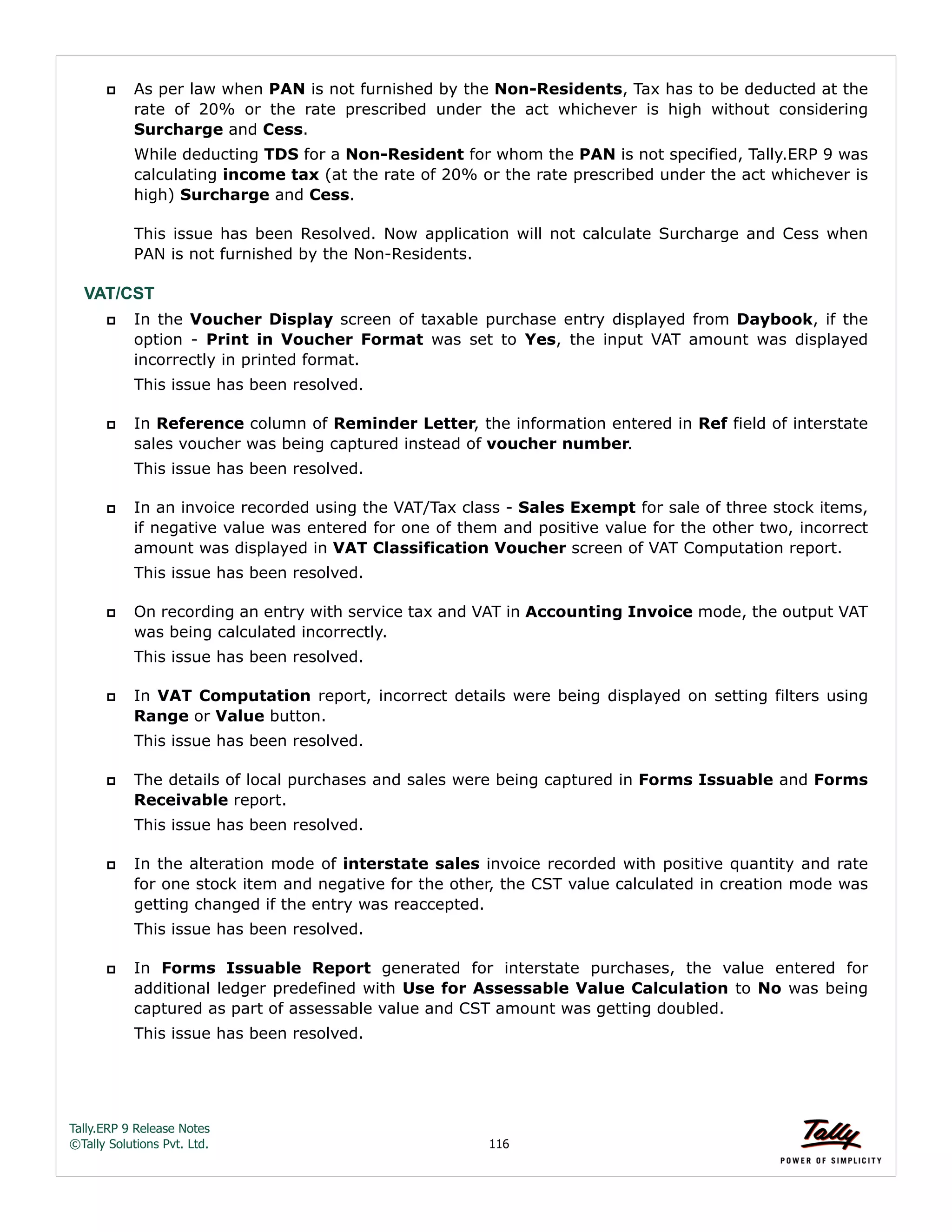 Tally.ERP 9 Release Notes 
©Tally Solutions Pvt. Ltd. 116 
 As per law when PAN is not furnished by the Non-Residents, Tax has to be deducted at the 
rate of 20% or the rate prescribed under the act whichever is high without considering 
Surcharge and Cess. 
While deducting TDS for a Non-Resident for whom the PAN is not specified, Tally.ERP 9 was 
calculating income tax (at the rate of 20% or the rate prescribed under the act whichever is 
high) Surcharge and Cess. 
This issue has been Resolved. Now application will not calculate Surcharge and Cess when 
PAN is not furnished by the Non-Residents. 
VAT/CST 
 In the Voucher Display screen of taxable purchase entry displayed from Daybook, if the 
option - Print in Voucher Format was set to Yes, the input VAT amount was displayed 
incorrectly in printed format. 
This issue has been resolved. 
 In Reference column of Reminder Letter, the information entered in Ref field of interstate 
sales voucher was being captured instead of voucher number. 
This issue has been resolved. 
 In an invoice recorded using the VAT/Tax class - Sales Exempt for sale of three stock items, 
if negative value was entered for one of them and positive value for the other two, incorrect 
amount was displayed in VAT Classification Voucher screen of VAT Computation report. 
This issue has been resolved. 
 On recording an entry with service tax and VAT in Accounting Invoice mode, the output VAT 
was being calculated incorrectly. 
This issue has been resolved. 
 In VAT Computation report, incorrect details were being displayed on setting filters using 
Range or Value button. 
This issue has been resolved. 
 The details of local purchases and sales were being captured in Forms Issuable and Forms 
Receivable report. 
This issue has been resolved. 
 In the alteration mode of interstate sales invoice recorded with positive quantity and rate 
for one stock item and negative for the other, the CST value calculated in creation mode was 
getting changed if the entry was reaccepted. 
This issue has been resolved. 
 In Forms Issuable Report generated for interstate purchases, the value entered for 
additional ledger predefined with Use for Assessable Value Calculation to No was being 
captured as part of assessable value and CST amount was getting doubled. 
This issue has been resolved. 
 