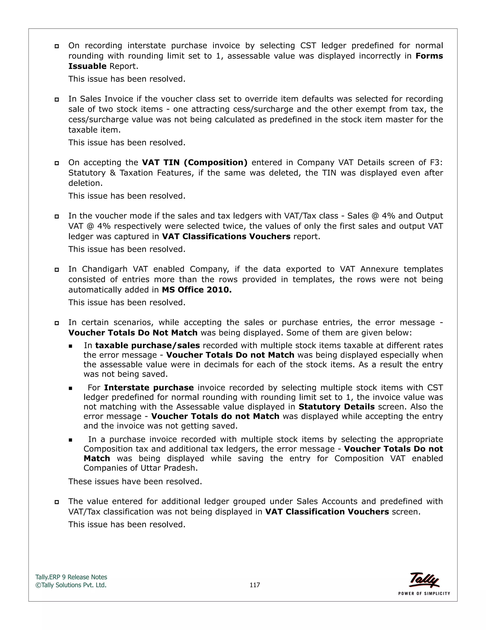 Tally.ERP 9 Release Notes 
©Tally Solutions Pvt. Ltd. 117 
 On recording interstate purchase invoice by selecting CST ledger predefined for normal 
rounding with rounding limit set to 1, assessable value was displayed incorrectly in Forms 
Issuable Report. 
This issue has been resolved. 
 In Sales Invoice if the voucher class set to override item defaults was selected for recording 
sale of two stock items - one attracting cess/surcharge and the other exempt from tax, the 
cess/surcharge value was not being calculated as predefined in the stock item master for the 
taxable item. 
This issue has been resolved. 
 On accepting the VAT TIN (Composition) entered in Company VAT Details screen of F3: 
Statutory & Taxation Features, if the same was deleted, the TIN was displayed even after 
deletion. 
This issue has been resolved. 
 In the voucher mode if the sales and tax ledgers with VAT/Tax class - Sales @ 4% and Output 
VAT @ 4% respectively were selected twice, the values of only the first sales and output VAT 
ledger was captured in VAT Classifications Vouchers report. 
This issue has been resolved. 
 In Chandigarh VAT enabled Company, if the data exported to VAT Annexure templates 
consisted of entries more than the rows provided in templates, the rows were not being 
automatically added in MS Office 2010. 
This issue has been resolved. 
 In certain scenarios, while accepting the sales or purchase entries, the error message - 
Voucher Totals Do Not Match was being displayed. Some of them are given below: 
In taxable purchase/sales recorded with multiple stock items taxable at different rates 
the error message - Voucher Totals Do not Match was being displayed especially when 
the assessable value were in decimals for each of the stock items. As a result the entry 
was not being saved. 
  For Interstate purchase invoice recorded by selecting multiple stock items with CST 
ledger predefined for normal rounding with rounding limit set to 1, the invoice value was 
not matching with the Assessable value displayed in Statutory Details screen. Also the 
error message - Voucher Totals do not Match was displayed while accepting the entry 
and the invoice was not getting saved. 
  In a purchase invoice recorded with multiple stock items by selecting the appropriate 
Composition tax and additional tax ledgers, the error message - Voucher Totals Do not 
Match was being displayed while saving the entry for Composition VAT enabled 
Companies of Uttar Pradesh. 
These issues have been resolved. 
 The value entered for additional ledger grouped under Sales Accounts and predefined with 
VAT/Tax classification was not being displayed in VAT Classification Vouchers screen. 
This issue has been resolved. 
 