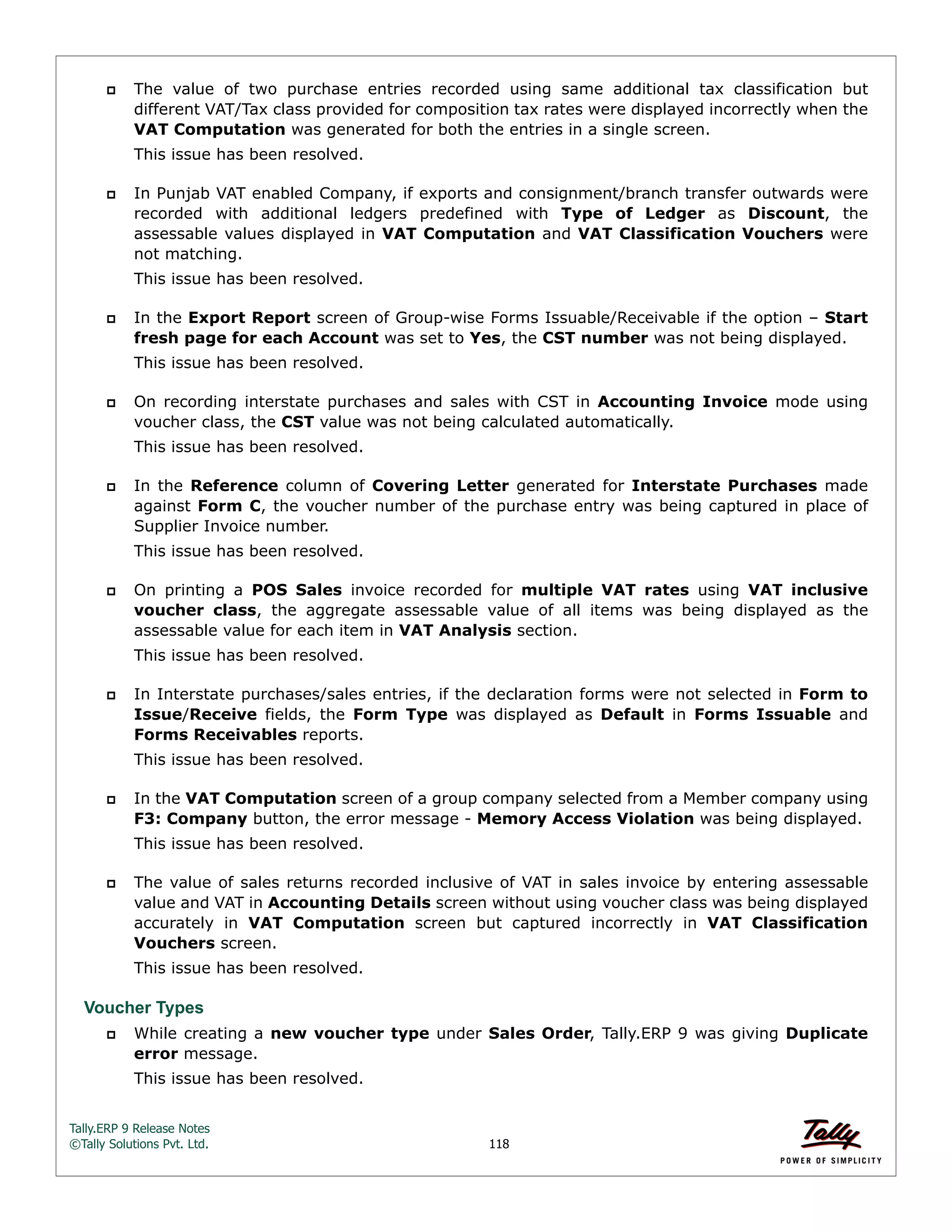 Tally.ERP 9 Release Notes 
©Tally Solutions Pvt. Ltd. 118 
 The value of two purchase entries recorded using same additional tax classification but 
different VAT/Tax class provided for composition tax rates were displayed incorrectly when the 
VAT Computation was generated for both the entries in a single screen. 
This issue has been resolved. 
 In Punjab VAT enabled Company, if exports and consignment/branch transfer outwards were 
recorded with additional ledgers predefined with Type of Ledger as Discount, the 
assessable values displayed in VAT Computation and VAT Classification Vouchers were 
not matching. 
This issue has been resolved. 
 In the Export Report screen of Group-wise Forms Issuable/Receivable if the option – Start 
fresh page for each Account was set to Yes, the CST number was not being displayed. 
This issue has been resolved. 
 On recording interstate purchases and sales with CST in Accounting Invoice mode using 
voucher class, the CST value was not being calculated automatically. 
This issue has been resolved. 
 In the Reference column of Covering Letter generated for Interstate Purchases made 
against Form C, the voucher number of the purchase entry was being captured in place of 
Supplier Invoice number. 
This issue has been resolved. 
 On printing a POS Sales invoice recorded for multiple VAT rates using VAT inclusive 
voucher class, the aggregate assessable value of all items was being displayed as the 
assessable value for each item in VAT Analysis section. 
This issue has been resolved. 
 In Interstate purchases/sales entries, if the declaration forms were not selected in Form to 
Issue/Receive fields, the Form Type was displayed as Default in Forms Issuable and 
Forms Receivables reports. 
This issue has been resolved. 
 In the VAT Computation screen of a group company selected from a Member company using 
F3: Company button, the error message - Memory Access Violation was being displayed. 
This issue has been resolved. 
 The value of sales returns recorded inclusive of VAT in sales invoice by entering assessable 
value and VAT in Accounting Details screen without using voucher class was being displayed 
accurately in VAT Computation screen but captured incorrectly in VAT Classification 
Vouchers screen. 
This issue has been resolved. 
Voucher Types 
 While creating a new voucher type under Sales Order, Tally.ERP 9 was giving Duplicate 
error message. 
This issue has been resolved. 
 
