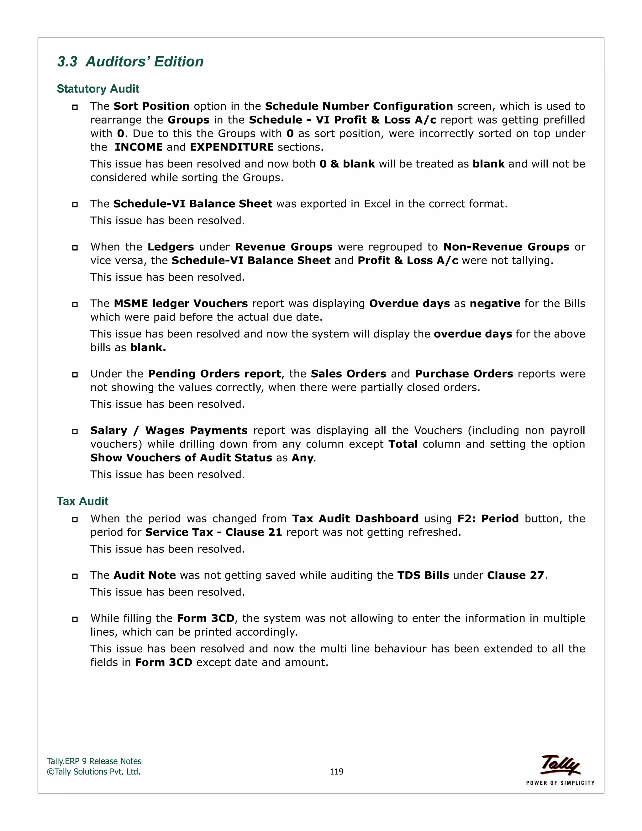 Tally.ERP 9 Release Notes 
©Tally Solutions Pvt. Ltd. 119 
3.3 Auditors’ Edition 
Statutory Audit 
 The Sort Position option in the Schedule Number Configuration screen, which is used to 
rearrange the Groups in the Schedule - VI Profit & Loss A/c report was getting prefilled 
with 0. Due to this the Groups with 0 as sort position, were incorrectly sorted on top under 
the INCOME and EXPENDITURE sections. 
This issue has been resolved and now both 0 & blank will be treated as blank and will not be 
considered while sorting the Groups. 
 The Schedule-VI Balance Sheet was exported in Excel in the correct format. 
This issue has been resolved. 
 When the Ledgers under Revenue Groups were regrouped to Non-Revenue Groups or 
vice versa, the Schedule-VI Balance Sheet and Profit & Loss A/c were not tallying. 
This issue has been resolved. 
 The MSME ledger Vouchers report was displaying Overdue days as negative for the Bills 
which were paid before the actual due date. 
This issue has been resolved and now the system will display the overdue days for the above 
bills as blank. 
 Under the Pending Orders report, the Sales Orders and Purchase Orders reports were 
not showing the values correctly, when there were partially closed orders. 
This issue has been resolved. 
 Salary / Wages Payments report was displaying all the Vouchers (including non payroll 
vouchers) while drilling down from any column except Total column and setting the option 
Show Vouchers of Audit Status as Any. 
This issue has been resolved. 
Tax Audit 
 When the period was changed from Tax Audit Dashboard using F2: Period button, the 
period for Service Tax - Clause 21 report was not getting refreshed. 
This issue has been resolved. 
 The Audit Note was not getting saved while auditing the TDS Bills under Clause 27. 
This issue has been resolved. 
 While filling the Form 3CD, the system was not allowing to enter the information in multiple 
lines, which can be printed accordingly. 
This issue has been resolved and now the multi line behaviour has been extended to all the 
fields in Form 3CD except date and amount. 
 