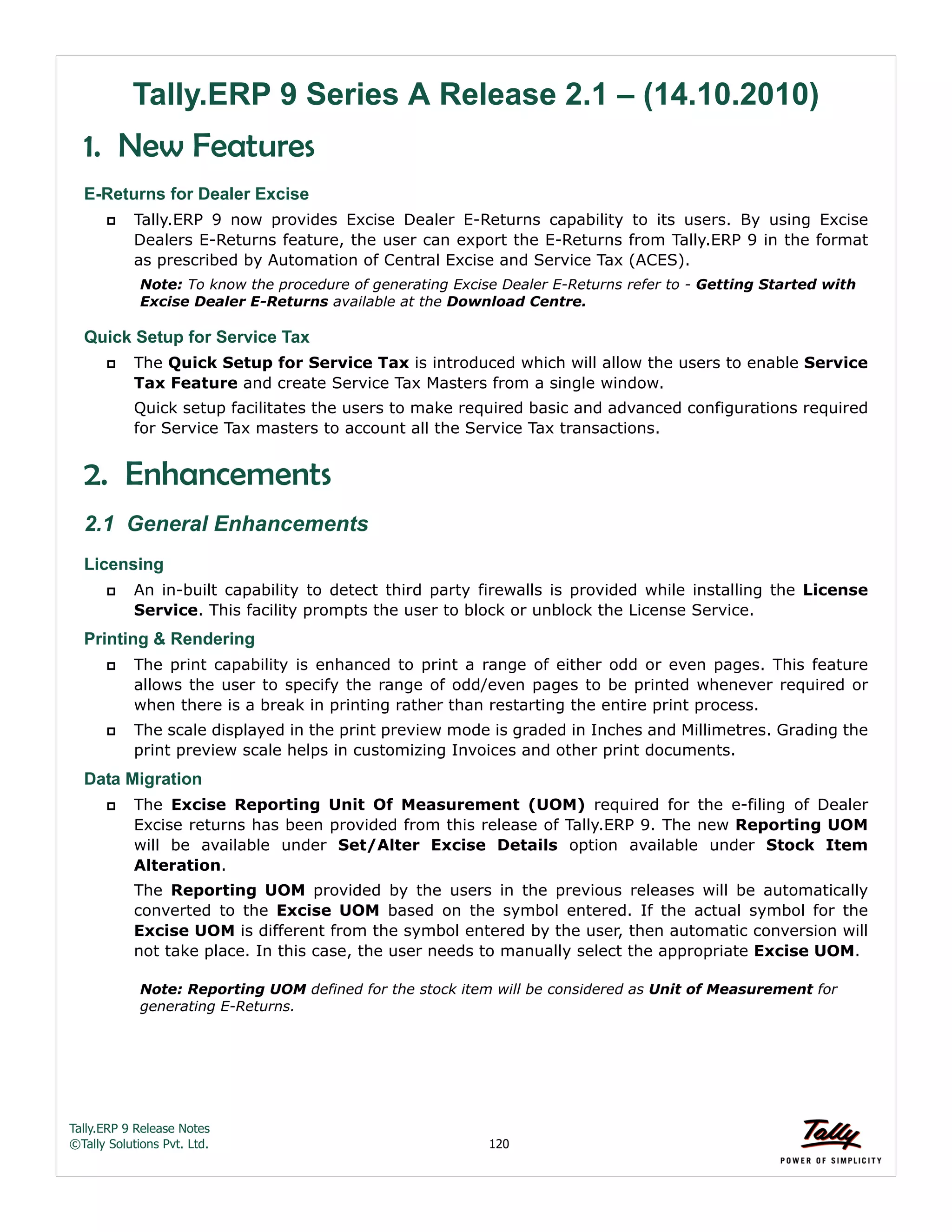 Tally.ERP 9 Release Notes 
©Tally Solutions Pvt. Ltd. 120 
Tally.ERP 9 Series A Release 2.1 – (14.10.2010) 
1. New Features 
E-Returns for Dealer Excise 
 Tally.ERP 9 now provides Excise Dealer E-Returns capability to its users. By using Excise 
Dealers E-Returns feature, the user can export the E-Returns from Tally.ERP 9 in the format 
as prescribed by Automation of Central Excise and Service Tax (ACES). 
Note: To know the procedure of generating Excise Dealer E-Returns refer to - Getting Started with 
Excise Dealer E-Returns available at the Download Centre. 
Quick Setup for Service Tax 
 The Quick Setup for Service Tax is introduced which will allow the users to enable Service 
Tax Feature and create Service Tax Masters from a single window. 
Quick setup facilitates the users to make required basic and advanced configurations required 
for Service Tax masters to account all the Service Tax transactions. 
2. Enhancements 
2.1 General Enhancements 
Licensing 
 An in-built capability to detect third party firewalls is provided while installing the License 
Service. This facility prompts the user to block or unblock the License Service. 
Printing & Rendering 
 The print capability is enhanced to print a range of either odd or even pages. This feature 
allows the user to specify the range of odd/even pages to be printed whenever required or 
when there is a break in printing rather than restarting the entire print process. 
 The scale displayed in the print preview mode is graded in Inches and Millimetres. Grading the 
print preview scale helps in customizing Invoices and other print documents. 
Data Migration 
 The Excise Reporting Unit Of Measurement (UOM) required for the e-filing of Dealer 
Excise returns has been provided from this release of Tally.ERP 9. The new Reporting UOM 
will be available under Set/Alter Excise Details option available under Stock Item 
Alteration. 
The Reporting UOM provided by the users in the previous releases will be automatically 
converted to the Excise UOM based on the symbol entered. If the actual symbol for the 
Excise UOM is different from the symbol entered by the user, then automatic conversion will 
not take place. In this case, the user needs to manually select the appropriate Excise UOM. 
Note: Reporting UOM defined for the stock item will be considered as Unit of Measurement for 
generating E-Returns. 
 