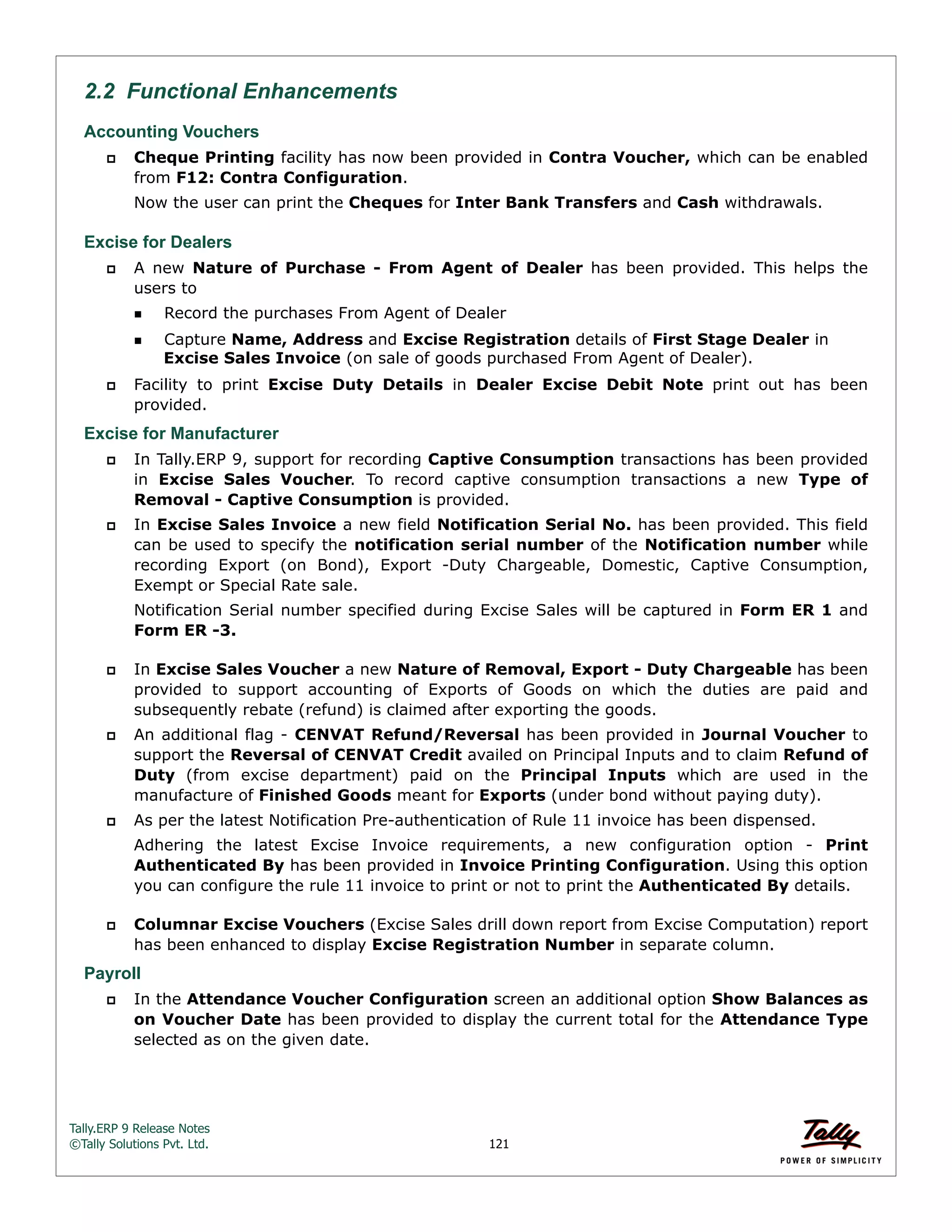 Tally.ERP 9 Release Notes 
©Tally Solutions Pvt. Ltd. 121 
2.2 Functional Enhancements 
Accounting Vouchers 
 Cheque Printing facility has now been provided in Contra Voucher, which can be enabled 
from F12: Contra Configuration. 
Now the user can print the Cheques for Inter Bank Transfers and Cash withdrawals. 
Excise for Dealers 
 A new Nature of Purchase - From Agent of Dealer has been provided. This helps the 
users to 
Record the purchases From Agent of Dealer 
Capture Name, Address and Excise Registration details of First Stage Dealer in 
Excise Sales Invoice (on sale of goods purchased From Agent of Dealer). 
 Facility to print Excise Duty Details in Dealer Excise Debit Note print out has been 
provided. 
Excise for Manufacturer 
 In Tally.ERP 9, support for recording Captive Consumption transactions has been provided 
in Excise Sales Voucher. To record captive consumption transactions a new Type of 
Removal - Captive Consumption is provided. 
 In Excise Sales Invoice a new field Notification Serial No. has been provided. This field 
can be used to specify the notification serial number of the Notification number while 
recording Export (on Bond), Export -Duty Chargeable, Domestic, Captive Consumption, 
Exempt or Special Rate sale. 
Notification Serial number specified during Excise Sales will be captured in Form ER 1 and 
Form ER -3. 
 In Excise Sales Voucher a new Nature of Removal, Export - Duty Chargeable has been 
provided to support accounting of Exports of Goods on which the duties are paid and 
subsequently rebate (refund) is claimed after exporting the goods. 
 An additional flag - CENVAT Refund/Reversal has been provided in Journal Voucher to 
support the Reversal of CENVAT Credit availed on Principal Inputs and to claim Refund of 
Duty (from excise department) paid on the Principal Inputs which are used in the 
manufacture of Finished Goods meant for Exports (under bond without paying duty). 
 As per the latest Notification Pre-authentication of Rule 11 invoice has been dispensed. 
Adhering the latest Excise Invoice requirements, a new configuration option - Print 
Authenticated By has been provided in Invoice Printing Configuration. Using this option 
you can configure the rule 11 invoice to print or not to print the Authenticated By details. 
 Columnar Excise Vouchers (Excise Sales drill down report from Excise Computation) report 
has been enhanced to display Excise Registration Number in separate column. 
Payroll 
 In the Attendance Voucher Configuration screen an additional option Show Balances as 
on Voucher Date has been provided to display the current total for the Attendance Type 
selected as on the given date. 
 