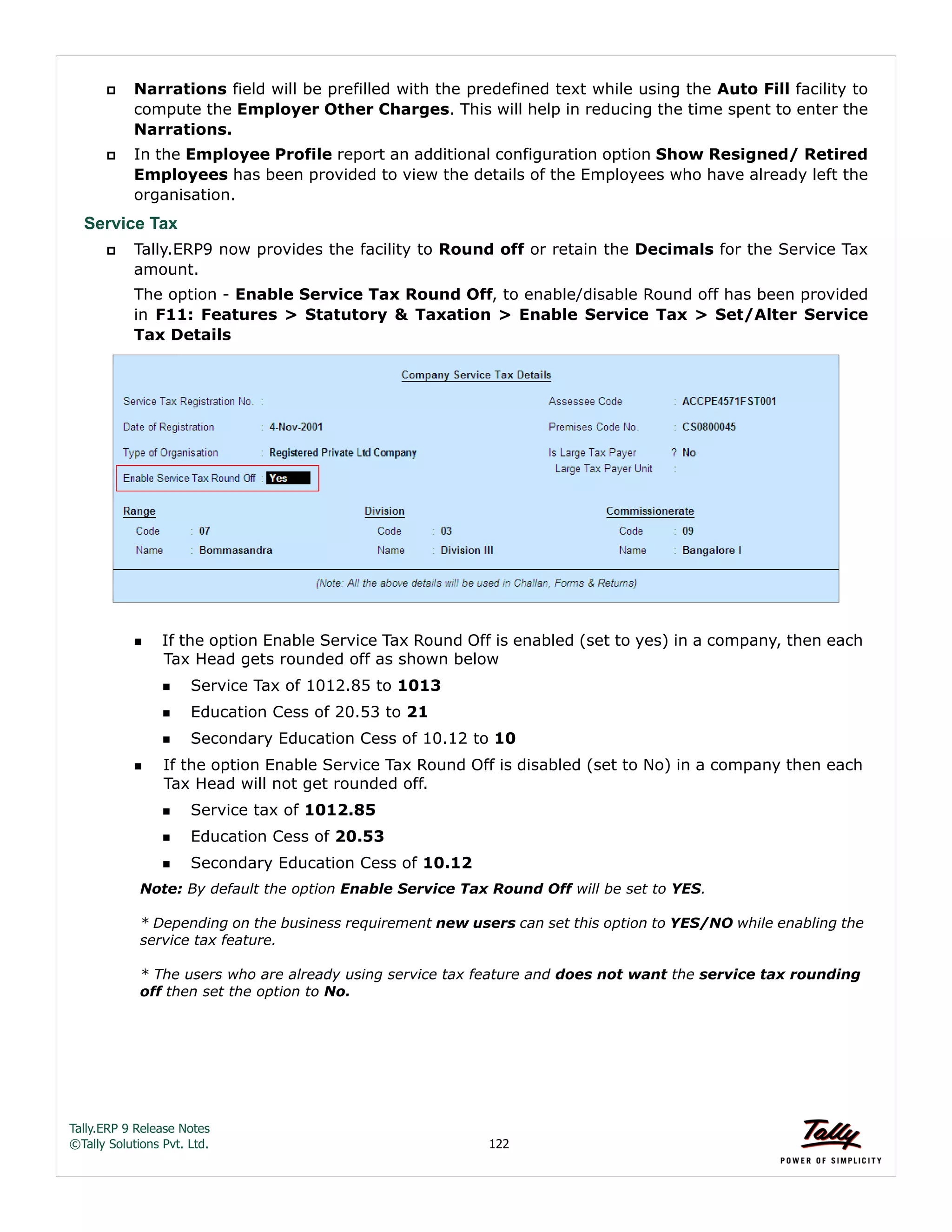 Tally.ERP 9 Release Notes 
©Tally Solutions Pvt. Ltd. 122 
 Narrations field will be prefilled with the predefined text while using the Auto Fill facility to 
compute the Employer Other Charges. This will help in reducing the time spent to enter the 
Narrations. 
 In the Employee Profile report an additional configuration option Show Resigned/ Retired 
Employees has been provided to view the details of the Employees who have already left the 
organisation. 
Service Tax 
 Tally.ERP9 now provides the facility to Round off or retain the Decimals for the Service Tax 
amount. 
The option - Enable Service Tax Round Off, to enable/disable Round off has been provided 
in F11: Features > Statutory & Taxation > Enable Service Tax > Set/Alter Service 
Tax Details 
If the option Enable Service Tax Round Off is enabled (set to yes) in a company, then each 
Tax Head gets rounded off as shown below 
Service Tax of 1012.85 to 1013 
Education Cess of 20.53 to 21 
Secondary Education Cess of 10.12 to 10 
If the option Enable Service Tax Round Off is disabled (set to No) in a company then each 
Tax Head will not get rounded off. 
Service tax of 1012.85 
Education Cess of 20.53 
Secondary Education Cess of 10.12 
Note: By default the option Enable Service Tax Round Off will be set to YES. 
* Depending on the business requirement new users can set this option to YES/NO while enabling the 
service tax feature. 
* The users who are already using service tax feature and does not want the service tax rounding 
off then set the option to No. 
 