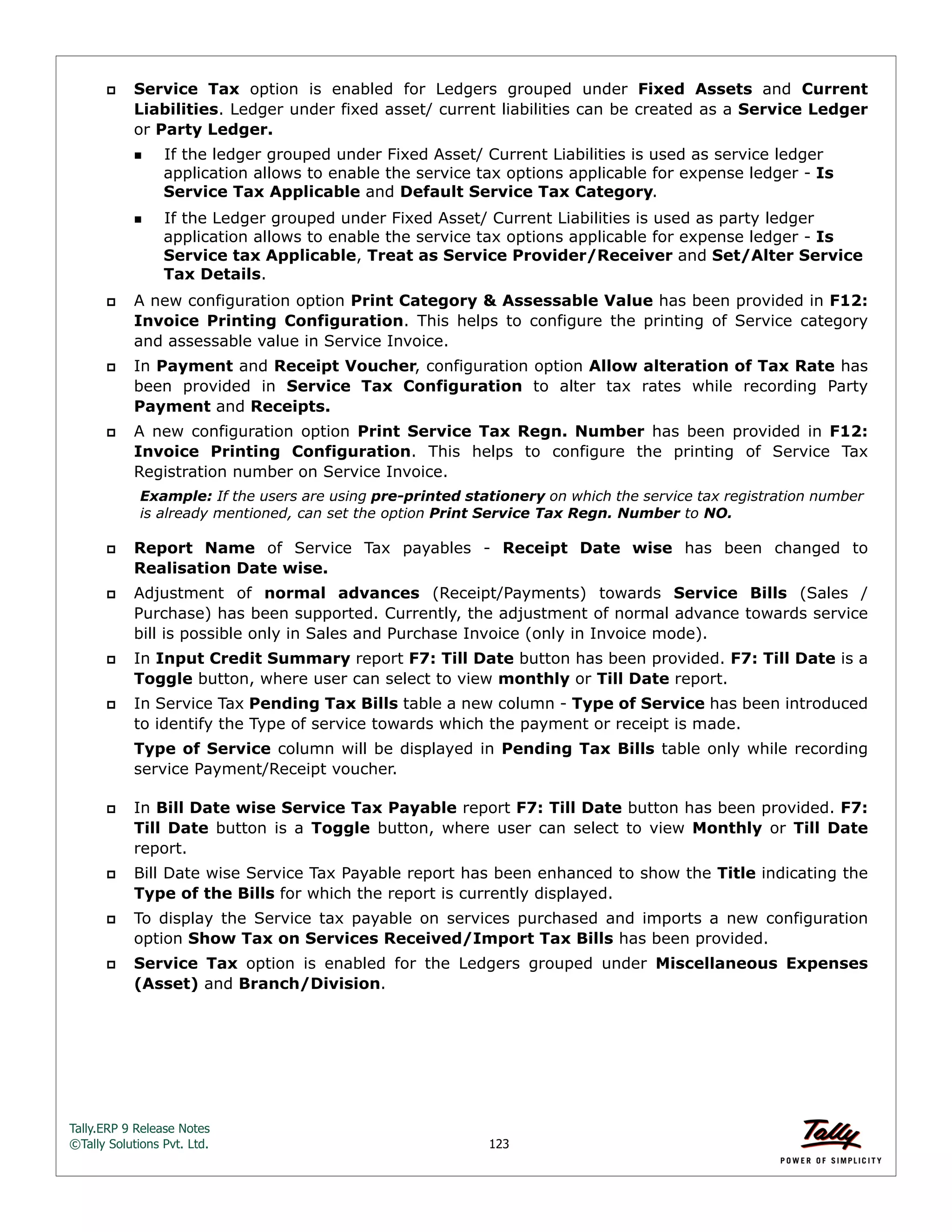 Tally.ERP 9 Release Notes 
©Tally Solutions Pvt. Ltd. 123 
 Service Tax option is enabled for Ledgers grouped under Fixed Assets and Current 
Liabilities. Ledger under fixed asset/ current liabilities can be created as a Service Ledger 
or Party Ledger. 
If the ledger grouped under Fixed Asset/ Current Liabilities is used as service ledger 
application allows to enable the service tax options applicable for expense ledger - Is 
Service Tax Applicable and Default Service Tax Category. 
If the Ledger grouped under Fixed Asset/ Current Liabilities is used as party ledger 
application allows to enable the service tax options applicable for expense ledger - Is 
Service tax Applicable, Treat as Service Provider/Receiver and Set/Alter Service 
Tax Details. 
 A new configuration option Print Category & Assessable Value has been provided in F12: 
Invoice Printing Configuration. This helps to configure the printing of Service category 
and assessable value in Service Invoice. 
 In Payment and Receipt Voucher, configuration option Allow alteration of Tax Rate has 
been provided in Service Tax Configuration to alter tax rates while recording Party 
Payment and Receipts. 
 A new configuration option Print Service Tax Regn. Number has been provided in F12: 
Invoice Printing Configuration. This helps to configure the printing of Service Tax 
Registration number on Service Invoice. 
Example: If the users are using pre-printed stationery on which the service tax registration number 
is already mentioned, can set the option Print Service Tax Regn. Number to NO. 
 Report Name of Service Tax payables - Receipt Date wise has been changed to 
Realisation Date wise. 
 Adjustment of normal advances (Receipt/Payments) towards Service Bills (Sales / 
Purchase) has been supported. Currently, the adjustment of normal advance towards service 
bill is possible only in Sales and Purchase Invoice (only in Invoice mode). 
 In Input Credit Summary report F7: Till Date button has been provided. F7: Till Date is a 
Toggle button, where user can select to view monthly or Till Date report. 
 In Service Tax Pending Tax Bills table a new column - Type of Service has been introduced 
to identify the Type of service towards which the payment or receipt is made. 
Type of Service column will be displayed in Pending Tax Bills table only while recording 
service Payment/Receipt voucher. 
 In Bill Date wise Service Tax Payable report F7: Till Date button has been provided. F7: 
Till Date button is a Toggle button, where user can select to view Monthly or Till Date 
report. 
 Bill Date wise Service Tax Payable report has been enhanced to show the Title indicating the 
Type of the Bills for which the report is currently displayed. 
 To display the Service tax payable on services purchased and imports a new configuration 
option Show Tax on Services Received/Import Tax Bills has been provided. 
 Service Tax option is enabled for the Ledgers grouped under Miscellaneous Expenses 
(Asset) and Branch/Division. 
 