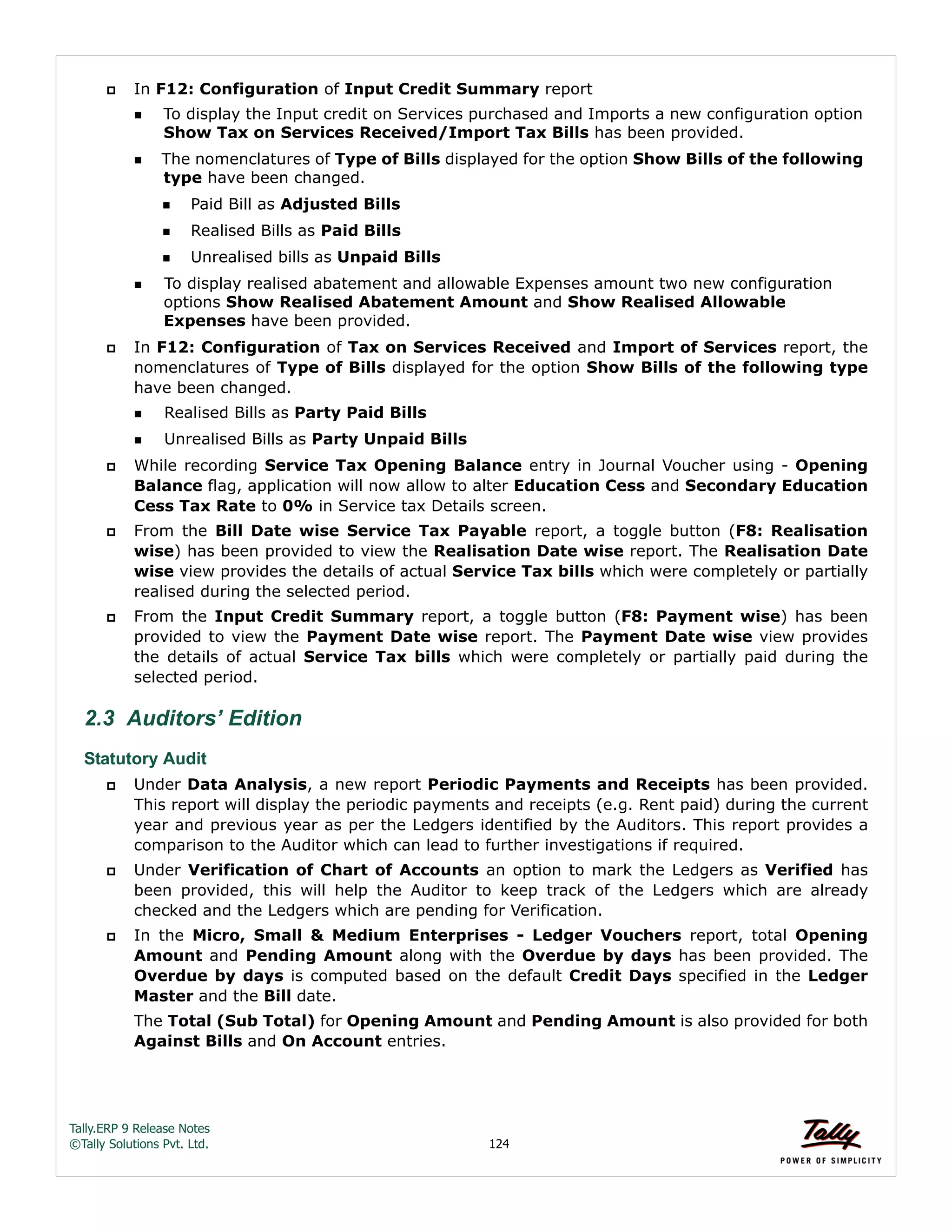 Tally.ERP 9 Release Notes 
©Tally Solutions Pvt. Ltd. 124 
 In F12: Configuration of Input Credit Summary report 
To display the Input credit on Services purchased and Imports a new configuration option 
Show Tax on Services Received/Import Tax Bills has been provided. 
The nomenclatures of Type of Bills displayed for the option Show Bills of the following 
type have been changed. 
Paid Bill as Adjusted Bills 
Realised Bills as Paid Bills 
Unrealised bills as Unpaid Bills 
To display realised abatement and allowable Expenses amount two new configuration 
options Show Realised Abatement Amount and Show Realised Allowable 
Expenses have been provided. 
 In F12: Configuration of Tax on Services Received and Import of Services report, the 
nomenclatures of Type of Bills displayed for the option Show Bills of the following type 
have been changed. 
Realised Bills as Party Paid Bills 
Unrealised Bills as Party Unpaid Bills 
 While recording Service Tax Opening Balance entry in Journal Voucher using - Opening 
Balance flag, application will now allow to alter Education Cess and Secondary Education 
Cess Tax Rate to 0% in Service tax Details screen. 
 From the Bill Date wise Service Tax Payable report, a toggle button (F8: Realisation 
wise) has been provided to view the Realisation Date wise report. The Realisation Date 
wise view provides the details of actual Service Tax bills which were completely or partially 
realised during the selected period. 
 From the Input Credit Summary report, a toggle button (F8: Payment wise) has been 
provided to view the Payment Date wise report. The Payment Date wise view provides 
the details of actual Service Tax bills which were completely or partially paid during the 
selected period. 
2.3 Auditors’ Edition 
Statutory Audit 
 Under Data Analysis, a new report Periodic Payments and Receipts has been provided. 
This report will display the periodic payments and receipts (e.g. Rent paid) during the current 
year and previous year as per the Ledgers identified by the Auditors. This report provides a 
comparison to the Auditor which can lead to further investigations if required. 
 Under Verification of Chart of Accounts an option to mark the Ledgers as Verified has 
been provided, this will help the Auditor to keep track of the Ledgers which are already 
checked and the Ledgers which are pending for Verification. 
 In the Micro, Small & Medium Enterprises - Ledger Vouchers report, total Opening 
Amount and Pending Amount along with the Overdue by days has been provided. The 
Overdue by days is computed based on the default Credit Days specified in the Ledger 
Master and the Bill date. 
The Total (Sub Total) for Opening Amount and Pending Amount is also provided for both 
Against Bills and On Account entries. 
 