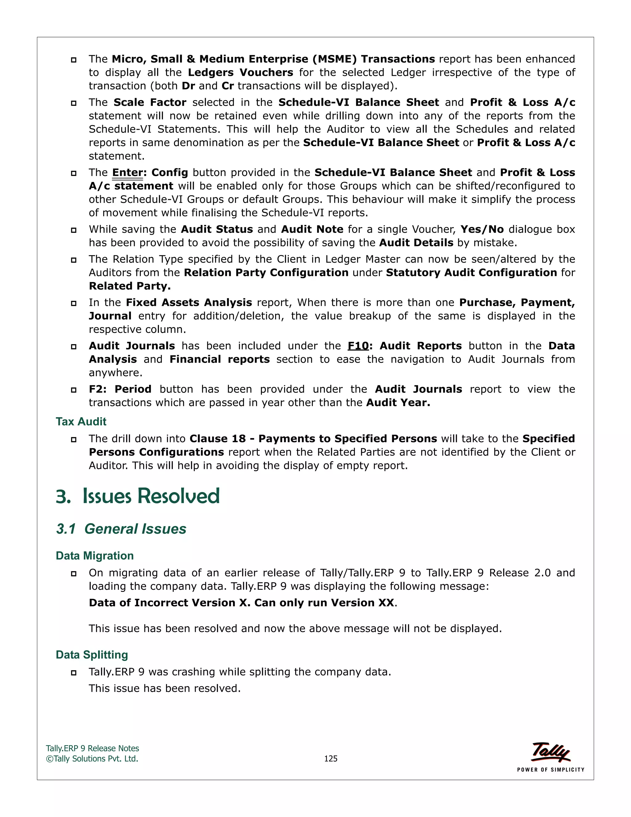 Tally.ERP 9 Release Notes 
©Tally Solutions Pvt. Ltd. 125 
 The Micro, Small & Medium Enterprise (MSME) Transactions report has been enhanced 
to display all the Ledgers Vouchers for the selected Ledger irrespective of the type of 
transaction (both Dr and Cr transactions will be displayed). 
 The Scale Factor selected in the Schedule-VI Balance Sheet and Profit & Loss A/c 
statement will now be retained even while drilling down into any of the reports from the 
Schedule-VI Statements. This will help the Auditor to view all the Schedules and related 
reports in same denomination as per the Schedule-VI Balance Sheet or Profit & Loss A/c 
statement. 
 The Enter: Config button provided in the Schedule-VI Balance Sheet and Profit & Loss 
A/c statement will be enabled only for those Groups which can be shifted/reconfigured to 
other Schedule-VI Groups or default Groups. This behaviour will make it simplify the process 
of movement while finalising the Schedule-VI reports. 
 While saving the Audit Status and Audit Note for a single Voucher, Yes/No dialogue box 
has been provided to avoid the possibility of saving the Audit Details by mistake. 
 The Relation Type specified by the Client in Ledger Master can now be seen/altered by the 
Auditors from the Relation Party Configuration under Statutory Audit Configuration for 
Related Party. 
 In the Fixed Assets Analysis report, When there is more than one Purchase, Payment, 
Journal entry for addition/deletion, the value breakup of the same is displayed in the 
respective column. 
 Audit Journals has been included under the F10: Audit Reports button in the Data 
Analysis and Financial reports section to ease the navigation to Audit Journals from 
anywhere. 
 F2: Period button has been provided under the Audit Journals report to view the 
transactions which are passed in year other than the Audit Year. 
Tax Audit 
 The drill down into Clause 18 - Payments to Specified Persons will take to the Specified 
Persons Configurations report when the Related Parties are not identified by the Client or 
Auditor. This will help in avoiding the display of empty report. 
3. Issues Resolved 
3.1 General Issues 
Data Migration 
 On migrating data of an earlier release of Tally/Tally.ERP 9 to Tally.ERP 9 Release 2.0 and 
loading the company data. Tally.ERP 9 was displaying the following message: 
Data of Incorrect Version X. Can only run Version XX. 
This issue has been resolved and now the above message will not be displayed. 
Data Splitting 
 Tally.ERP 9 was crashing while splitting the company data. 
This issue has been resolved. 
 