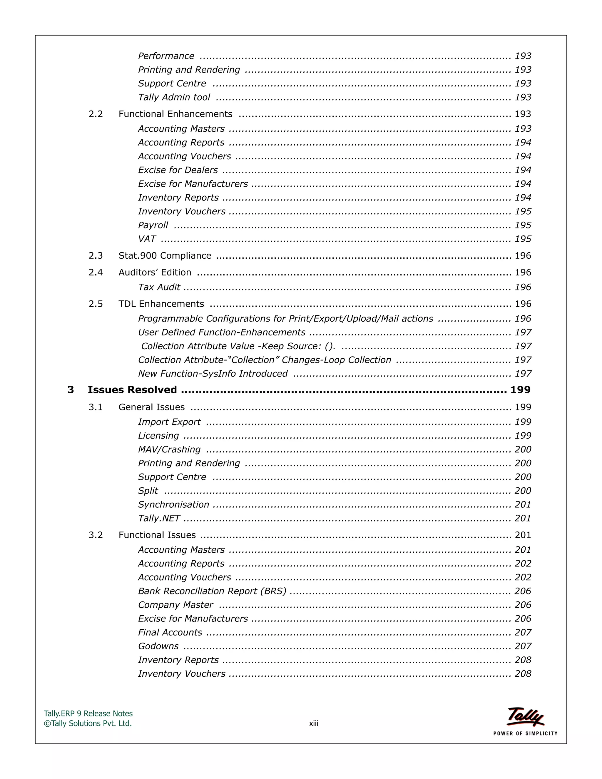 Tally.ERP 9 Release Notes 
©Tally Solutions Pvt. Ltd. xiii 
Performance ................................................................................................. 193 
Printing and Rendering ................................................................................... 193 
Support Centre ............................................................................................. 193 
Tally Admin tool ............................................................................................ 193 
2.2 Functional Enhancements ..................................................................................... 193 
Accounting Masters ........................................................................................ 193 
Accounting Reports ........................................................................................ 194 
Accounting Vouchers ...................................................................................... 194 
Excise for Dealers .......................................................................................... 194 
Excise for Manufacturers ................................................................................. 194 
Inventory Reports .......................................................................................... 194 
Inventory Vouchers ........................................................................................ 195 
Payroll ......................................................................................................... 195 
VAT ............................................................................................................. 195 
2.3 Stat.900 Compliance ............................................................................................ 196 
2.4 Auditors’ Edition .................................................................................................. 196 
Tax Audit ...................................................................................................... 196 
2.5 TDL Enhancements .............................................................................................. 196 
Programmable Configurations for Print/Export/Upload/Mail actions ....................... 196 
User Defined Function-Enhancements ............................................................... 197 
Collection Attribute Value -Keep Source: (). ..................................................... 197 
Collection Attribute-“Collection” Changes-Loop Collection .................................... 197 
New Function-SysInfo Introduced .................................................................... 197 
3 Issues Resolved ............................................................................................ 199 
3.1 General Issues .................................................................................................... 199 
Import Export ............................................................................................... 199 
Licensing ...................................................................................................... 199 
MAV/Crashing ............................................................................................... 200 
Printing and Rendering ................................................................................... 200 
Support Centre ............................................................................................. 200 
Split ............................................................................................................ 200 
Synchronisation ............................................................................................. 201 
Tally.NET ...................................................................................................... 201 
3.2 Functional Issues ................................................................................................. 201 
Accounting Masters ........................................................................................ 201 
Accounting Reports ........................................................................................ 202 
Accounting Vouchers ...................................................................................... 202 
Bank Reconciliation Report (BRS) ..................................................................... 206 
Company Master ........................................................................................... 206 
Excise for Manufacturers ................................................................................. 206 
Final Accounts ............................................................................................... 207 
Godowns ...................................................................................................... 207 
Inventory Reports .......................................................................................... 208 
Inventory Vouchers ........................................................................................ 208 
 