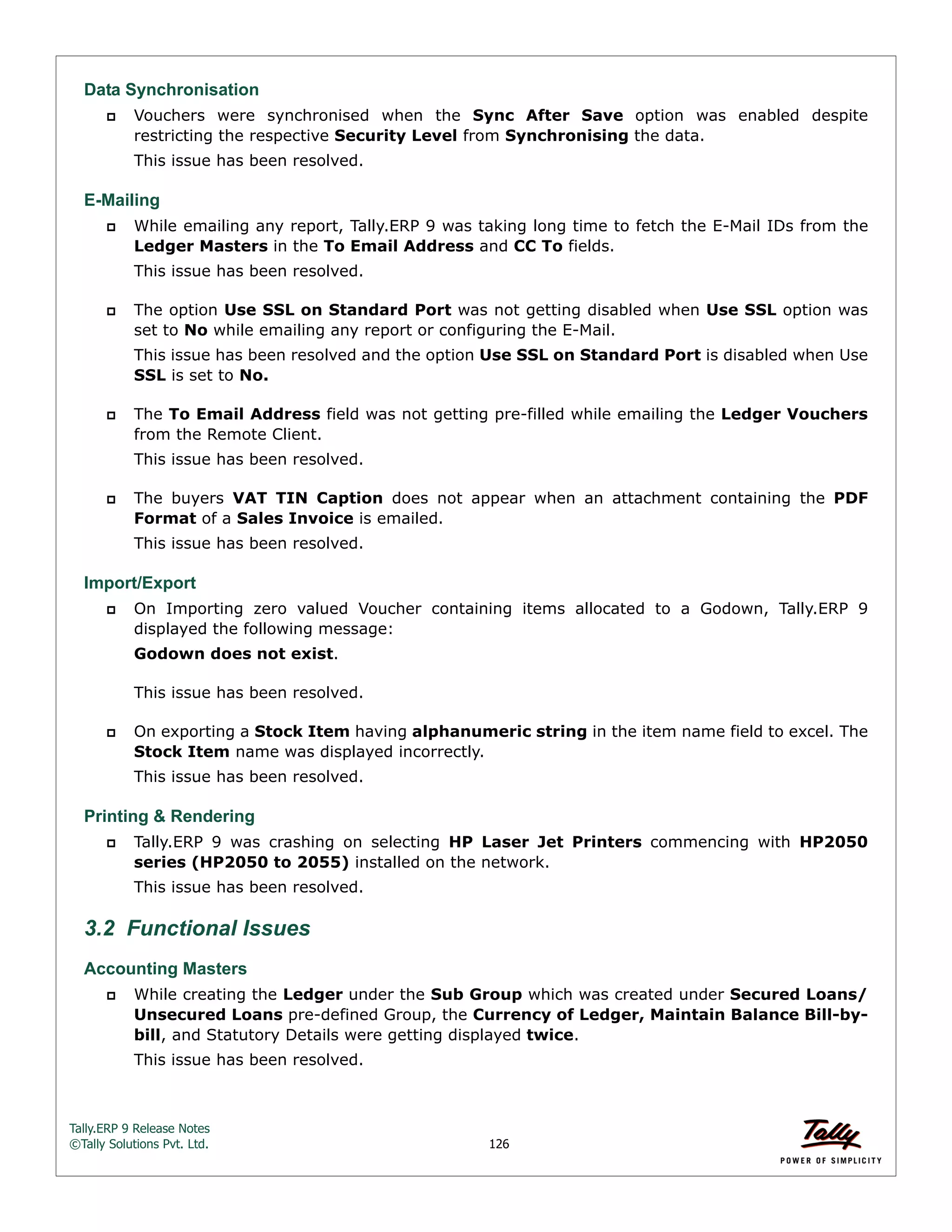 Tally.ERP 9 Release Notes 
©Tally Solutions Pvt. Ltd. 126 
Data Synchronisation 
 Vouchers were synchronised when the Sync After Save option was enabled despite 
restricting the respective Security Level from Synchronising the data. 
This issue has been resolved. 
E-Mailing 
 While emailing any report, Tally.ERP 9 was taking long time to fetch the E-Mail IDs from the 
Ledger Masters in the To Email Address and CC To fields. 
This issue has been resolved. 
 The option Use SSL on Standard Port was not getting disabled when Use SSL option was 
set to No while emailing any report or configuring the E-Mail. 
This issue has been resolved and the option Use SSL on Standard Port is disabled when Use 
SSL is set to No. 
 The To Email Address field was not getting pre-filled while emailing the Ledger Vouchers 
from the Remote Client. 
This issue has been resolved. 
 The buyers VAT TIN Caption does not appear when an attachment containing the PDF 
Format of a Sales Invoice is emailed. 
This issue has been resolved. 
Import/Export 
 On Importing zero valued Voucher containing items allocated to a Godown, Tally.ERP 9 
displayed the following message: 
Godown does not exist. 
This issue has been resolved. 
 On exporting a Stock Item having alphanumeric string in the item name field to excel. The 
Stock Item name was displayed incorrectly. 
This issue has been resolved. 
Printing & Rendering 
 Tally.ERP 9 was crashing on selecting HP Laser Jet Printers commencing with HP2050 
series (HP2050 to 2055) installed on the network. 
This issue has been resolved. 
3.2 Functional Issues 
Accounting Masters 
 While creating the Ledger under the Sub Group which was created under Secured Loans/ 
Unsecured Loans pre-defined Group, the Currency of Ledger, Maintain Balance Bill-by-bill, 
and Statutory Details were getting displayed twice. 
This issue has been resolved. 
 