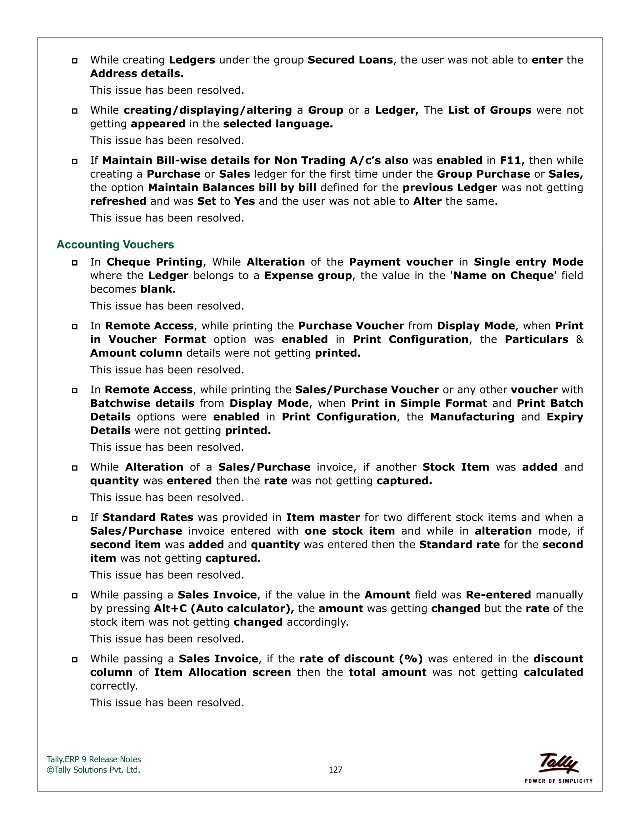 Tally.ERP 9 Release Notes 
©Tally Solutions Pvt. Ltd. 127 
 While creating Ledgers under the group Secured Loans, the user was not able to enter the 
Address details. 
This issue has been resolved. 
 While creating/displaying/altering a Group or a Ledger, The List of Groups were not 
getting appeared in the selected language. 
This issue has been resolved. 
 If Maintain Bill-wise details for Non Trading A/c’s also was enabled in F11, then while 
creating a Purchase or Sales ledger for the first time under the Group Purchase or Sales, 
the option Maintain Balances bill by bill defined for the previous Ledger was not getting 
refreshed and was Set to Yes and the user was not able to Alter the same. 
This issue has been resolved. 
Accounting Vouchers 
 In Cheque Printing, While Alteration of the Payment voucher in Single entry Mode 
where the Ledger belongs to a Expense group, the value in the 'Name on Cheque' field 
becomes blank. 
This issue has been resolved. 
 In Remote Access, while printing the Purchase Voucher from Display Mode, when Print 
in Voucher Format option was enabled in Print Configuration, the Particulars & 
Amount column details were not getting printed. 
This issue has been resolved. 
 In Remote Access, while printing the Sales/Purchase Voucher or any other voucher with 
Batchwise details from Display Mode, when Print in Simple Format and Print Batch 
Details options were enabled in Print Configuration, the Manufacturing and Expiry 
Details were not getting printed. 
This issue has been resolved. 
 While Alteration of a Sales/Purchase invoice, if another Stock Item was added and 
quantity was entered then the rate was not getting captured. 
This issue has been resolved. 
 If Standard Rates was provided in Item master for two different stock items and when a 
Sales/Purchase invoice entered with one stock item and while in alteration mode, if 
second item was added and quantity was entered then the Standard rate for the second 
item was not getting captured. 
This issue has been resolved. 
 While passing a Sales Invoice, if the value in the Amount field was Re-entered manually 
by pressing Alt+C (Auto calculator), the amount was getting changed but the rate of the 
stock item was not getting changed accordingly. 
This issue has been resolved. 
 While passing a Sales Invoice, if the rate of discount (%) was entered in the discount 
column of Item Allocation screen then the total amount was not getting calculated 
correctly. 
This issue has been resolved. 
 