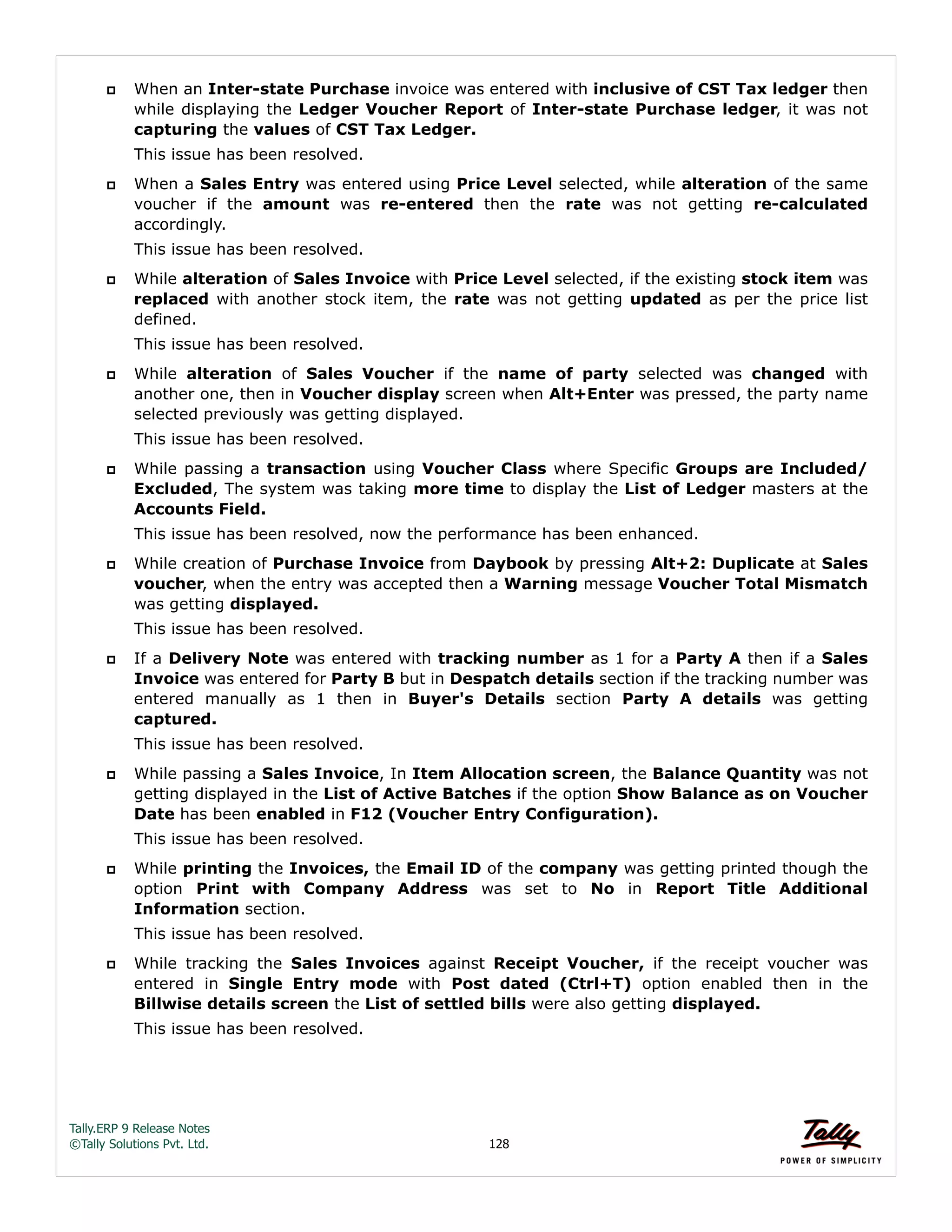 Tally.ERP 9 Release Notes 
©Tally Solutions Pvt. Ltd. 128 
 When an Inter-state Purchase invoice was entered with inclusive of CST Tax ledger then 
while displaying the Ledger Voucher Report of Inter-state Purchase ledger, it was not 
capturing the values of CST Tax Ledger. 
This issue has been resolved. 
 When a Sales Entry was entered using Price Level selected, while alteration of the same 
voucher if the amount was re-entered then the rate was not getting re-calculated 
accordingly. 
This issue has been resolved. 
 While alteration of Sales Invoice with Price Level selected, if the existing stock item was 
replaced with another stock item, the rate was not getting updated as per the price list 
defined. 
This issue has been resolved. 
 While alteration of Sales Voucher if the name of party selected was changed with 
another one, then in Voucher display screen when Alt+Enter was pressed, the party name 
selected previously was getting displayed. 
This issue has been resolved. 
 While passing a transaction using Voucher Class where Specific Groups are Included/ 
Excluded, The system was taking more time to display the List of Ledger masters at the 
Accounts Field. 
This issue has been resolved, now the performance has been enhanced. 
 While creation of Purchase Invoice from Daybook by pressing Alt+2: Duplicate at Sales 
voucher, when the entry was accepted then a Warning message Voucher Total Mismatch 
was getting displayed. 
This issue has been resolved. 
 If a Delivery Note was entered with tracking number as 1 for a Party A then if a Sales 
Invoice was entered for Party B but in Despatch details section if the tracking number was 
entered manually as 1 then in Buyer's Details section Party A details was getting 
captured. 
This issue has been resolved. 
 While passing a Sales Invoice, In Item Allocation screen, the Balance Quantity was not 
getting displayed in the List of Active Batches if the option Show Balance as on Voucher 
Date has been enabled in F12 (Voucher Entry Configuration). 
This issue has been resolved. 
 While printing the Invoices, the Email ID of the company was getting printed though the 
option Print with Company Address was set to No in Report Title Additional 
Information section. 
This issue has been resolved. 
 While tracking the Sales Invoices against Receipt Voucher, if the receipt voucher was 
entered in Single Entry mode with Post dated (Ctrl+T) option enabled then in the 
Billwise details screen the List of settled bills were also getting displayed. 
This issue has been resolved. 
 
