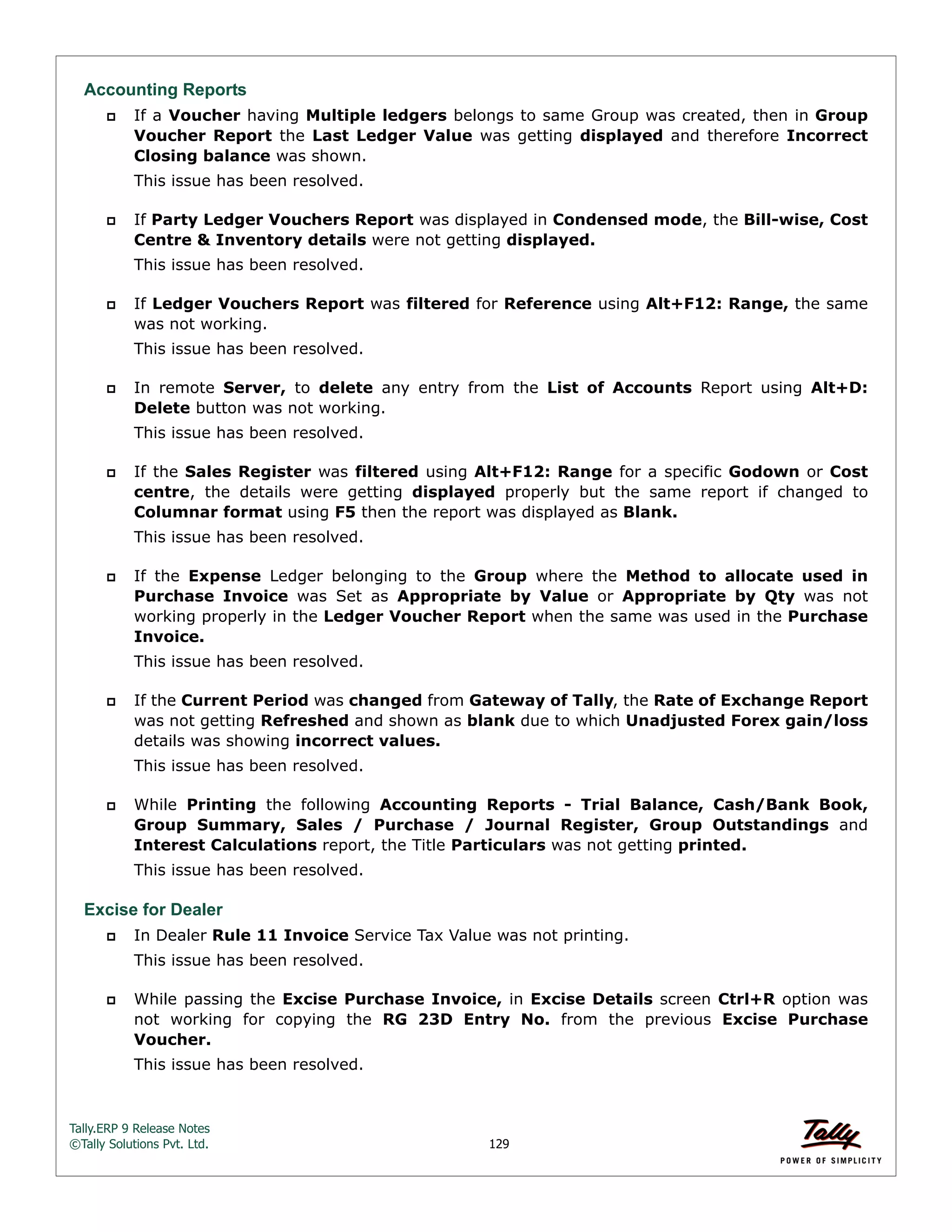 Tally.ERP 9 Release Notes 
©Tally Solutions Pvt. Ltd. 129 
Accounting Reports 
 If a Voucher having Multiple ledgers belongs to same Group was created, then in Group 
Voucher Report the Last Ledger Value was getting displayed and therefore Incorrect 
Closing balance was shown. 
This issue has been resolved. 
 If Party Ledger Vouchers Report was displayed in Condensed mode, the Bill-wise, Cost 
Centre & Inventory details were not getting displayed. 
This issue has been resolved. 
 If Ledger Vouchers Report was filtered for Reference using Alt+F12: Range, the same 
was not working. 
This issue has been resolved. 
 In remote Server, to delete any entry from the List of Accounts Report using Alt+D: 
Delete button was not working. 
This issue has been resolved. 
 If the Sales Register was filtered using Alt+F12: Range for a specific Godown or Cost 
centre, the details were getting displayed properly but the same report if changed to 
Columnar format using F5 then the report was displayed as Blank. 
This issue has been resolved. 
 If the Expense Ledger belonging to the Group where the Method to allocate used in 
Purchase Invoice was Set as Appropriate by Value or Appropriate by Qty was not 
working properly in the Ledger Voucher Report when the same was used in the Purchase 
Invoice. 
This issue has been resolved. 
 If the Current Period was changed from Gateway of Tally, the Rate of Exchange Report 
was not getting Refreshed and shown as blank due to which Unadjusted Forex gain/loss 
details was showing incorrect values. 
This issue has been resolved. 
 While Printing the following Accounting Reports - Trial Balance, Cash/Bank Book, 
Group Summary, Sales / Purchase / Journal Register, Group Outstandings and 
Interest Calculations report, the Title Particulars was not getting printed. 
This issue has been resolved. 
Excise for Dealer 
 In Dealer Rule 11 Invoice Service Tax Value was not printing. 
This issue has been resolved. 
 While passing the Excise Purchase Invoice, in Excise Details screen Ctrl+R option was 
not working for copying the RG 23D Entry No. from the previous Excise Purchase 
Voucher. 
This issue has been resolved. 
 