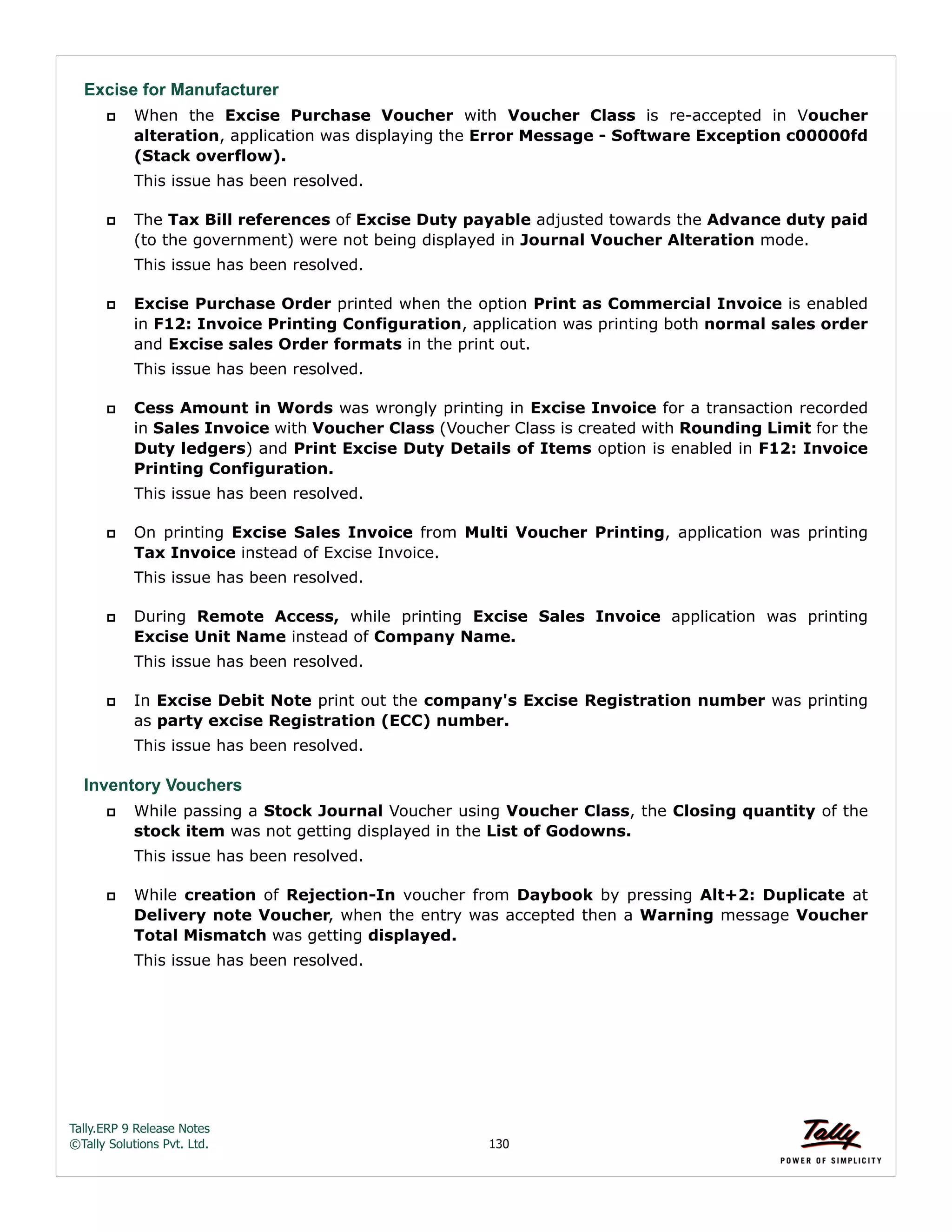 Tally.ERP 9 Release Notes 
©Tally Solutions Pvt. Ltd. 130 
Excise for Manufacturer 
 When the Excise Purchase Voucher with Voucher Class is re-accepted in Voucher 
alteration, application was displaying the Error Message - Software Exception c00000fd 
(Stack overflow). 
This issue has been resolved. 
 The Tax Bill references of Excise Duty payable adjusted towards the Advance duty paid 
(to the government) were not being displayed in Journal Voucher Alteration mode. 
This issue has been resolved. 
 Excise Purchase Order printed when the option Print as Commercial Invoice is enabled 
in F12: Invoice Printing Configuration, application was printing both normal sales order 
and Excise sales Order formats in the print out. 
This issue has been resolved. 
 Cess Amount in Words was wrongly printing in Excise Invoice for a transaction recorded 
in Sales Invoice with Voucher Class (Voucher Class is created with Rounding Limit for the 
Duty ledgers) and Print Excise Duty Details of Items option is enabled in F12: Invoice 
Printing Configuration. 
This issue has been resolved. 
 On printing Excise Sales Invoice from Multi Voucher Printing, application was printing 
Tax Invoice instead of Excise Invoice. 
This issue has been resolved. 
 During Remote Access, while printing Excise Sales Invoice application was printing 
Excise Unit Name instead of Company Name. 
This issue has been resolved. 
 In Excise Debit Note print out the company's Excise Registration number was printing 
as party excise Registration (ECC) number. 
This issue has been resolved. 
Inventory Vouchers 
 While passing a Stock Journal Voucher using Voucher Class, the Closing quantity of the 
stock item was not getting displayed in the List of Godowns. 
This issue has been resolved. 
 While creation of Rejection-In voucher from Daybook by pressing Alt+2: Duplicate at 
Delivery note Voucher, when the entry was accepted then a Warning message Voucher 
Total Mismatch was getting displayed. 
This issue has been resolved. 
 