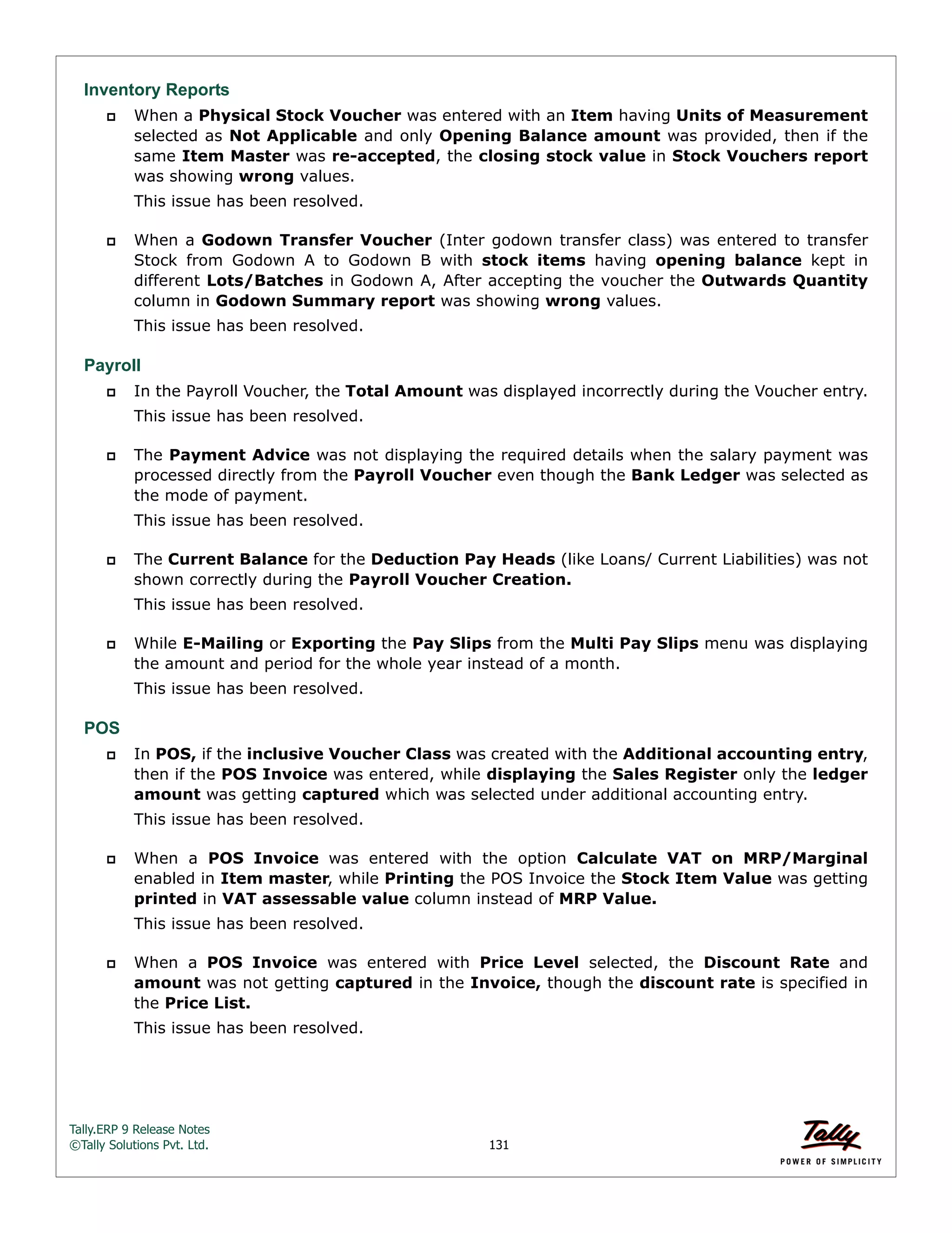 Tally.ERP 9 Release Notes 
©Tally Solutions Pvt. Ltd. 131 
Inventory Reports 
 When a Physical Stock Voucher was entered with an Item having Units of Measurement 
selected as Not Applicable and only Opening Balance amount was provided, then if the 
same Item Master was re-accepted, the closing stock value in Stock Vouchers report 
was showing wrong values. 
This issue has been resolved. 
 When a Godown Transfer Voucher (Inter godown transfer class) was entered to transfer 
Stock from Godown A to Godown B with stock items having opening balance kept in 
different Lots/Batches in Godown A, After accepting the voucher the Outwards Quantity 
column in Godown Summary report was showing wrong values. 
This issue has been resolved. 
Payroll 
 In the Payroll Voucher, the Total Amount was displayed incorrectly during the Voucher entry. 
This issue has been resolved. 
 The Payment Advice was not displaying the required details when the salary payment was 
processed directly from the Payroll Voucher even though the Bank Ledger was selected as 
the mode of payment. 
This issue has been resolved. 
 The Current Balance for the Deduction Pay Heads (like Loans/ Current Liabilities) was not 
shown correctly during the Payroll Voucher Creation. 
This issue has been resolved. 
 While E-Mailing or Exporting the Pay Slips from the Multi Pay Slips menu was displaying 
the amount and period for the whole year instead of a month. 
This issue has been resolved. 
POS 
 In POS, if the inclusive Voucher Class was created with the Additional accounting entry, 
then if the POS Invoice was entered, while displaying the Sales Register only the ledger 
amount was getting captured which was selected under additional accounting entry. 
This issue has been resolved. 
 When a POS Invoice was entered with the option Calculate VAT on MRP/Marginal 
enabled in Item master, while Printing the POS Invoice the Stock Item Value was getting 
printed in VAT assessable value column instead of MRP Value. 
This issue has been resolved. 
 When a POS Invoice was entered with Price Level selected, the Discount Rate and 
amount was not getting captured in the Invoice, though the discount rate is specified in 
the Price List. 
This issue has been resolved. 
 