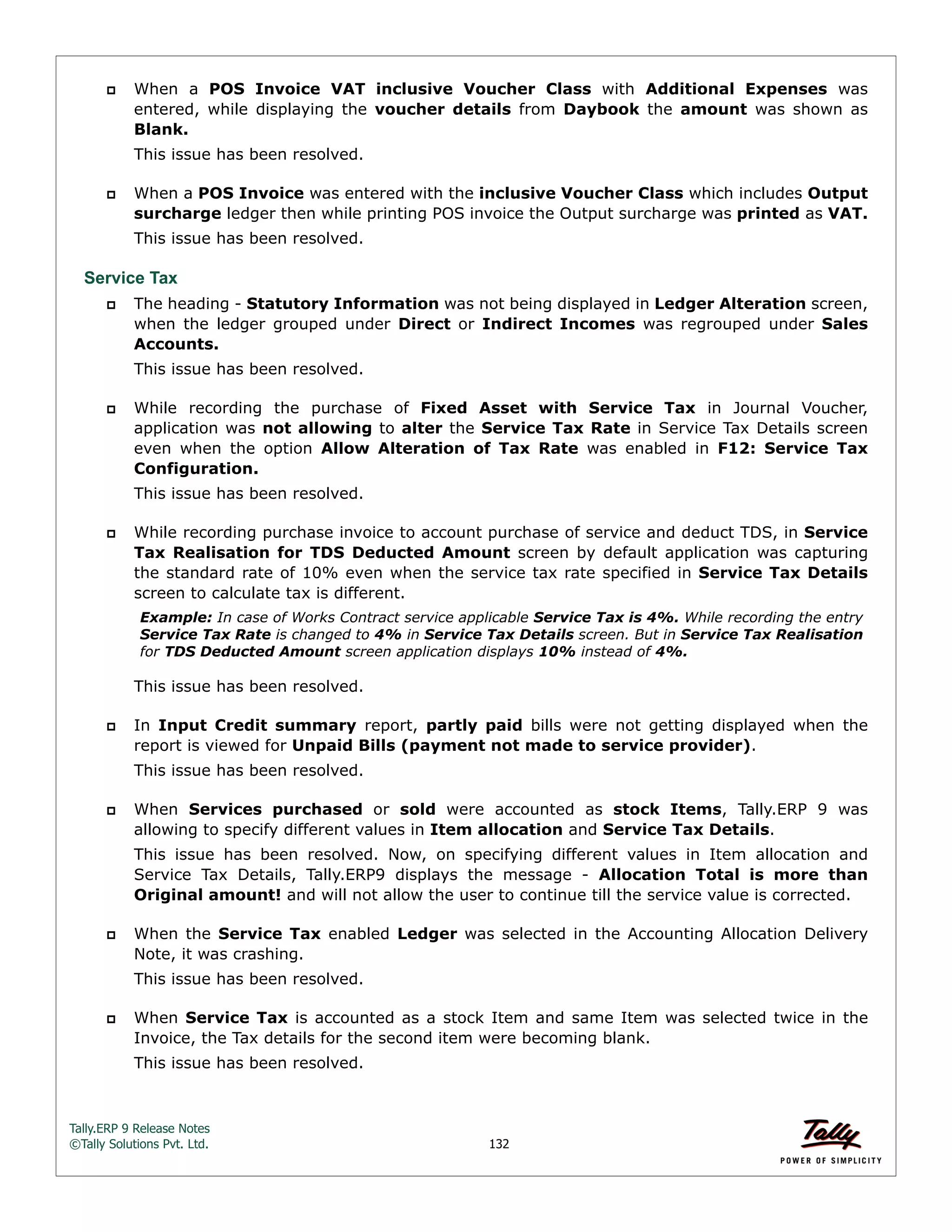 Tally.ERP 9 Release Notes 
©Tally Solutions Pvt. Ltd. 132 
 When a POS Invoice VAT inclusive Voucher Class with Additional Expenses was 
entered, while displaying the voucher details from Daybook the amount was shown as 
Blank. 
This issue has been resolved. 
 When a POS Invoice was entered with the inclusive Voucher Class which includes Output 
surcharge ledger then while printing POS invoice the Output surcharge was printed as VAT. 
This issue has been resolved. 
Service Tax 
 The heading - Statutory Information was not being displayed in Ledger Alteration screen, 
when the ledger grouped under Direct or Indirect Incomes was regrouped under Sales 
Accounts. 
This issue has been resolved. 
 While recording the purchase of Fixed Asset with Service Tax in Journal Voucher, 
application was not allowing to alter the Service Tax Rate in Service Tax Details screen 
even when the option Allow Alteration of Tax Rate was enabled in F12: Service Tax 
Configuration. 
This issue has been resolved. 
 While recording purchase invoice to account purchase of service and deduct TDS, in Service 
Tax Realisation for TDS Deducted Amount screen by default application was capturing 
the standard rate of 10% even when the service tax rate specified in Service Tax Details 
screen to calculate tax is different. 
Example: In case of Works Contract service applicable Service Tax is 4%. While recording the entry 
Service Tax Rate is changed to 4% in Service Tax Details screen. But in Service Tax Realisation 
for TDS Deducted Amount screen application displays 10% instead of 4%. 
This issue has been resolved. 
 In Input Credit summary report, partly paid bills were not getting displayed when the 
report is viewed for Unpaid Bills (payment not made to service provider). 
This issue has been resolved. 
 When Services purchased or sold were accounted as stock Items, Tally.ERP 9 was 
allowing to specify different values in Item allocation and Service Tax Details. 
This issue has been resolved. Now, on specifying different values in Item allocation and 
Service Tax Details, Tally.ERP9 displays the message - Allocation Total is more than 
Original amount! and will not allow the user to continue till the service value is corrected. 
 When the Service Tax enabled Ledger was selected in the Accounting Allocation Delivery 
Note, it was crashing. 
This issue has been resolved. 
 When Service Tax is accounted as a stock Item and same Item was selected twice in the 
Invoice, the Tax details for the second item were becoming blank. 
This issue has been resolved. 
 