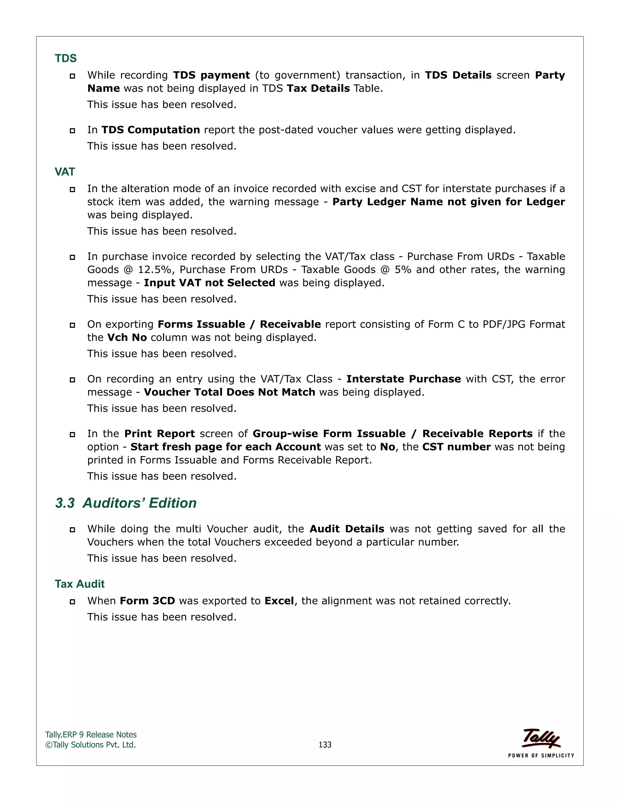Tally.ERP 9 Release Notes 
©Tally Solutions Pvt. Ltd. 133 
TDS 
 While recording TDS payment (to government) transaction, in TDS Details screen Party 
Name was not being displayed in TDS Tax Details Table. 
This issue has been resolved. 
 In TDS Computation report the post-dated voucher values were getting displayed. 
This issue has been resolved. 
VAT 
 In the alteration mode of an invoice recorded with excise and CST for interstate purchases if a 
stock item was added, the warning message - Party Ledger Name not given for Ledger 
was being displayed. 
This issue has been resolved. 
 In purchase invoice recorded by selecting the VAT/Tax class - Purchase From URDs - Taxable 
Goods @ 12.5%, Purchase From URDs - Taxable Goods @ 5% and other rates, the warning 
message - Input VAT not Selected was being displayed. 
This issue has been resolved. 
 On exporting Forms Issuable / Receivable report consisting of Form C to PDF/JPG Format 
the Vch No column was not being displayed. 
This issue has been resolved. 
 On recording an entry using the VAT/Tax Class - Interstate Purchase with CST, the error 
message - Voucher Total Does Not Match was being displayed. 
This issue has been resolved. 
 In the Print Report screen of Group-wise Form Issuable / Receivable Reports if the 
option - Start fresh page for each Account was set to No, the CST number was not being 
printed in Forms Issuable and Forms Receivable Report. 
This issue has been resolved. 
3.3 Auditors’ Edition 
 While doing the multi Voucher audit, the Audit Details was not getting saved for all the 
Vouchers when the total Vouchers exceeded beyond a particular number. 
This issue has been resolved. 
Tax Audit 
 When Form 3CD was exported to Excel, the alignment was not retained correctly. 
This issue has been resolved. 
 