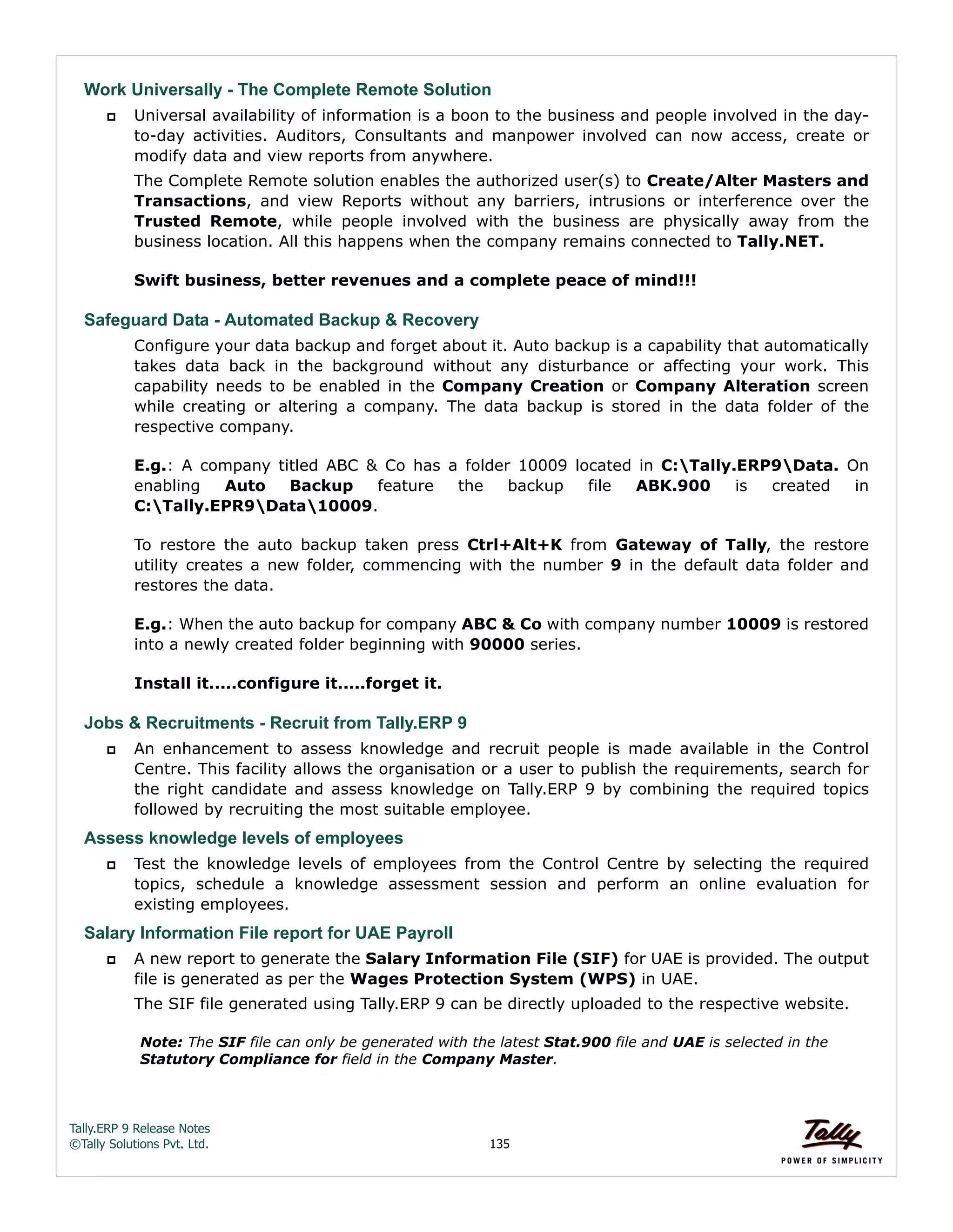 Tally.ERP 9 Release Notes 
©Tally Solutions Pvt. Ltd. 135 
Work Universally - The Complete Remote Solution 
 Universal availability of information is a boon to the business and people involved in the day-to- 
day activities. Auditors, Consultants and manpower involved can now access, create or 
modify data and view reports from anywhere. 
The Complete Remote solution enables the authorized user(s) to Create/Alter Masters and 
Transactions, and view Reports without any barriers, intrusions or interference over the 
Trusted Remote, while people involved with the business are physically away from the 
business location. All this happens when the company remains connected to Tally.NET. 
Swift business, better revenues and a complete peace of mind!!! 
Safeguard Data - Automated Backup & Recovery 
Configure your data backup and forget about it. Auto backup is a capability that automatically 
takes data back in the background without any disturbance or affecting your work. This 
capability needs to be enabled in the Company Creation or Company Alteration screen 
while creating or altering a company. The data backup is stored in the data folder of the 
respective company. 
E.g.: A company titled ABC & Co has a folder 10009 located in C:Tally.ERP9Data. On 
enabling Auto Backup feature the backup file ABK.900 is created in 
C:Tally.EPR9Data10009. 
To restore the auto backup taken press Ctrl+Alt+K from Gateway of Tally, the restore 
utility creates a new folder, commencing with the number 9 in the default data folder and 
restores the data. 
E.g.: When the auto backup for company ABC & Co with company number 10009 is restored 
into a newly created folder beginning with 90000 series. 
Install it.....configure it.....forget it. 
Jobs & Recruitments - Recruit from Tally.ERP 9 
 An enhancement to assess knowledge and recruit people is made available in the Control 
Centre. This facility allows the organisation or a user to publish the requirements, search for 
the right candidate and assess knowledge on Tally.ERP 9 by combining the required topics 
followed by recruiting the most suitable employee. 
Assess knowledge levels of employees  Test the knowledge levels of employees from the Control Centre by selecting the required 
topics, schedule a knowledge assessment session and perform an online evaluation for 
existing employees. 
Salary Information File report for UAE Payroll 
 A new report to generate the Salary Information File (SIF) for UAE is provided. The output 
file is generated as per the Wages Protection System (WPS) in UAE. 
The SIF file generated using Tally.ERP 9 can be directly uploaded to the respective website. 
Note: The SIF file can only be generated with the latest Stat.900 file and UAE is selected in the 
Statutory Compliance for field in the Company Master. 
 