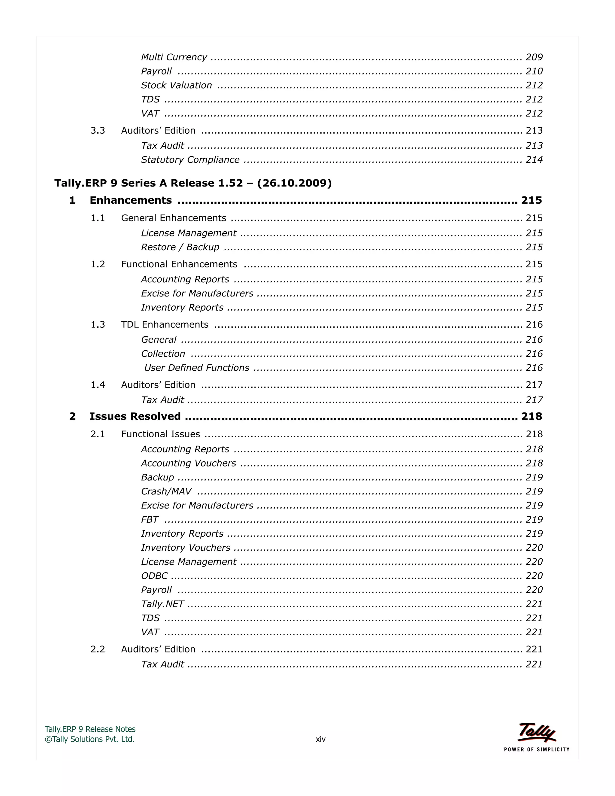 Tally.ERP 9 Release Notes 
©Tally Solutions Pvt. Ltd. xiv 
Multi Currency ............................................................................................... 209 
Payroll ......................................................................................................... 210 
Stock Valuation ............................................................................................. 212 
TDS ............................................................................................................. 212 
VAT ............................................................................................................. 212 
3.3 Auditors’ Edition .................................................................................................. 213 
Tax Audit ...................................................................................................... 213 
Statutory Compliance ..................................................................................... 214 
Tally.ERP 9 Series A Release 1.52 – (26.10.2009) 
1 Enhancements .............................................................................................. 215 
1.1 General Enhancements ......................................................................................... 215 
License Management ...................................................................................... 215 
Restore / Backup ........................................................................................... 215 
1.2 Functional Enhancements ..................................................................................... 215 
Accounting Reports ........................................................................................ 215 
Excise for Manufacturers ................................................................................. 215 
Inventory Reports .......................................................................................... 215 
1.3 TDL Enhancements .............................................................................................. 216 
General ........................................................................................................ 216 
Collection ..................................................................................................... 216 
User Defined Functions .................................................................................. 216 
1.4 Auditors’ Edition .................................................................................................. 217 
Tax Audit ...................................................................................................... 217 
2 Issues Resolved ............................................................................................ 218 
2.1 Functional Issues ................................................................................................. 218 
Accounting Reports ........................................................................................ 218 
Accounting Vouchers ...................................................................................... 218 
Backup ......................................................................................................... 219 
Crash/MAV ................................................................................................... 219 
Excise for Manufacturers ................................................................................. 219 
FBT ............................................................................................................. 219 
Inventory Reports .......................................................................................... 219 
Inventory Vouchers ........................................................................................ 220 
License Management ...................................................................................... 220 
ODBC ........................................................................................................... 220 
Payroll ......................................................................................................... 220 
Tally.NET ...................................................................................................... 221 
TDS ............................................................................................................. 221 
VAT ............................................................................................................. 221 
2.2 Auditors’ Edition .................................................................................................. 221 
Tax Audit ...................................................................................................... 221 
 