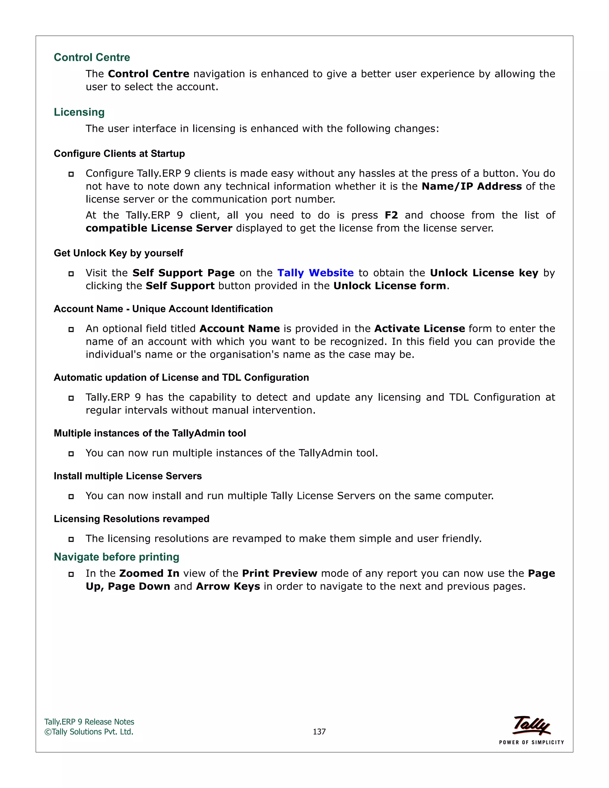 Tally.ERP 9 Release Notes 
©Tally Solutions Pvt. Ltd. 137 
Control Centre 
The Control Centre navigation is enhanced to give a better user experience by allowing the 
user to select the account. 
Licensing 
The user interface in licensing is enhanced with the following changes: 
Configure Clients at Startup 
 Configure Tally.ERP 9 clients is made easy without any hassles at the press of a button. You do 
not have to note down any technical information whether it is the Name/IP Address of the 
license server or the communication port number. 
At the Tally.ERP 9 client, all you need to do is press F2 and choose from the list of 
compatible License Server displayed to get the license from the license server. 
Get Unlock Key by yourself 
 Visit the Self Support Page on the Tally Website to obtain the Unlock License key by 
clicking the Self Support button provided in the Unlock License form. 
Account Name - Unique Account Identification 
 An optional field titled Account Name is provided in the Activate License form to enter the 
name of an account with which you want to be recognized. In this field you can provide the 
individual's name or the organisation's name as the case may be. 
Automatic updation of License and TDL Configuration 
 Tally.ERP 9 has the capability to detect and update any licensing and TDL Configuration at 
regular intervals without manual intervention. 
Multiple instances of the TallyAdmin tool 
 You can now run multiple instances of the TallyAdmin tool. 
Install multiple License Servers 
 You can now install and run multiple Tally License Servers on the same computer. 
Licensing Resolutions revamped 
 The licensing resolutions are revamped to make them simple and user friendly. 
Navigate before printing 
 In the Zoomed In view of the Print Preview mode of any report you can now use the Page 
Up, Page Down and Arrow Keys in order to navigate to the next and previous pages. 
 