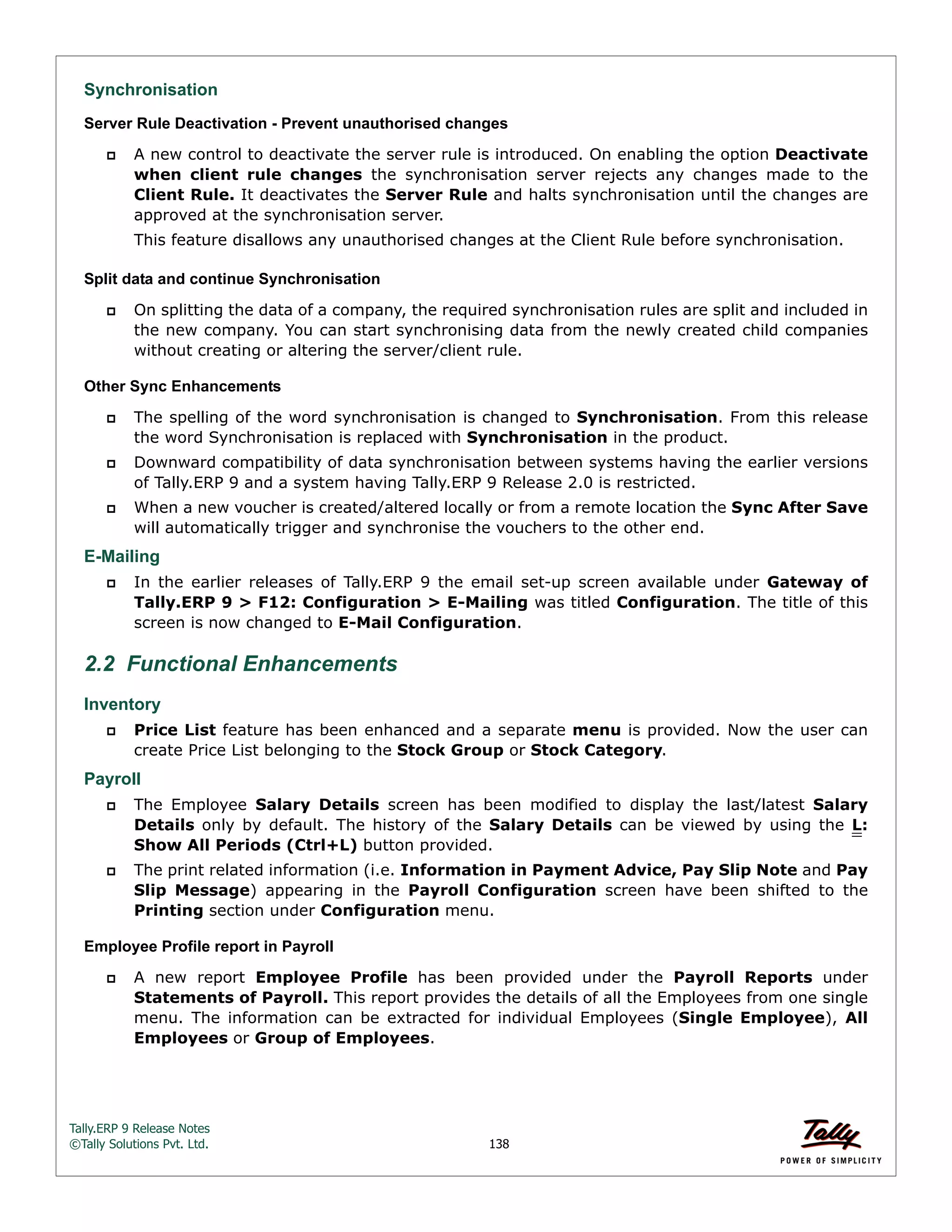 Tally.ERP 9 Release Notes 
©Tally Solutions Pvt. Ltd. 138 
Synchronisation 
Server Rule Deactivation - Prevent unauthorised changes 
 A new control to deactivate the server rule is introduced. On enabling the option Deactivate 
when client rule changes the synchronisation server rejects any changes made to the 
Client Rule. It deactivates the Server Rule and halts synchronisation until the changes are 
approved at the synchronisation server. 
This feature disallows any unauthorised changes at the Client Rule before synchronisation. 
Split data and continue Synchronisation 
 On splitting the data of a company, the required synchronisation rules are split and included in 
the new company. You can start synchronising data from the newly created child companies 
without creating or altering the server/client rule. 
Other Sync Enhancements 
 The spelling of the word synchronisation is changed to Synchronisation. From this release 
the word Synchronisation is replaced with Synchronisation in the product. 
 Downward compatibility of data synchronisation between systems having the earlier versions 
of Tally.ERP 9 and a system having Tally.ERP 9 Release 2.0 is restricted. 
 When a new voucher is created/altered locally or from a remote location the Sync After Save 
will automatically trigger and synchronise the vouchers to the other end. 
E-Mailing 
 In the earlier releases of Tally.ERP 9 the email set-up screen available under Gateway of 
Tally.ERP 9 > F12: Configuration > E-Mailing was titled Configuration. The title of this 
screen is now changed to E-Mail Configuration. 
2.2 Functional Enhancements 
Inventory 
 Price List feature has been enhanced and a separate menu is provided. Now the user can 
create Price List belonging to the Stock Group or Stock Category. 
Payroll 
 The Employee Salary Details screen has been modified to display the last/latest Salary 
Details only by default. The history of the Salary Details can be viewed by using the L: 
Show All Periods (Ctrl+L) button provided. 
 The print related information (i.e. Information in Payment Advice, Pay Slip Note and Pay 
Slip Message) appearing in the Payroll Configuration screen have been shifted to the 
Printing section under Configuration menu. 
Employee Profile report in Payroll 
 A new report Employee Profile has been provided under the Payroll Reports under 
Statements of Payroll. This report provides the details of all the Employees from one single 
menu. The information can be extracted for individual Employees (Single Employee), All 
Employees or Group of Employees. 
 