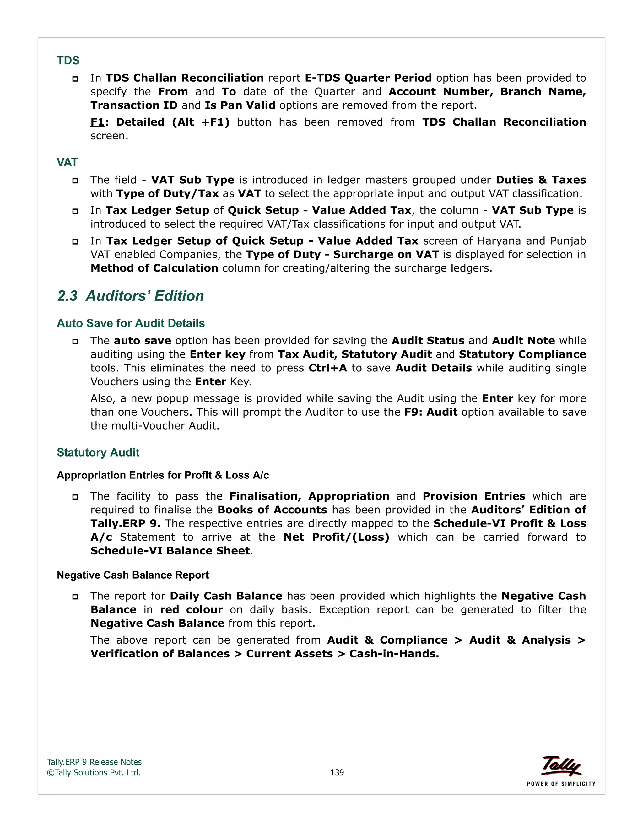 Tally.ERP 9 Release Notes 
©Tally Solutions Pvt. Ltd. 139 
TDS 
 In TDS Challan Reconciliation report E-TDS Quarter Period option has been provided to 
specify the From and To date of the Quarter and Account Number, Branch Name, 
Transaction ID and Is Pan Valid options are removed from the report. 
F1: Detailed (Alt +F1) button has been removed from TDS Challan Reconciliation 
screen. 
VAT 
 The field - VAT Sub Type is introduced in ledger masters grouped under Duties & Taxes 
with Type of Duty/Tax as VAT to select the appropriate input and output VAT classification. 
 In Tax Ledger Setup of Quick Setup - Value Added Tax, the column - VAT Sub Type is 
introduced to select the required VAT/Tax classifications for input and output VAT. 
 In Tax Ledger Setup of Quick Setup - Value Added Tax screen of Haryana and Punjab 
VAT enabled Companies, the Type of Duty - Surcharge on VAT is displayed for selection in 
Method of Calculation column for creating/altering the surcharge ledgers. 
2.3 Auditors’ Edition 
Auto Save for Audit Details 
 The auto save option has been provided for saving the Audit Status and Audit Note while 
auditing using the Enter key from Tax Audit, Statutory Audit and Statutory Compliance 
tools. This eliminates the need to press Ctrl+A to save Audit Details while auditing single 
Vouchers using the Enter Key. 
Also, a new popup message is provided while saving the Audit using the Enter key for more 
than one Vouchers. This will prompt the Auditor to use the F9: Audit option available to save 
the multi-Voucher Audit. 
Statutory Audit 
Appropriation Entries for Profit & Loss A/c 
 The facility to pass the Finalisation, Appropriation and Provision Entries which are 
required to finalise the Books of Accounts has been provided in the Auditors’ Edition of 
Tally.ERP 9. The respective entries are directly mapped to the Schedule-VI Profit & Loss 
A/c Statement to arrive at the Net Profit/(Loss) which can be carried forward to 
Schedule-VI Balance Sheet. 
Negative Cash Balance Report 
 The report for Daily Cash Balance has been provided which highlights the Negative Cash 
Balance in red colour on daily basis. Exception report can be generated to filter the 
Negative Cash Balance from this report. 
The above report can be generated from Audit & Compliance > Audit & Analysis > 
Verification of Balances > Current Assets > Cash-in-Hands. 
 