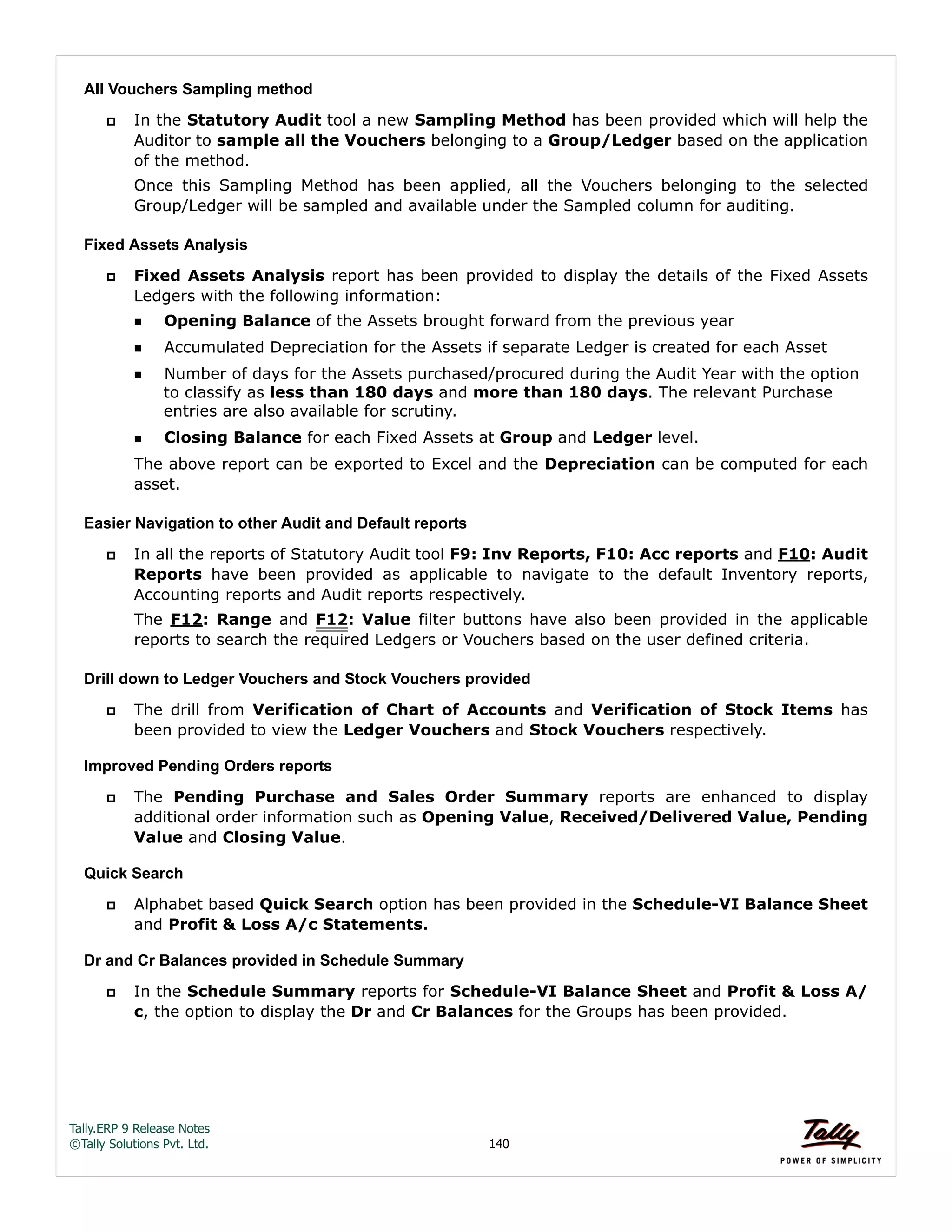 Tally.ERP 9 Release Notes 
©Tally Solutions Pvt. Ltd. 140 
All Vouchers Sampling method 
 In the Statutory Audit tool a new Sampling Method has been provided which will help the 
Auditor to sample all the Vouchers belonging to a Group/Ledger based on the application 
of the method. 
Once this Sampling Method has been applied, all the Vouchers belonging to the selected 
Group/Ledger will be sampled and available under the Sampled column for auditing. 
Fixed Assets Analysis 
 Fixed Assets Analysis report has been provided to display the details of the Fixed Assets 
Ledgers with the following information: 
Opening Balance of the Assets brought forward from the previous year 
Accumulated Depreciation for the Assets if separate Ledger is created for each Asset 
Number of days for the Assets purchased/procured during the Audit Year with the option 
to classify as less than 180 days and more than 180 days. The relevant Purchase 
entries are also available for scrutiny. 
Closing Balance for each Fixed Assets at Group and Ledger level. 
The above report can be exported to Excel and the Depreciation can be computed for each 
asset. 
Easier Navigation to other Audit and Default reports 
 In all the reports of Statutory Audit tool F9: Inv Reports, F10: Acc reports and F10: Audit 
Reports have been provided as applicable to navigate to the default Inventory reports, 
Accounting reports and Audit reports respectively. 
The F12: Range and F12: Value filter buttons have also been provided in the applicable 
reports to search the required Ledgers or Vouchers based on the user defined criteria. 
Drill down to Ledger Vouchers and Stock Vouchers provided 
 The drill from Verification of Chart of Accounts and Verification of Stock Items has 
been provided to view the Ledger Vouchers and Stock Vouchers respectively. 
Improved Pending Orders reports 
 The Pending Purchase and Sales Order Summary reports are enhanced to display 
additional order information such as Opening Value, Received/Delivered Value, Pending 
Value and Closing Value. 
Quick Search 
 Alphabet based Quick Search option has been provided in the Schedule-VI Balance Sheet 
and Profit & Loss A/c Statements. 
Dr and Cr Balances provided in Schedule Summary 
 In the Schedule Summary reports for Schedule-VI Balance Sheet and Profit & Loss A/ 
c, the option to display the Dr and Cr Balances for the Groups has been provided. 
 