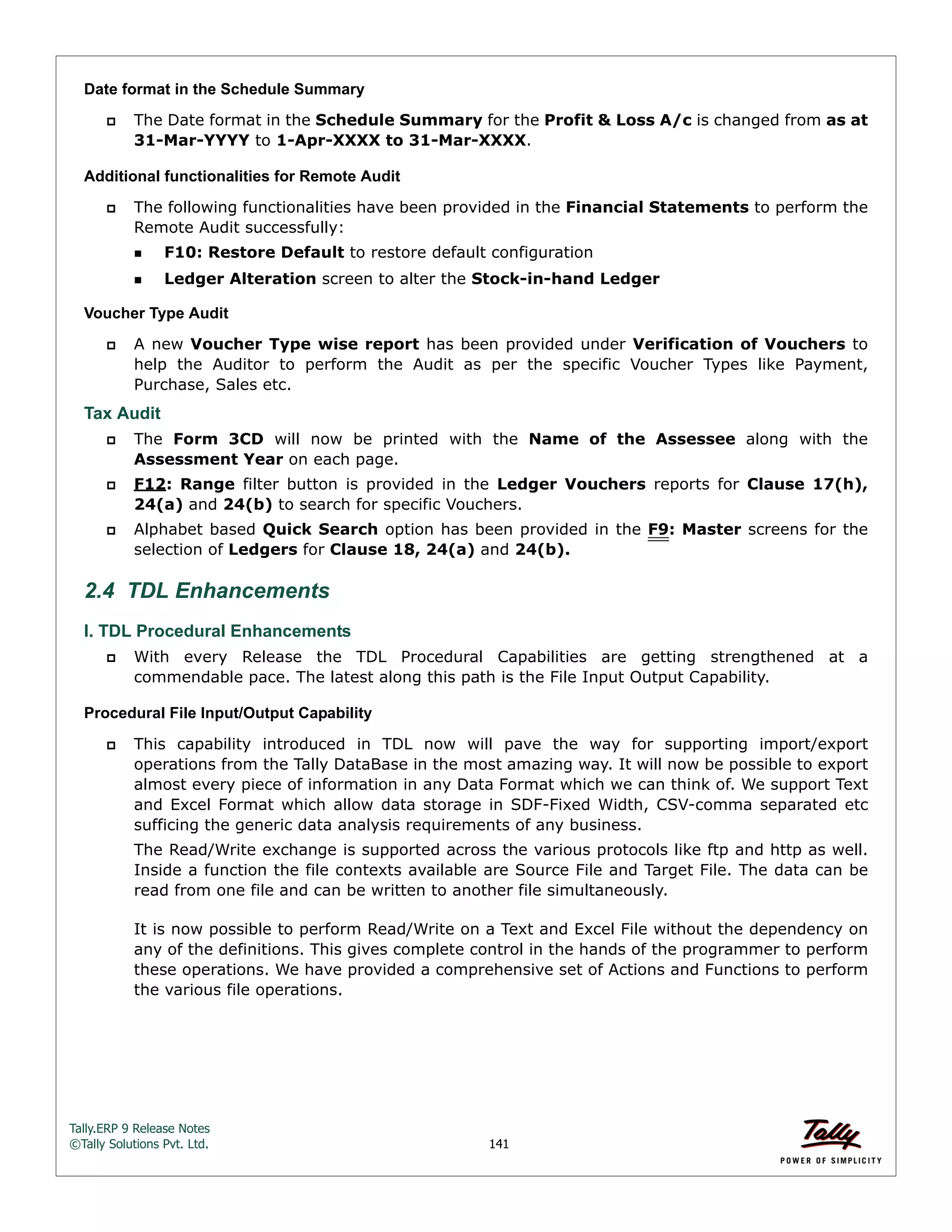 Tally.ERP 9 Release Notes 
©Tally Solutions Pvt. Ltd. 141 
Date format in the Schedule Summary 
 The Date format in the Schedule Summary for the Profit & Loss A/c is changed from as at 
31-Mar-YYYY to 1-Apr-XXXX to 31-Mar-XXXX. 
Additional functionalities for Remote Audit 
 The following functionalities have been provided in the Financial Statements to perform the 
Remote Audit successfully: 
F10: Restore Default to restore default configuration 
Ledger Alteration screen to alter the Stock-in-hand Ledger 
Voucher Type Audit 
 A new Voucher Type wise report has been provided under Verification of Vouchers to 
help the Auditor to perform the Audit as per the specific Voucher Types like Payment, 
Purchase, Sales etc. 
Tax Audit 
 The Form 3CD will now be printed with the Name of the Assessee along with the 
Assessment Year on each page. 
 F12: Range filter button is provided in the Ledger Vouchers reports for Clause 17(h), 
24(a) and 24(b) to search for specific Vouchers. 
 Alphabet based Quick Search option has been provided in the F9: Master screens for the 
selection of Ledgers for Clause 18, 24(a) and 24(b). 
2.4 TDL Enhancements 
I. TDL Procedural Enhancements 
 With every Release the TDL Procedural Capabilities are getting strengthened at a 
commendable pace. The latest along this path is the File Input Output Capability. 
Procedural File Input/Output Capability 
 This capability introduced in TDL now will pave the way for supporting import/export 
operations from the Tally DataBase in the most amazing way. It will now be possible to export 
almost every piece of information in any Data Format which we can think of. We support Text 
and Excel Format which allow data storage in SDF-Fixed Width, CSV-comma separated etc 
sufficing the generic data analysis requirements of any business. 
The Read/Write exchange is supported across the various protocols like ftp and http as well. 
Inside a function the file contexts available are Source File and Target File. The data can be 
read from one file and can be written to another file simultaneously. 
It is now possible to perform Read/Write on a Text and Excel File without the dependency on 
any of the definitions. This gives complete control in the hands of the programmer to perform 
these operations. We have provided a comprehensive set of Actions and Functions to perform 
the various file operations. 
 
