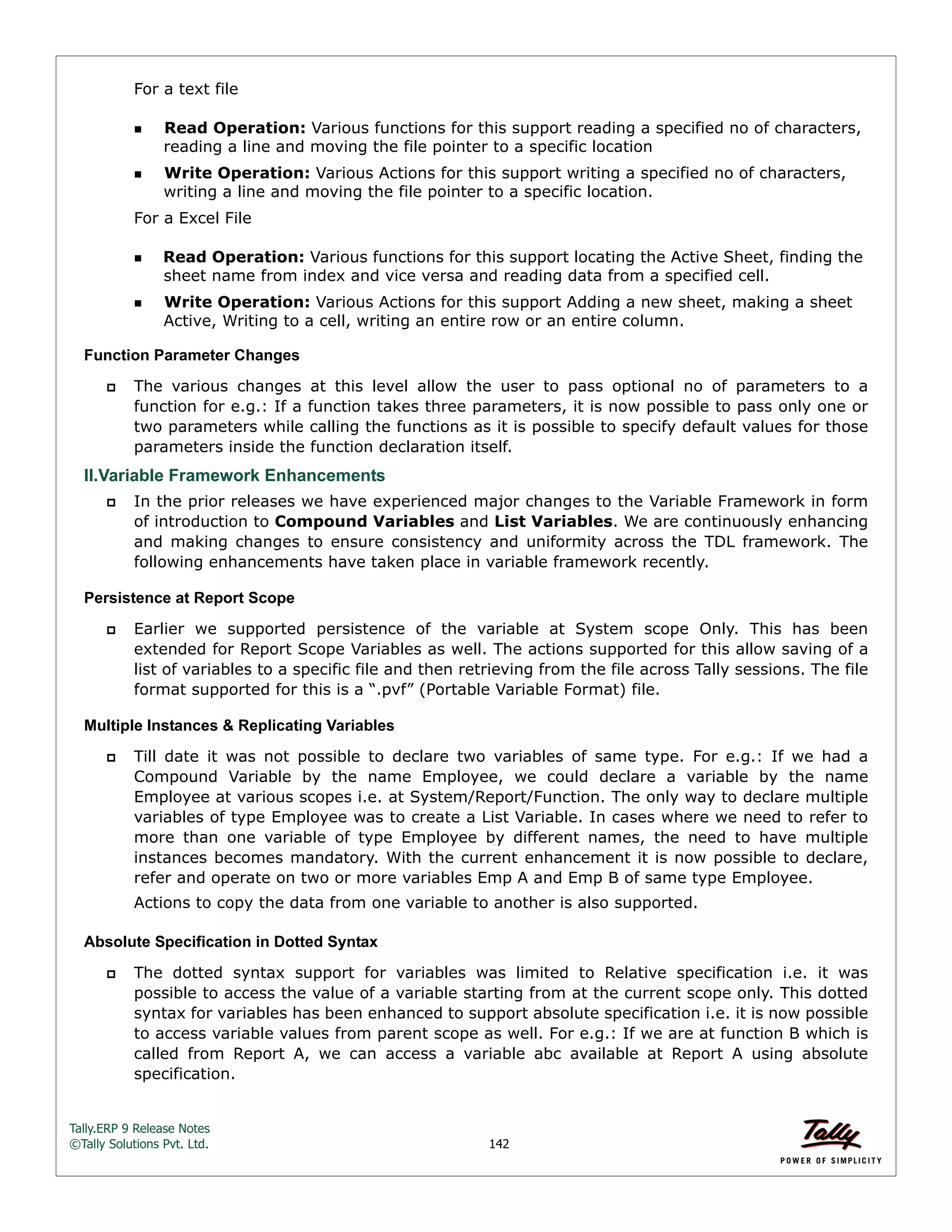 Tally.ERP 9 Release Notes 
©Tally Solutions Pvt. Ltd. 142 
For a text file 
Read Operation: Various functions for this support reading a specified no of characters, 
reading a line and moving the file pointer to a specific location 
Write Operation: Various Actions for this support writing a specified no of characters, 
writing a line and moving the file pointer to a specific location. 
For a Excel File 
Read Operation: Various functions for this support locating the Active Sheet, finding the 
sheet name from index and vice versa and reading data from a specified cell. 
Write Operation: Various Actions for this support Adding a new sheet, making a sheet 
Active, Writing to a cell, writing an entire row or an entire column. 
Function Parameter Changes 
 The various changes at this level allow the user to pass optional no of parameters to a 
function for e.g.: If a function takes three parameters, it is now possible to pass only one or 
two parameters while calling the functions as it is possible to specify default values for those 
parameters inside the function declaration itself. 
II.Variable Framework Enhancements  In the prior releases we have experienced major changes to the Variable Framework in form 
of introduction to Compound Variables and List Variables. We are continuously enhancing 
and making changes to ensure consistency and uniformity across the TDL framework. The 
following enhancements have taken place in variable framework recently. 
Persistence at Report Scope 
 Earlier we supported persistence of the variable at System scope Only. This has been 
extended for Report Scope Variables as well. The actions supported for this allow saving of a 
list of variables to a specific file and then retrieving from the file across Tally sessions. The file 
format supported for this is a “.pvf” (Portable Variable Format) file. 
Multiple Instances & Replicating Variables 
 Till date it was not possible to declare two variables of same type. For e.g.: If we had a 
Compound Variable by the name Employee, we could declare a variable by the name 
Employee at various scopes i.e. at System/Report/Function. The only way to declare multiple 
variables of type Employee was to create a List Variable. In cases where we need to refer to 
more than one variable of type Employee by different names, the need to have multiple 
instances becomes mandatory. With the current enhancement it is now possible to declare, 
refer and operate on two or more variables Emp A and Emp B of same type Employee. 
Actions to copy the data from one variable to another is also supported. 
Absolute Specification in Dotted Syntax 
 The dotted syntax support for variables was limited to Relative specification i.e. it was 
possible to access the value of a variable starting from at the current scope only. This dotted 
syntax for variables has been enhanced to support absolute specification i.e. it is now possible 
to access variable values from parent scope as well. For e.g.: If we are at function B which is 
called from Report A, we can access a variable abc available at Report A using absolute 
specification. 
 