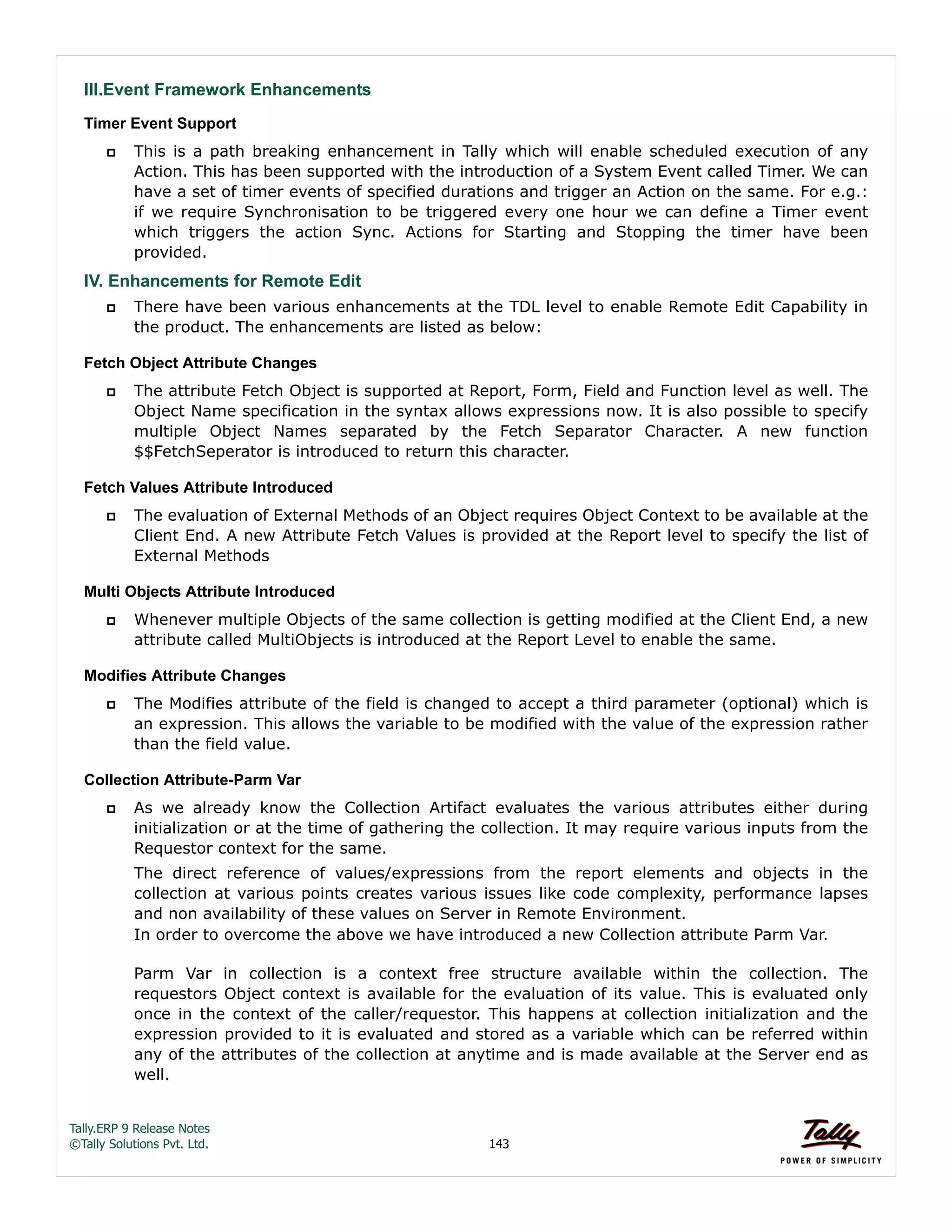 Tally.ERP 9 Release Notes 
©Tally Solutions Pvt. Ltd. 143 
III.Event Framework Enhancements Timer Event Support 
 This is a path breaking enhancement in Tally which will enable scheduled execution of any 
Action. This has been supported with the introduction of a System Event called Timer. We can 
have a set of timer events of specified durations and trigger an Action on the same. For e.g.: 
if we require Synchronisation to be triggered every one hour we can define a Timer event 
which triggers the action Sync. Actions for Starting and Stopping the timer have been 
provided. 
IV. Enhancements for Remote Edit 
 There have been various enhancements at the TDL level to enable Remote Edit Capability in 
the product. The enhancements are listed as below: 
Fetch Object Attribute Changes 
 The attribute Fetch Object is supported at Report, Form, Field and Function level as well. The 
Object Name specification in the syntax allows expressions now. It is also possible to specify 
multiple Object Names separated by the Fetch Separator Character. A new function 
$$FetchSeperator is introduced to return this character. 
Fetch Values Attribute Introduced 
 The evaluation of External Methods of an Object requires Object Context to be available at the 
Client End. A new Attribute Fetch Values is provided at the Report level to specify the list of 
External Methods 
Multi Objects Attribute Introduced 
 Whenever multiple Objects of the same collection is getting modified at the Client End, a new 
attribute called MultiObjects is introduced at the Report Level to enable the same. 
Modifies Attribute Changes 
 The Modifies attribute of the field is changed to accept a third parameter (optional) which is 
an expression. This allows the variable to be modified with the value of the expression rather 
than the field value. 
Collection Attribute-Parm Var 
 As we already know the Collection Artifact evaluates the various attributes either during 
initialization or at the time of gathering the collection. It may require various inputs from the 
Requestor context for the same. 
The direct reference of values/expressions from the report elements and objects in the 
collection at various points creates various issues like code complexity, performance lapses 
and non availability of these values on Server in Remote Environment. 
In order to overcome the above we have introduced a new Collection attribute Parm Var. 
Parm Var in collection is a context free structure available within the collection. The 
requestors Object context is available for the evaluation of its value. This is evaluated only 
once in the context of the caller/requestor. This happens at collection initialization and the 
expression provided to it is evaluated and stored as a variable which can be referred within 
any of the attributes of the collection at anytime and is made available at the Server end as 
well. 
 