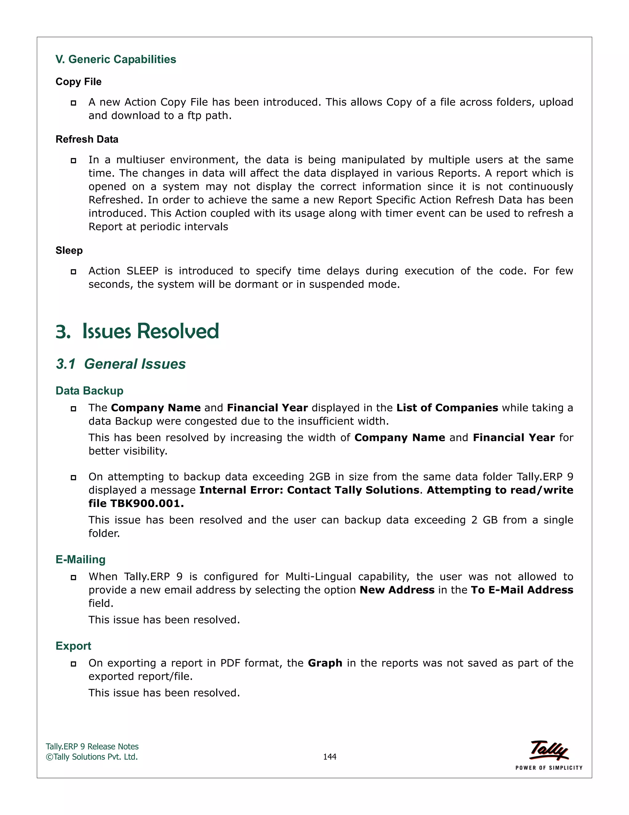 Tally.ERP 9 Release Notes 
©Tally Solutions Pvt. Ltd. 144 
V. Generic Capabilities Copy File 
 A new Action Copy File has been introduced. This allows Copy of a file across folders, upload 
and download to a ftp path. 
Refresh Data 
 In a multiuser environment, the data is being manipulated by multiple users at the same 
time. The changes in data will affect the data displayed in various Reports. A report which is 
opened on a system may not display the correct information since it is not continuously 
Refreshed. In order to achieve the same a new Report Specific Action Refresh Data has been 
introduced. This Action coupled with its usage along with timer event can be used to refresh a 
Report at periodic intervals 
Sleep 
 Action SLEEP is introduced to specify time delays during execution of the code. For few 
seconds, the system will be dormant or in suspended mode. 
3. Issues Resolved 
3.1 General Issues 
Data Backup 
 The Company Name and Financial Year displayed in the List of Companies while taking a 
data Backup were congested due to the insufficient width. 
This has been resolved by increasing the width of Company Name and Financial Year for 
better visibility. 
 On attempting to backup data exceeding 2GB in size from the same data folder Tally.ERP 9 
displayed a message Internal Error: Contact Tally Solutions. Attempting to read/write 
file TBK900.001. 
This issue has been resolved and the user can backup data exceeding 2 GB from a single 
folder. 
E-Mailing 
 When Tally.ERP 9 is configured for Multi-Lingual capability, the user was not allowed to 
provide a new email address by selecting the option New Address in the To E-Mail Address 
field. 
This issue has been resolved. 
Export 
 On exporting a report in PDF format, the Graph in the reports was not saved as part of the 
exported report/file. 
This issue has been resolved. 
 