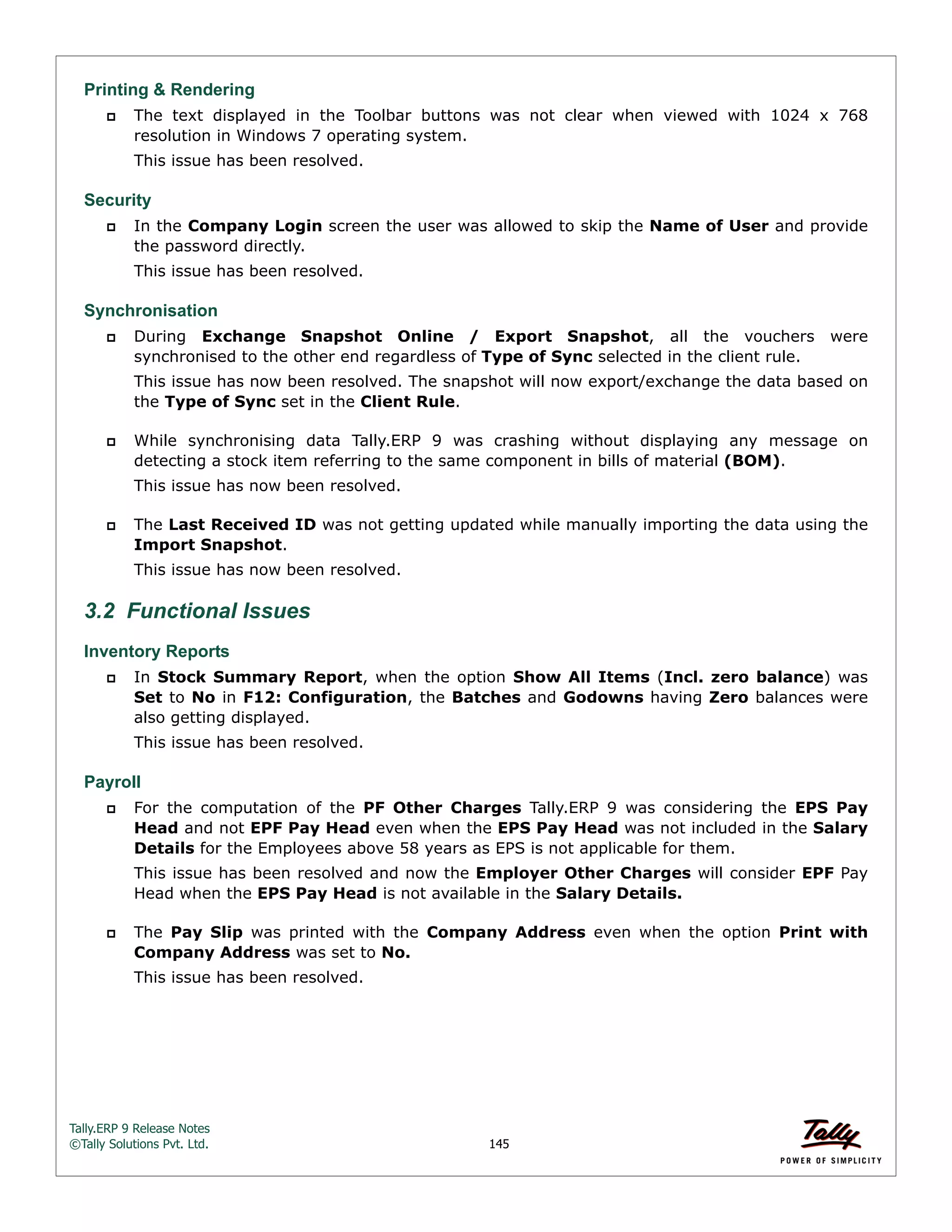 Tally.ERP 9 Release Notes 
©Tally Solutions Pvt. Ltd. 145 
Printing & Rendering 
 The text displayed in the Toolbar buttons was not clear when viewed with 1024 x 768 
resolution in Windows 7 operating system. 
This issue has been resolved. 
Security 
 In the Company Login screen the user was allowed to skip the Name of User and provide 
the password directly. 
This issue has been resolved. 
Synchronisation 
 During Exchange Snapshot Online / Export Snapshot, all the vouchers were 
synchronised to the other end regardless of Type of Sync selected in the client rule. 
This issue has now been resolved. The snapshot will now export/exchange the data based on 
the Type of Sync set in the Client Rule. 
 While synchronising data Tally.ERP 9 was crashing without displaying any message on 
detecting a stock item referring to the same component in bills of material (BOM). 
This issue has now been resolved. 
 The Last Received ID was not getting updated while manually importing the data using the 
Import Snapshot. 
This issue has now been resolved. 
3.2 Functional Issues 
Inventory Reports 
 In Stock Summary Report, when the option Show All Items (Incl. zero balance) was 
Set to No in F12: Configuration, the Batches and Godowns having Zero balances were 
also getting displayed. 
This issue has been resolved. 
Payroll 
 For the computation of the PF Other Charges Tally.ERP 9 was considering the EPS Pay 
Head and not EPF Pay Head even when the EPS Pay Head was not included in the Salary 
Details for the Employees above 58 years as EPS is not applicable for them. 
This issue has been resolved and now the Employer Other Charges will consider EPF Pay 
Head when the EPS Pay Head is not available in the Salary Details. 
 The Pay Slip was printed with the Company Address even when the option Print with 
Company Address was set to No. 
This issue has been resolved. 
 