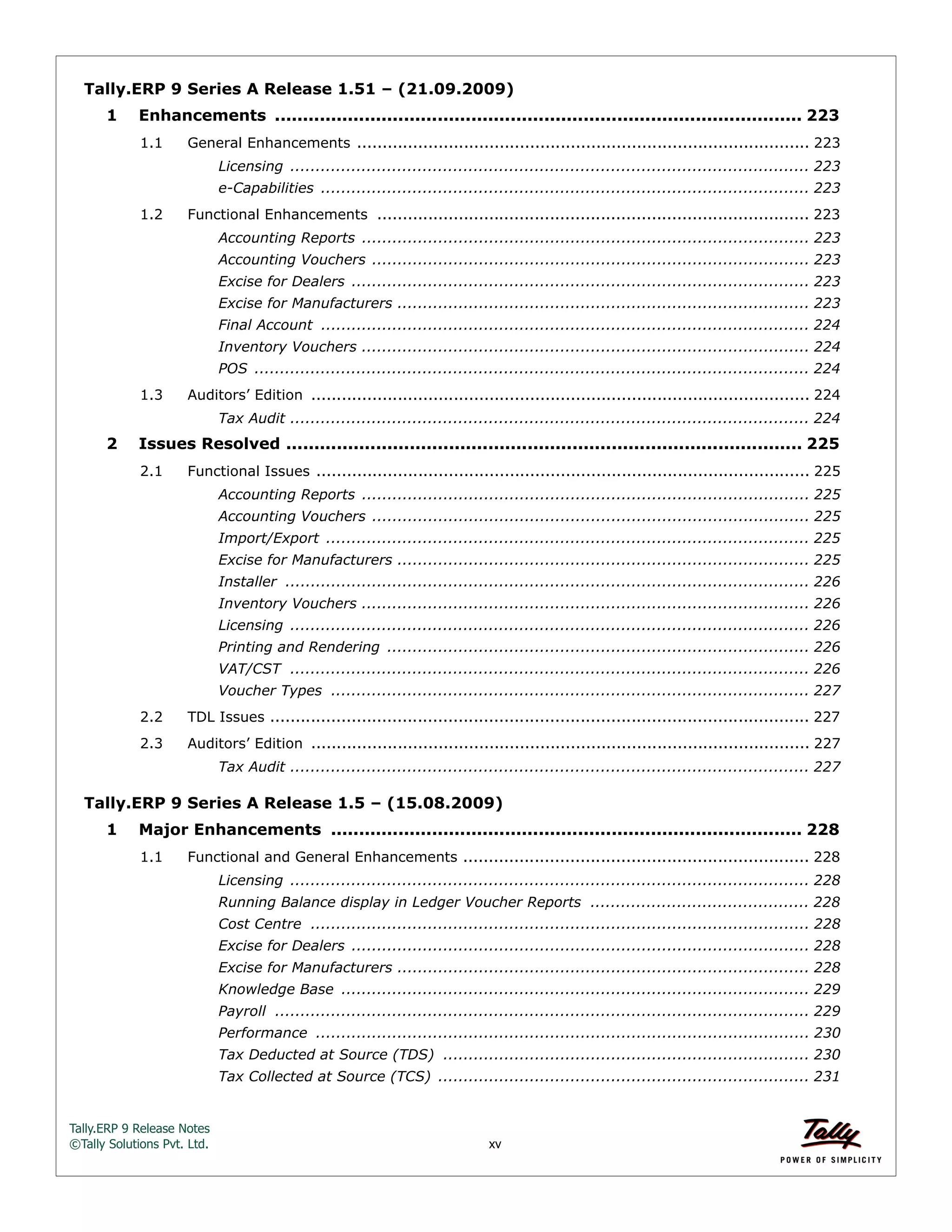 Tally.ERP 9 Release Notes 
©Tally Solutions Pvt. Ltd. xv 
Tally.ERP 9 Series A Release 1.51 – (21.09.2009) 
1 Enhancements .............................................................................................. 223 
1.1 General Enhancements ......................................................................................... 223 
Licensing ...................................................................................................... 223 
e-Capabilities ................................................................................................ 223 
1.2 Functional Enhancements ..................................................................................... 223 
Accounting Reports ........................................................................................ 223 
Accounting Vouchers ...................................................................................... 223 
Excise for Dealers .......................................................................................... 223 
Excise for Manufacturers ................................................................................. 223 
Final Account ................................................................................................ 224 
Inventory Vouchers ........................................................................................ 224 
POS ............................................................................................................. 224 
1.3 Auditors’ Edition .................................................................................................. 224 
Tax Audit ...................................................................................................... 224 
2 Issues Resolved ............................................................................................ 225 
2.1 Functional Issues ................................................................................................. 225 
Accounting Reports ........................................................................................ 225 
Accounting Vouchers ...................................................................................... 225 
Import/Export ............................................................................................... 225 
Excise for Manufacturers ................................................................................. 225 
Installer ....................................................................................................... 226 
Inventory Vouchers ........................................................................................ 226 
Licensing ...................................................................................................... 226 
Printing and Rendering ................................................................................... 226 
VAT/CST ...................................................................................................... 226 
Voucher Types .............................................................................................. 227 
2.2 TDL Issues .......................................................................................................... 227 
2.3 Auditors’ Edition .................................................................................................. 227 
Tax Audit ...................................................................................................... 227 
Tally.ERP 9 Series A Release 1.5 – (15.08.2009) 
1 Major Enhancements .................................................................................... 228 
1.1 Functional and General Enhancements .................................................................... 228 
Licensing ...................................................................................................... 228 
Running Balance display in Ledger Voucher Reports ........................................... 228 
Cost Centre .................................................................................................. 228 
Excise for Dealers .......................................................................................... 228 
Excise for Manufacturers ................................................................................. 228 
Knowledge Base ............................................................................................ 229 
Payroll ......................................................................................................... 229 
Performance ................................................................................................. 230 
Tax Deducted at Source (TDS) ........................................................................ 230 
Tax Collected at Source (TCS) ......................................................................... 231 
 