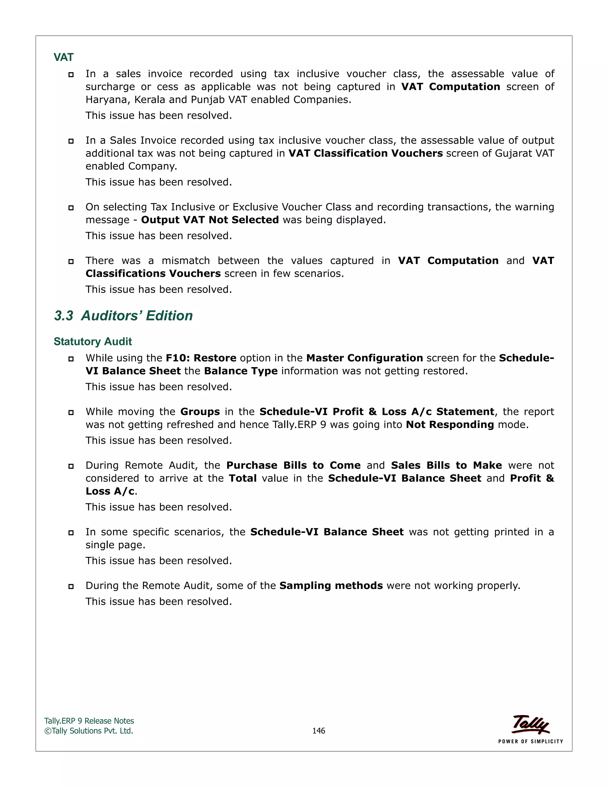 Tally.ERP 9 Release Notes 
©Tally Solutions Pvt. Ltd. 146 
VAT 
 In a sales invoice recorded using tax inclusive voucher class, the assessable value of 
surcharge or cess as applicable was not being captured in VAT Computation screen of 
Haryana, Kerala and Punjab VAT enabled Companies. 
This issue has been resolved. 
 In a Sales Invoice recorded using tax inclusive voucher class, the assessable value of output 
additional tax was not being captured in VAT Classification Vouchers screen of Gujarat VAT 
enabled Company. 
This issue has been resolved. 
 On selecting Tax Inclusive or Exclusive Voucher Class and recording transactions, the warning 
message - Output VAT Not Selected was being displayed. 
This issue has been resolved. 
 There was a mismatch between the values captured in VAT Computation and VAT 
Classifications Vouchers screen in few scenarios. 
This issue has been resolved. 
3.3 Auditors’ Edition 
Statutory Audit 
 While using the F10: Restore option in the Master Configuration screen for the Schedule- 
VI Balance Sheet the Balance Type information was not getting restored. 
This issue has been resolved. 
 While moving the Groups in the Schedule-VI Profit & Loss A/c Statement, the report 
was not getting refreshed and hence Tally.ERP 9 was going into Not Responding mode. 
This issue has been resolved. 
 During Remote Audit, the Purchase Bills to Come and Sales Bills to Make were not 
considered to arrive at the Total value in the Schedule-VI Balance Sheet and Profit & 
Loss A/c. 
This issue has been resolved. 
 In some specific scenarios, the Schedule-VI Balance Sheet was not getting printed in a 
single page. 
This issue has been resolved. 
 During the Remote Audit, some of the Sampling methods were not working properly. 
This issue has been resolved. 
 