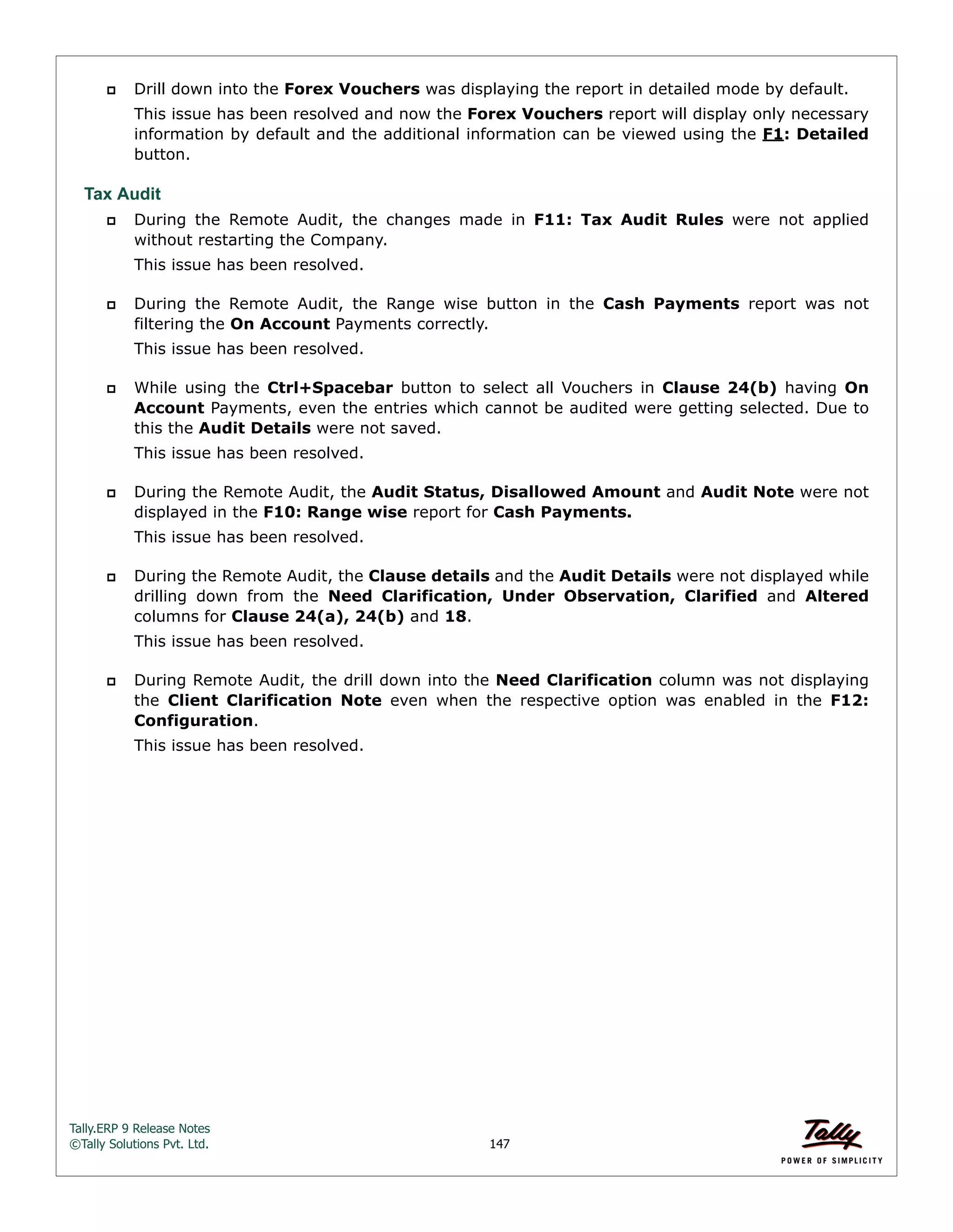 Tally.ERP 9 Release Notes 
©Tally Solutions Pvt. Ltd. 147 
 Drill down into the Forex Vouchers was displaying the report in detailed mode by default. 
This issue has been resolved and now the Forex Vouchers report will display only necessary 
information by default and the additional information can be viewed using the F1: Detailed 
button. 
Tax Audit 
 During the Remote Audit, the changes made in F11: Tax Audit Rules were not applied 
without restarting the Company. 
This issue has been resolved. 
 During the Remote Audit, the Range wise button in the Cash Payments report was not 
filtering the On Account Payments correctly. 
This issue has been resolved. 
 While using the Ctrl+Spacebar button to select all Vouchers in Clause 24(b) having On 
Account Payments, even the entries which cannot be audited were getting selected. Due to 
this the Audit Details were not saved. 
This issue has been resolved. 
 During the Remote Audit, the Audit Status, Disallowed Amount and Audit Note were not 
displayed in the F10: Range wise report for Cash Payments. 
This issue has been resolved. 
 During the Remote Audit, the Clause details and the Audit Details were not displayed while 
drilling down from the Need Clarification, Under Observation, Clarified and Altered 
columns for Clause 24(a), 24(b) and 18. 
This issue has been resolved. 
 During Remote Audit, the drill down into the Need Clarification column was not displaying 
the Client Clarification Note even when the respective option was enabled in the F12: 
Configuration. 
This issue has been resolved. 
 