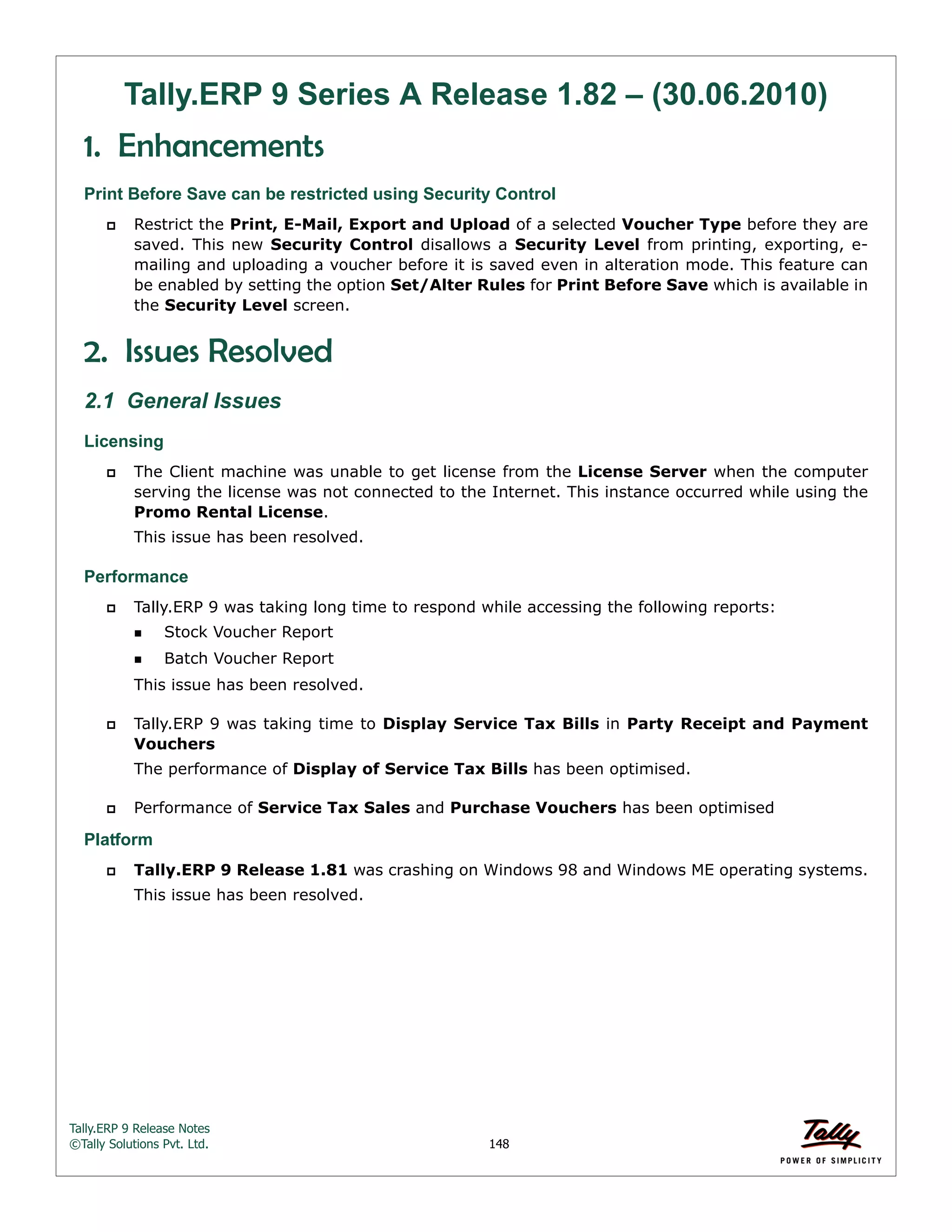 Tally.ERP 9 Release Notes 
©Tally Solutions Pvt. Ltd. 148 
Tally.ERP 9 Series A Release 1.82 – (30.06.2010) 
1. Enhancements 
Print Before Save can be restricted using Security Control 
 Restrict the Print, E-Mail, Export and Upload of a selected Voucher Type before they are 
saved. This new Security Control disallows a Security Level from printing, exporting, e-mailing 
and uploading a voucher before it is saved even in alteration mode. This feature can 
be enabled by setting the option Set/Alter Rules for Print Before Save which is available in 
the Security Level screen. 
2. Issues Resolved 
2.1 General Issues 
Licensing 
 The Client machine was unable to get license from the License Server when the computer 
serving the license was not connected to the Internet. This instance occurred while using the 
Promo Rental License. 
This issue has been resolved. 
Performance 
 Tally.ERP 9 was taking long time to respond while accessing the following reports: 
Stock Voucher Report 
Batch Voucher Report 
This issue has been resolved. 
 Tally.ERP 9 was taking time to Display Service Tax Bills in Party Receipt and Payment 
Vouchers 
The performance of Display of Service Tax Bills has been optimised. 
 Performance of Service Tax Sales and Purchase Vouchers has been optimised 
Platform 
 Tally.ERP 9 Release 1.81 was crashing on Windows 98 and Windows ME operating systems. 
This issue has been resolved. 
 