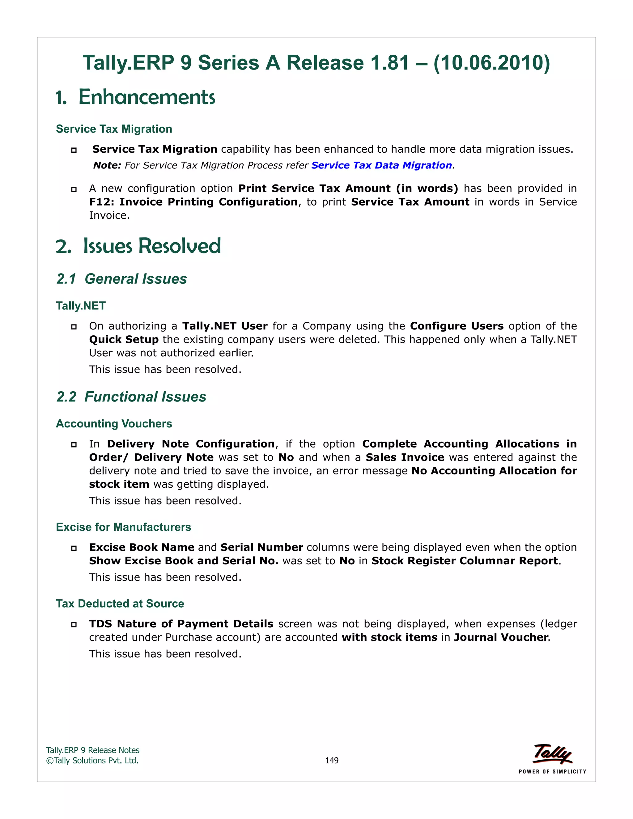 Tally.ERP 9 Release Notes 
©Tally Solutions Pvt. Ltd. 149 
Tally.ERP 9 Series A Release 1.81 – (10.06.2010) 
1. Enhancements 
Service Tax Migration 
 Service Tax Migration capability has been enhanced to handle more data migration issues. 
Note: For Service Tax Migration Process refer Service Tax Data Migration. 
 A new configuration option Print Service Tax Amount (in words) has been provided in 
F12: Invoice Printing Configuration, to print Service Tax Amount in words in Service 
Invoice. 
2. Issues Resolved 
2.1 General Issues 
Tally.NET 
 On authorizing a Tally.NET User for a Company using the Configure Users option of the 
Quick Setup the existing company users were deleted. This happened only when a Tally.NET 
User was not authorized earlier. 
This issue has been resolved. 
2.2 Functional Issues 
Accounting Vouchers 
 In Delivery Note Configuration, if the option Complete Accounting Allocations in 
Order/ Delivery Note was set to No and when a Sales Invoice was entered against the 
delivery note and tried to save the invoice, an error message No Accounting Allocation for 
stock item was getting displayed. 
This issue has been resolved. 
Excise for Manufacturers 
 Excise Book Name and Serial Number columns were being displayed even when the option 
Show Excise Book and Serial No. was set to No in Stock Register Columnar Report. 
This issue has been resolved. 
Tax Deducted at Source 
 TDS Nature of Payment Details screen was not being displayed, when expenses (ledger 
created under Purchase account) are accounted with stock items in Journal Voucher. 
This issue has been resolved. 
 