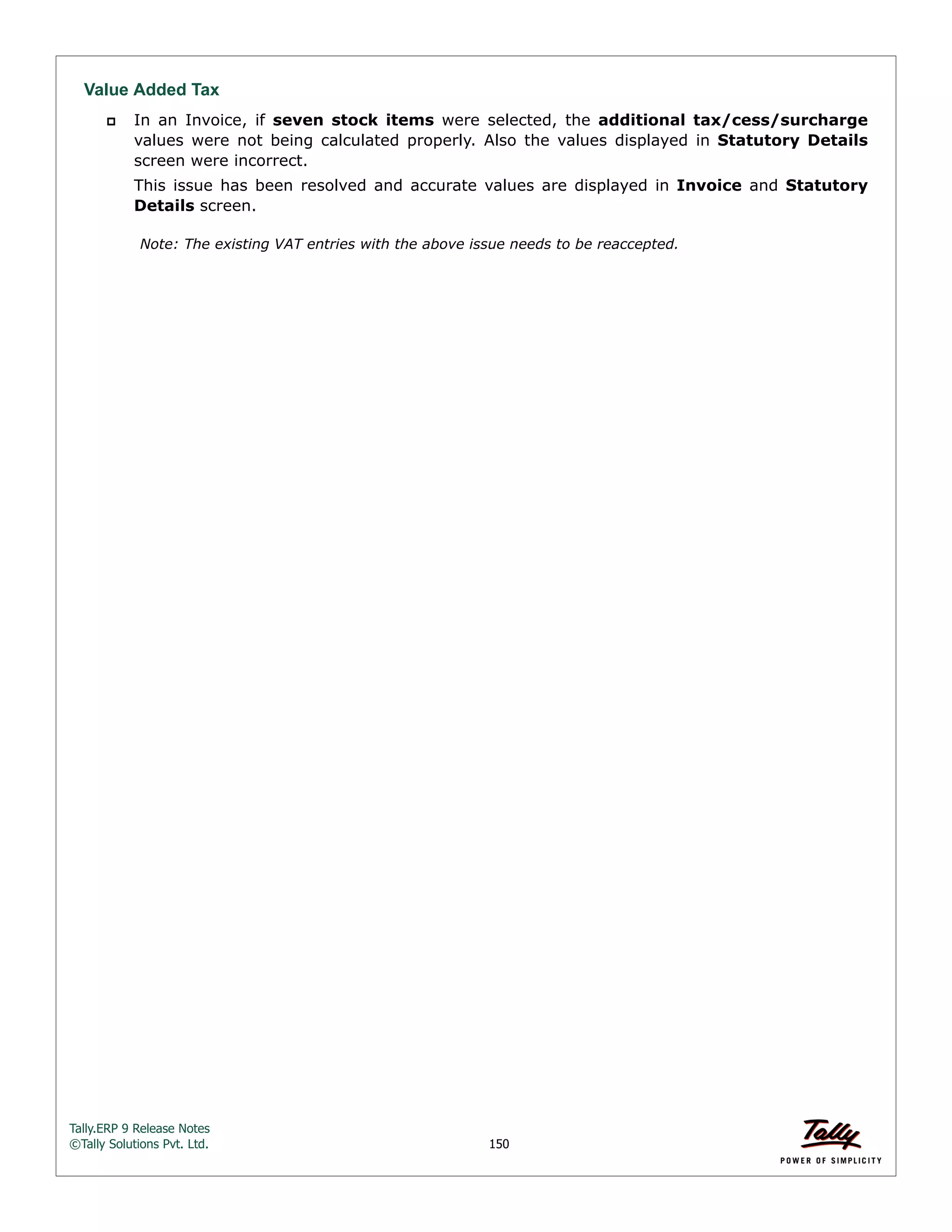 Tally.ERP 9 Release Notes 
©Tally Solutions Pvt. Ltd. 150 
Value Added Tax 
 In an Invoice, if seven stock items were selected, the additional tax/cess/surcharge 
values were not being calculated properly. Also the values displayed in Statutory Details 
screen were incorrect. 
This issue has been resolved and accurate values are displayed in Invoice and Statutory 
Details screen. 
Note: The existing VAT entries with the above issue needs to be reaccepted. 
 