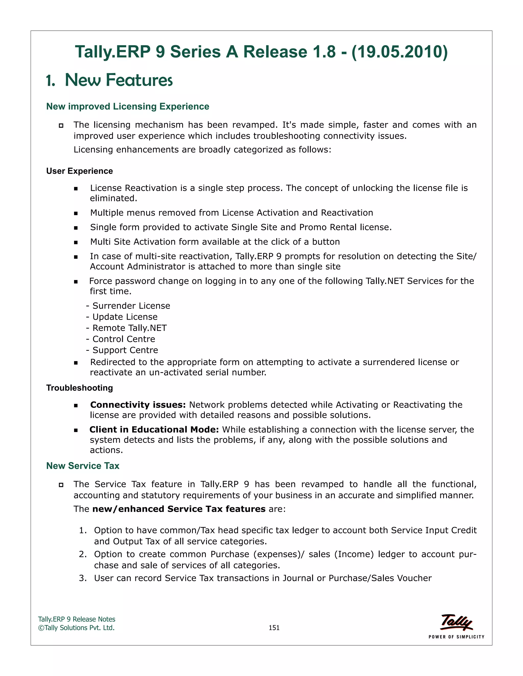 Tally.ERP 9 Release Notes 
©Tally Solutions Pvt. Ltd. 151 
Tally.ERP 9 Series A Release 1.8 - (19.05.2010) 
1. New Features 
New improved Licensing Experience 
 The licensing mechanism has been revamped. It's made simple, faster and comes with an 
improved user experience which includes troubleshooting connectivity issues. 
Licensing enhancements are broadly categorized as follows: 
User Experience 
License Reactivation is a single step process. The concept of unlocking the license file is 
eliminated. 
Multiple menus removed from License Activation and Reactivation 
Single form provided to activate Single Site and Promo Rental license. 
Multi Site Activation form available at the click of a button 
In case of multi-site reactivation, Tally.ERP 9 prompts for resolution on detecting the Site/ 
Account Administrator is attached to more than single site 
Force password change on logging in to any one of the following Tally.NET Services for the 
first time. 
- Surrender License 
- Update License 
- Remote Tally.NET 
- Control Centre 
- Support Centre 
Redirected to the appropriate form on attempting to activate a surrendered license or 
reactivate an un-activated serial number. 
Troubleshooting 
Connectivity issues: Network problems detected while Activating or Reactivating the 
license are provided with detailed reasons and possible solutions. 
Client in Educational Mode: While establishing a connection with the license server, the 
system detects and lists the problems, if any, along with the possible solutions and 
actions. 
New Service Tax 
 The Service Tax feature in Tally.ERP 9 has been revamped to handle all the functional, 
accounting and statutory requirements of your business in an accurate and simplified manner. 
The new/enhanced Service Tax features are: 
1. Option to have common/Tax head specific tax ledger to account both Service Input Credit 
and Output Tax of all service categories. 
2. Option to create common Purchase (expenses)/ sales (Income) ledger to account pur-chase 
and sale of services of all categories. 
3. User can record Service Tax transactions in Journal or Purchase/Sales Voucher 
 