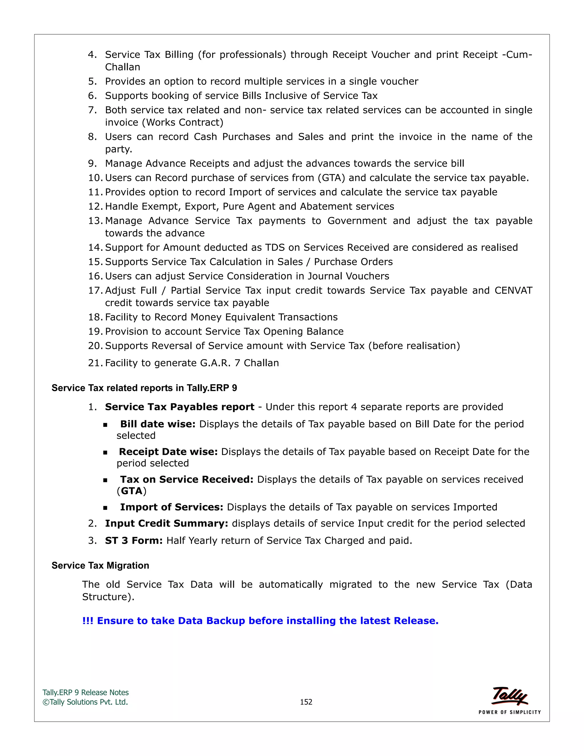 Tally.ERP 9 Release Notes 
©Tally Solutions Pvt. Ltd. 152 
4. Service Tax Billing (for professionals) through Receipt Voucher and print Receipt -Cum- 
Challan 
5. Provides an option to record multiple services in a single voucher 
6. Supports booking of service Bills Inclusive of Service Tax 
7. Both service tax related and non- service tax related services can be accounted in single 
invoice (Works Contract) 
8. Users can record Cash Purchases and Sales and print the invoice in the name of the 
party. 
9. Manage Advance Receipts and adjust the advances towards the service bill 
10. Users can Record purchase of services from (GTA) and calculate the service tax payable. 
11. Provides option to record Import of services and calculate the service tax payable 
12. Handle Exempt, Export, Pure Agent and Abatement services 
13. Manage Advance Service Tax payments to Government and adjust the tax payable 
towards the advance 
14. Support for Amount deducted as TDS on Services Received are considered as realised 
15. Supports Service Tax Calculation in Sales / Purchase Orders 
16. Users can adjust Service Consideration in Journal Vouchers 
17.Adjust Full / Partial Service Tax input credit towards Service Tax payable and CENVAT 
credit towards service tax payable 
18. Facility to Record Money Equivalent Transactions 
19. Provision to account Service Tax Opening Balance 
20. Supports Reversal of Service amount with Service Tax (before realisation) 
21. Facility to generate G.A.R. 7 Challan 
Service Tax related reports in Tally.ERP 9 
1. Service Tax Payables report - Under this report 4 separate reports are provided 
Bill date wise: Displays the details of Tax payable based on Bill Date for the period 
selected 
Receipt Date wise: Displays the details of Tax payable based on Receipt Date for the 
period selected 
Tax on Service Received: Displays the details of Tax payable on services received 
(GTA) 
Import of Services: Displays the details of Tax payable on services Imported 
2. Input Credit Summary: displays details of service Input credit for the period selected 
3. ST 3 Form: Half Yearly return of Service Tax Charged and paid. 
Service Tax Migration 
The old Service Tax Data will be automatically migrated to the new Service Tax (Data 
Structure). 
!!! Ensure to take Data Backup before installing the latest Release. 
 