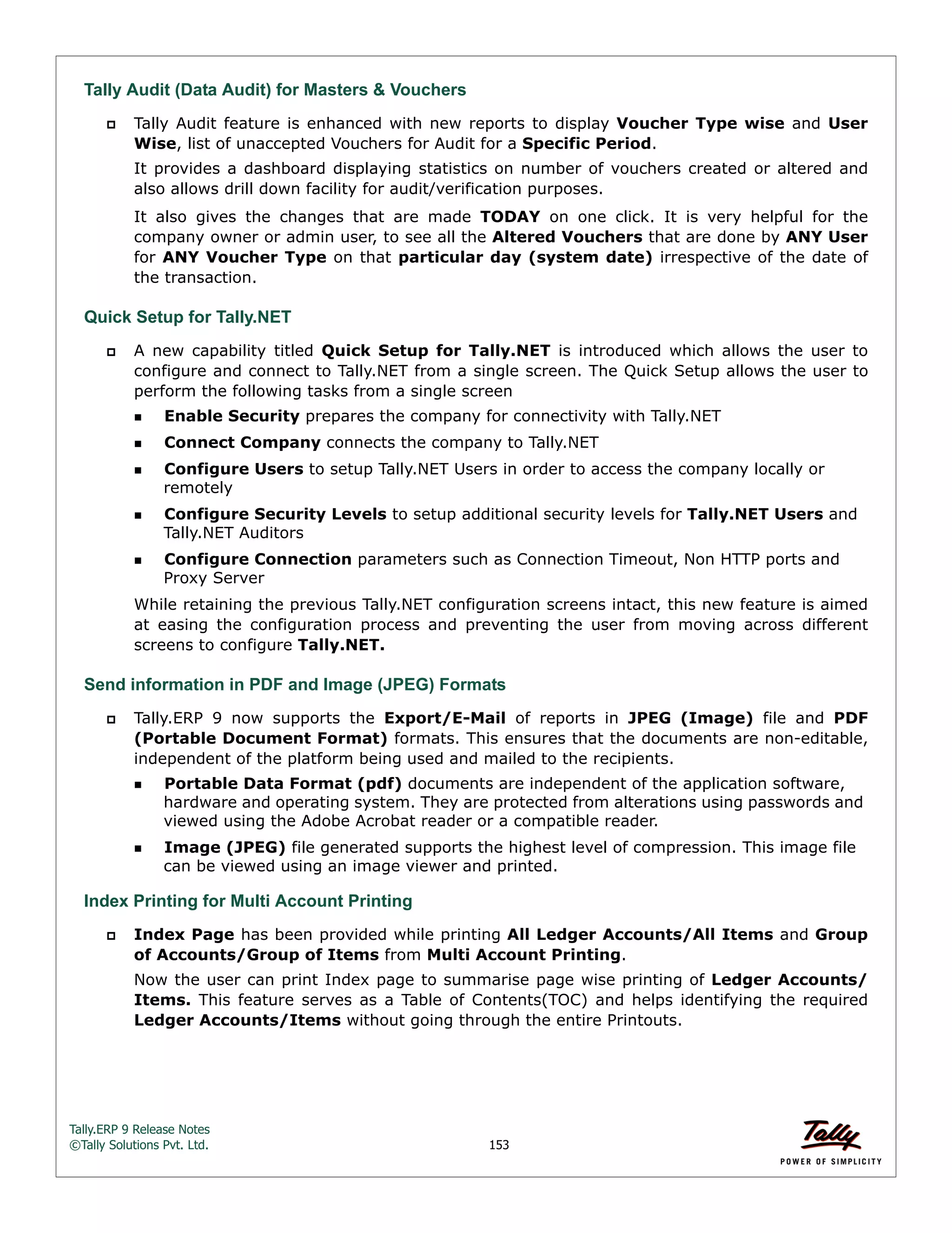 Tally.ERP 9 Release Notes 
©Tally Solutions Pvt. Ltd. 153 
Tally Audit (Data Audit) for Masters & Vouchers 
 Tally Audit feature is enhanced with new reports to display Voucher Type wise and User 
Wise, list of unaccepted Vouchers for Audit for a Specific Period. 
It provides a dashboard displaying statistics on number of vouchers created or altered and 
also allows drill down facility for audit/verification purposes. 
It also gives the changes that are made TODAY on one click. It is very helpful for the 
company owner or admin user, to see all the Altered Vouchers that are done by ANY User 
for ANY Voucher Type on that particular day (system date) irrespective of the date of 
the transaction. 
Quick Setup for Tally.NET 
 A new capability titled Quick Setup for Tally.NET is introduced which allows the user to 
configure and connect to Tally.NET from a single screen. The Quick Setup allows the user to 
perform the following tasks from a single screen 
Enable Security prepares the company for connectivity with Tally.NET 
Connect Company connects the company to Tally.NET 
Configure Users to setup Tally.NET Users in order to access the company locally or 
remotely 
Configure Security Levels to setup additional security levels for Tally.NET Users and 
Tally.NET Auditors 
Configure Connection parameters such as Connection Timeout, Non HTTP ports and 
Proxy Server 
While retaining the previous Tally.NET configuration screens intact, this new feature is aimed 
at easing the configuration process and preventing the user from moving across different 
screens to configure Tally.NET. 
Send information in PDF and Image (JPEG) Formats 
 Tally.ERP 9 now supports the Export/E-Mail of reports in JPEG (Image) file and PDF 
(Portable Document Format) formats. This ensures that the documents are non-editable, 
independent of the platform being used and mailed to the recipients. 
Portable Data Format (pdf) documents are independent of the application software, 
hardware and operating system. They are protected from alterations using passwords and 
viewed using the Adobe Acrobat reader or a compatible reader. 
Image (JPEG) file generated supports the highest level of compression. This image file 
can be viewed using an image viewer and printed. 
Index Printing for Multi Account Printing 
 Index Page has been provided while printing All Ledger Accounts/All Items and Group 
of Accounts/Group of Items from Multi Account Printing. 
Now the user can print Index page to summarise page wise printing of Ledger Accounts/ 
Items. This feature serves as a Table of Contents(TOC) and helps identifying the required 
Ledger Accounts/Items without going through the entire Printouts. 
 