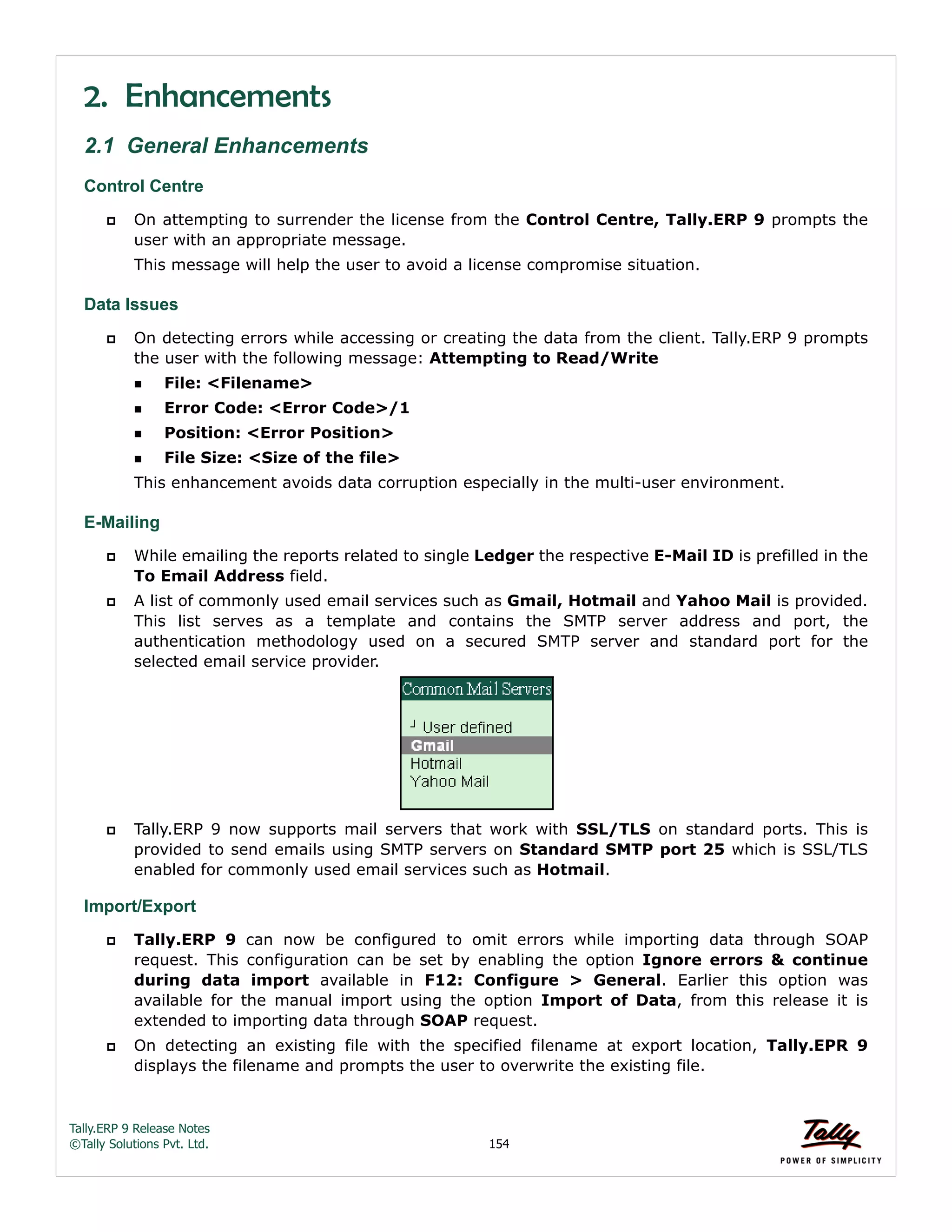 Tally.ERP 9 Release Notes 
©Tally Solutions Pvt. Ltd. 154 
2. Enhancements 
2.1 General Enhancements 
Control Centre 
 On attempting to surrender the license from the Control Centre, Tally.ERP 9 prompts the 
user with an appropriate message. 
This message will help the user to avoid a license compromise situation. 
Data Issues 
 On detecting errors while accessing or creating the data from the client. Tally.ERP 9 prompts 
the user with the following message: Attempting to Read/Write 
File: <Filename> 
Error Code: <Error Code>/1 
Position: <Error Position> 
File Size: <Size of the file> 
This enhancement avoids data corruption especially in the multi-user environment. 
E-Mailing 
 While emailing the reports related to single Ledger the respective E-Mail ID is prefilled in the 
To Email Address field. 
 A list of commonly used email services such as Gmail, Hotmail and Yahoo Mail is provided. 
This list serves as a template and contains the SMTP server address and port, the 
authentication methodology used on a secured SMTP server and standard port for the 
selected email service provider. 
 Tally.ERP 9 now supports mail servers that work with SSL/TLS on standard ports. This is 
provided to send emails using SMTP servers on Standard SMTP port 25 which is SSL/TLS 
enabled for commonly used email services such as Hotmail. 
Import/Export 
 Tally.ERP 9 can now be configured to omit errors while importing data through SOAP 
request. This configuration can be set by enabling the option Ignore errors & continue 
during data import available in F12: Configure > General. Earlier this option was 
available for the manual import using the option Import of Data, from this release it is 
extended to importing data through SOAP request. 
 On detecting an existing file with the specified filename at export location, Tally.EPR 9 
displays the filename and prompts the user to overwrite the existing file. 
 