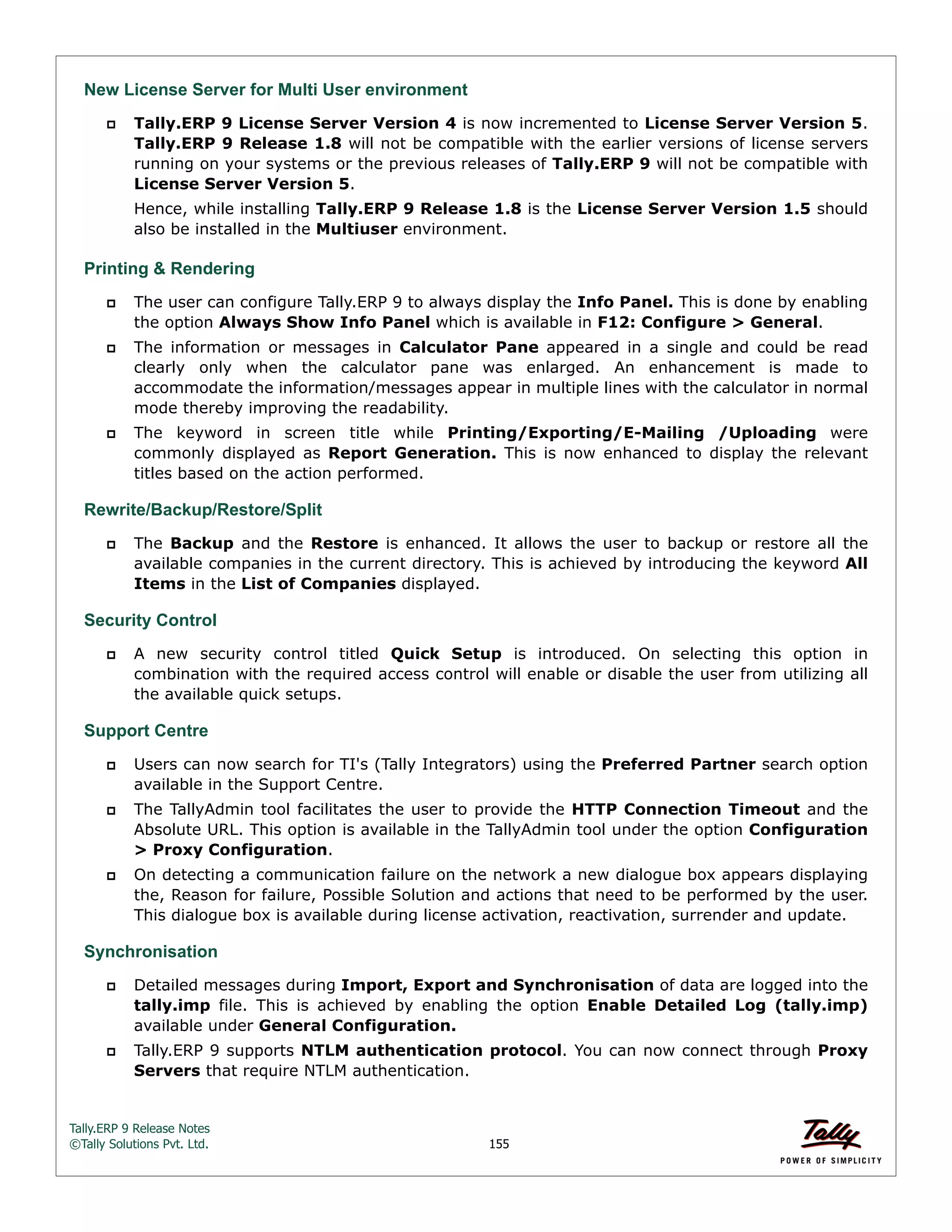 Tally.ERP 9 Release Notes 
©Tally Solutions Pvt. Ltd. 155 
New License Server for Multi User environment 
 Tally.ERP 9 License Server Version 4 is now incremented to License Server Version 5. 
Tally.ERP 9 Release 1.8 will not be compatible with the earlier versions of license servers 
running on your systems or the previous releases of Tally.ERP 9 will not be compatible with 
License Server Version 5. 
Hence, while installing Tally.ERP 9 Release 1.8 is the License Server Version 1.5 should 
also be installed in the Multiuser environment. 
Printing & Rendering 
 The user can configure Tally.ERP 9 to always display the Info Panel. This is done by enabling 
the option Always Show Info Panel which is available in F12: Configure > General. 
 The information or messages in Calculator Pane appeared in a single and could be read 
clearly only when the calculator pane was enlarged. An enhancement is made to 
accommodate the information/messages appear in multiple lines with the calculator in normal 
mode thereby improving the readability. 
 The keyword in screen title while Printing/Exporting/E-Mailing /Uploading were 
commonly displayed as Report Generation. This is now enhanced to display the relevant 
titles based on the action performed. 
Rewrite/Backup/Restore/Split 
 The Backup and the Restore is enhanced. It allows the user to backup or restore all the 
available companies in the current directory. This is achieved by introducing the keyword All 
Items in the List of Companies displayed. 
Security Control 
 A new security control titled Quick Setup is introduced. On selecting this option in 
combination with the required access control will enable or disable the user from utilizing all 
the available quick setups. 
Support Centre  Users can now search for TI's (Tally Integrators) using the Preferred Partner search option 
available in the Support Centre. 
 The TallyAdmin tool facilitates the user to provide the HTTP Connection Timeout and the 
Absolute URL. This option is available in the TallyAdmin tool under the option Configuration 
> Proxy Configuration. 
 On detecting a communication failure on the network a new dialogue box appears displaying 
the, Reason for failure, Possible Solution and actions that need to be performed by the user. 
This dialogue box is available during license activation, reactivation, surrender and update. 
Synchronisation 
 Detailed messages during Import, Export and Synchronisation of data are logged into the 
tally.imp file. This is achieved by enabling the option Enable Detailed Log (tally.imp) 
available under General Configuration. 
 Tally.ERP 9 supports NTLM authentication protocol. You can now connect through Proxy 
Servers that require NTLM authentication. 
 