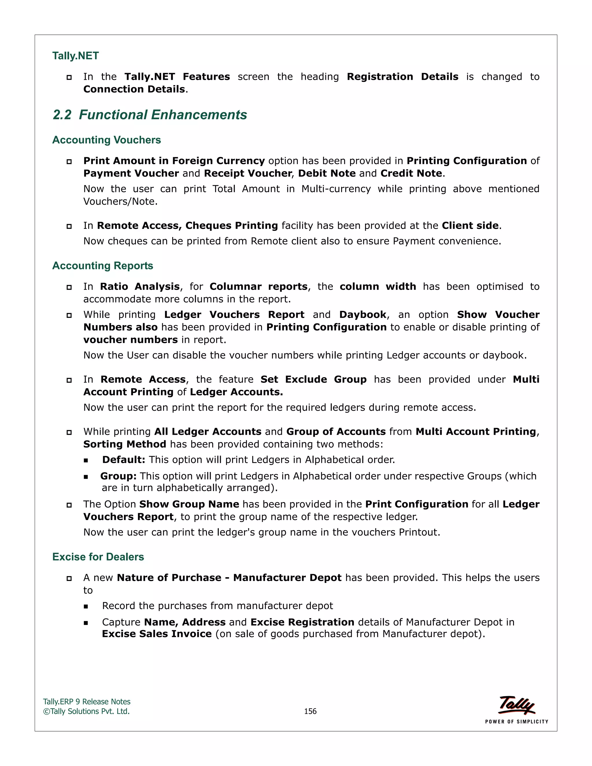 Tally.ERP 9 Release Notes 
©Tally Solutions Pvt. Ltd. 156 
Tally.NET 
 In the Tally.NET Features screen the heading Registration Details is changed to 
Connection Details. 
2.2 Functional Enhancements 
Accounting Vouchers 
 Print Amount in Foreign Currency option has been provided in Printing Configuration of 
Payment Voucher and Receipt Voucher, Debit Note and Credit Note. 
Now the user can print Total Amount in Multi-currency while printing above mentioned 
Vouchers/Note. 
 In Remote Access, Cheques Printing facility has been provided at the Client side. 
Now cheques can be printed from Remote client also to ensure Payment convenience. 
Accounting Reports 
 In Ratio Analysis, for Columnar reports, the column width has been optimised to 
accommodate more columns in the report. 
 While printing Ledger Vouchers Report and Daybook, an option Show Voucher 
Numbers also has been provided in Printing Configuration to enable or disable printing of 
voucher numbers in report. 
Now the User can disable the voucher numbers while printing Ledger accounts or daybook. 
 In Remote Access, the feature Set Exclude Group has been provided under Multi 
Account Printing of Ledger Accounts. 
Now the user can print the report for the required ledgers during remote access. 
 While printing All Ledger Accounts and Group of Accounts from Multi Account Printing, 
Sorting Method has been provided containing two methods: 
Default: This option will print Ledgers in Alphabetical order. 
Group: This option will print Ledgers in Alphabetical order under respective Groups (which 
are in turn alphabetically arranged). 
 The Option Show Group Name has been provided in the Print Configuration for all Ledger 
Vouchers Report, to print the group name of the respective ledger. 
Now the user can print the ledger's group name in the vouchers Printout. 
Excise for Dealers 
 A new Nature of Purchase - Manufacturer Depot has been provided. This helps the users 
to 
Record the purchases from manufacturer depot 
Capture Name, Address and Excise Registration details of Manufacturer Depot in 
Excise Sales Invoice (on sale of goods purchased from Manufacturer depot). 
 