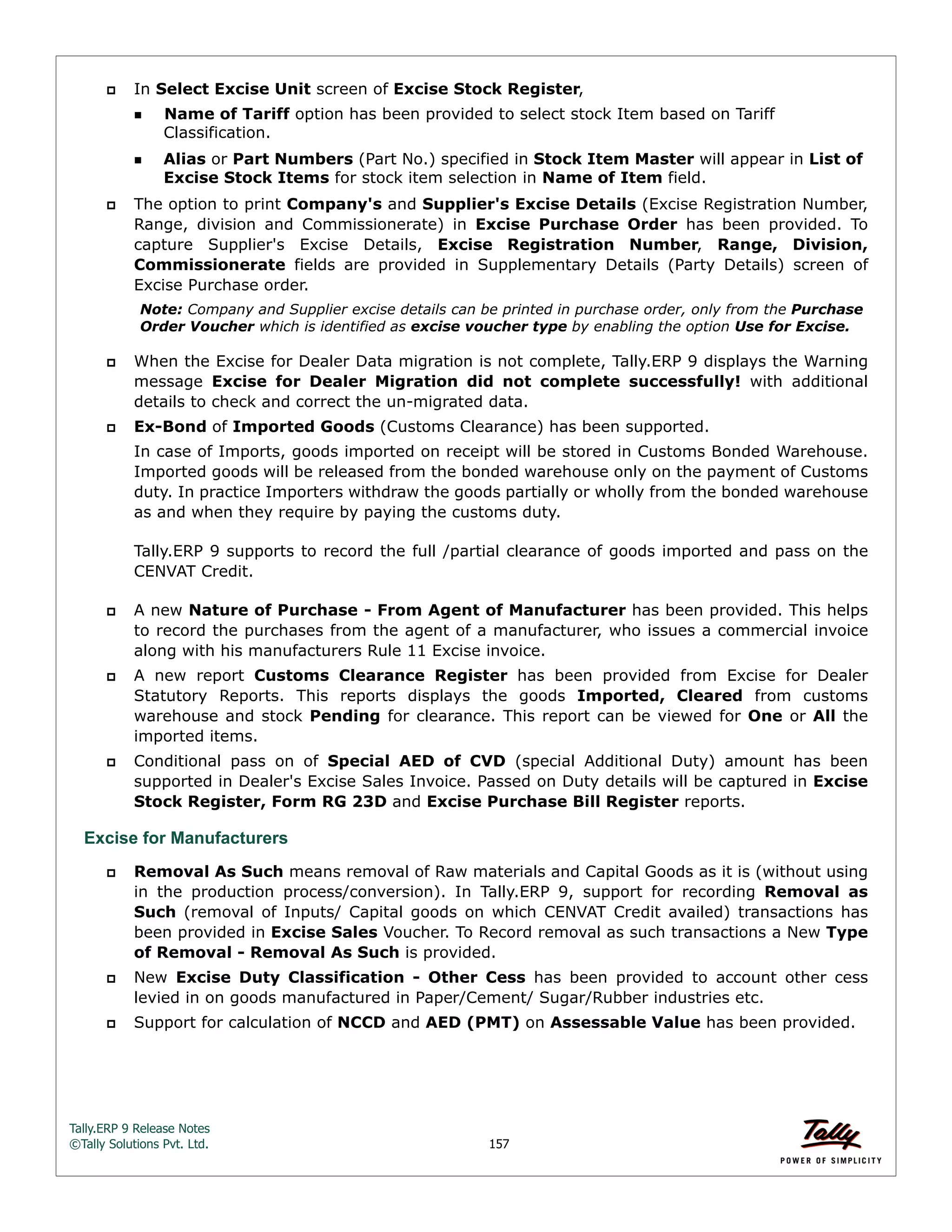 Tally.ERP 9 Release Notes 
©Tally Solutions Pvt. Ltd. 157 
 In Select Excise Unit screen of Excise Stock Register, 
Name of Tariff option has been provided to select stock Item based on Tariff 
Classification. 
Alias or Part Numbers (Part No.) specified in Stock Item Master will appear in List of 
Excise Stock Items for stock item selection in Name of Item field. 
 The option to print Company's and Supplier's Excise Details (Excise Registration Number, 
Range, division and Commissionerate) in Excise Purchase Order has been provided. To 
capture Supplier's Excise Details, Excise Registration Number, Range, Division, 
Commissionerate fields are provided in Supplementary Details (Party Details) screen of 
Excise Purchase order. 
Note: Company and Supplier excise details can be printed in purchase order, only from the Purchase 
Order Voucher which is identified as excise voucher type by enabling the option Use for Excise. 
 When the Excise for Dealer Data migration is not complete, Tally.ERP 9 displays the Warning 
message Excise for Dealer Migration did not complete successfully! with additional 
details to check and correct the un-migrated data. 
 Ex-Bond of Imported Goods (Customs Clearance) has been supported. 
In case of Imports, goods imported on receipt will be stored in Customs Bonded Warehouse. 
Imported goods will be released from the bonded warehouse only on the payment of Customs 
duty. In practice Importers withdraw the goods partially or wholly from the bonded warehouse 
as and when they require by paying the customs duty. 
Tally.ERP 9 supports to record the full /partial clearance of goods imported and pass on the 
CENVAT Credit. 
 A new Nature of Purchase - From Agent of Manufacturer has been provided. This helps 
to record the purchases from the agent of a manufacturer, who issues a commercial invoice 
along with his manufacturers Rule 11 Excise invoice. 
 A new report Customs Clearance Register has been provided from Excise for Dealer 
Statutory Reports. This reports displays the goods Imported, Cleared from customs 
warehouse and stock Pending for clearance. This report can be viewed for One or All the 
imported items. 
 Conditional pass on of Special AED of CVD (special Additional Duty) amount has been 
supported in Dealer's Excise Sales Invoice. Passed on Duty details will be captured in Excise 
Stock Register, Form RG 23D and Excise Purchase Bill Register reports. 
Excise for Manufacturers 
 Removal As Such means removal of Raw materials and Capital Goods as it is (without using 
in the production process/conversion). In Tally.ERP 9, support for recording Removal as 
Such (removal of Inputs/ Capital goods on which CENVAT Credit availed) transactions has 
been provided in Excise Sales Voucher. To Record removal as such transactions a New Type 
of Removal - Removal As Such is provided. 
 New Excise Duty Classification - Other Cess has been provided to account other cess 
levied in on goods manufactured in Paper/Cement/ Sugar/Rubber industries etc. 
 Support for calculation of NCCD and AED (PMT) on Assessable Value has been provided. 
 