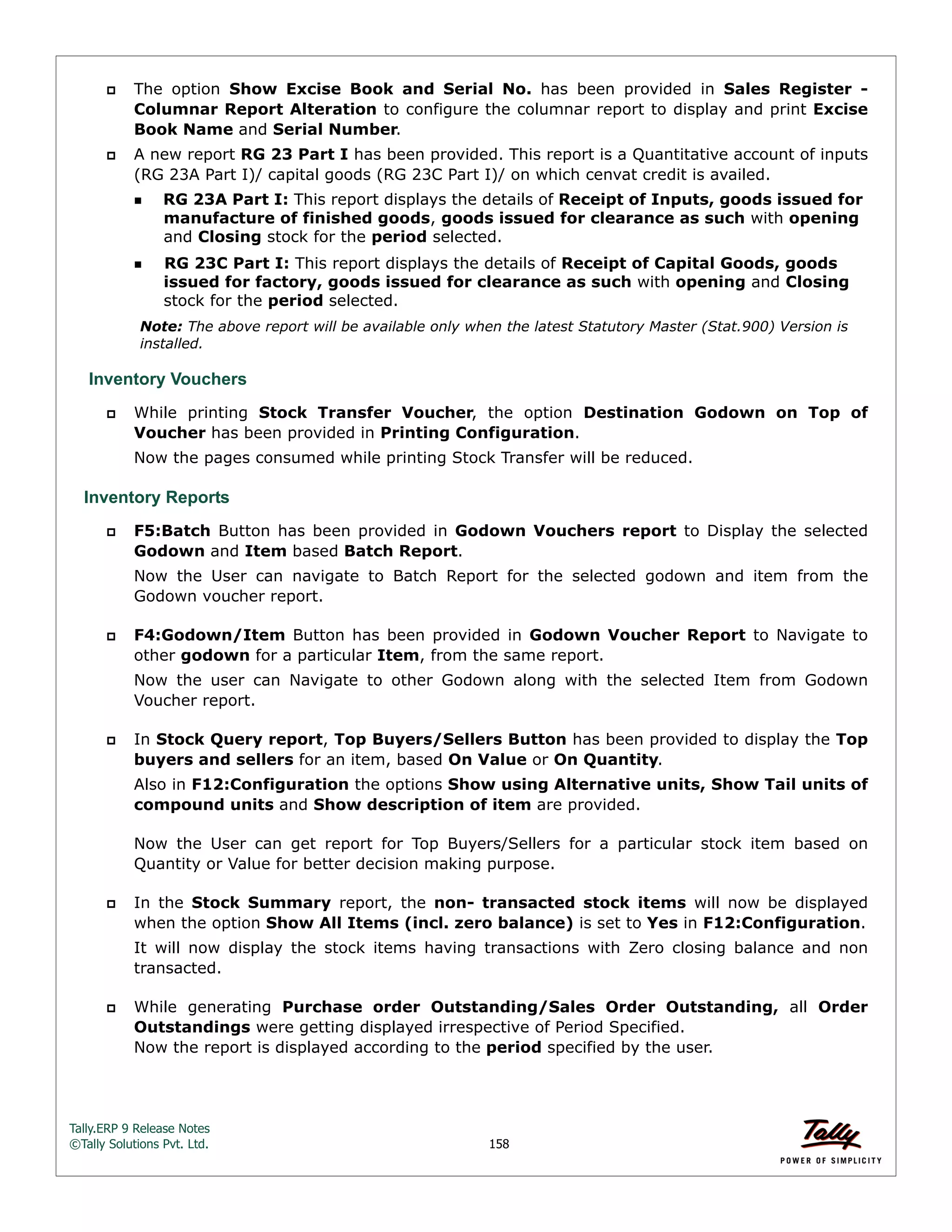 Tally.ERP 9 Release Notes 
©Tally Solutions Pvt. Ltd. 158 
 The option Show Excise Book and Serial No. has been provided in Sales Register - 
Columnar Report Alteration to configure the columnar report to display and print Excise 
Book Name and Serial Number. 
 A new report RG 23 Part I has been provided. This report is a Quantitative account of inputs 
(RG 23A Part I)/ capital goods (RG 23C Part I)/ on which cenvat credit is availed. 
RG 23A Part I: This report displays the details of Receipt of Inputs, goods issued for 
manufacture of finished goods, goods issued for clearance as such with opening 
and Closing stock for the period selected. 
RG 23C Part I: This report displays the details of Receipt of Capital Goods, goods 
issued for factory, goods issued for clearance as such with opening and Closing 
stock for the period selected. 
Note: The above report will be available only when the latest Statutory Master (Stat.900) Version is 
installed. 
Inventory Vouchers 
 While printing Stock Transfer Voucher, the option Destination Godown on Top of 
Voucher has been provided in Printing Configuration. 
Now the pages consumed while printing Stock Transfer will be reduced. 
Inventory Reports 
 F5:Batch Button has been provided in Godown Vouchers report to Display the selected 
Godown and Item based Batch Report. 
Now the User can navigate to Batch Report for the selected godown and item from the 
Godown voucher report. 
 F4:Godown/Item Button has been provided in Godown Voucher Report to Navigate to 
other godown for a particular Item, from the same report. 
Now the user can Navigate to other Godown along with the selected Item from Godown 
Voucher report. 
 In Stock Query report, Top Buyers/Sellers Button has been provided to display the Top 
buyers and sellers for an item, based On Value or On Quantity. 
Also in F12:Configuration the options Show using Alternative units, Show Tail units of 
compound units and Show description of item are provided. 
Now the User can get report for Top Buyers/Sellers for a particular stock item based on 
Quantity or Value for better decision making purpose. 
 In the Stock Summary report, the non- transacted stock items will now be displayed 
when the option Show All Items (incl. zero balance) is set to Yes in F12:Configuration. 
It will now display the stock items having transactions with Zero closing balance and non 
transacted. 
 While generating Purchase order Outstanding/Sales Order Outstanding, all Order 
Outstandings were getting displayed irrespective of Period Specified.  
Now the report is displayed according to the period specified by the user. 
 