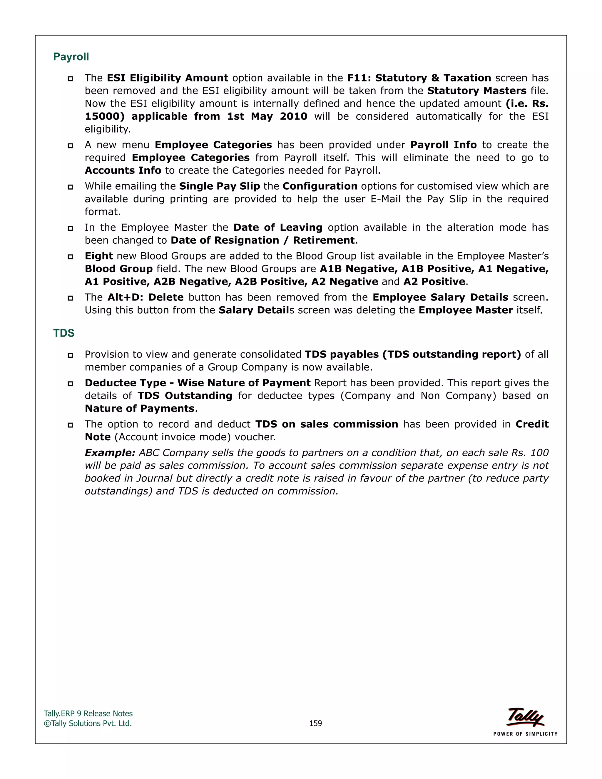 Tally.ERP 9 Release Notes 
©Tally Solutions Pvt. Ltd. 159 
Payroll 
 The ESI Eligibility Amount option available in the F11: Statutory & Taxation screen has 
been removed and the ESI eligibility amount will be taken from the Statutory Masters file. 
Now the ESI eligibility amount is internally defined and hence the updated amount (i.e. Rs. 
15000) applicable from 1st May 2010 will be considered automatically for the ESI 
eligibility. 
 A new menu Employee Categories has been provided under Payroll Info to create the 
required Employee Categories from Payroll itself. This will eliminate the need to go to 
Accounts Info to create the Categories needed for Payroll. 
 While emailing the Single Pay Slip the Configuration options for customised view which are 
available during printing are provided to help the user E-Mail the Pay Slip in the required 
format. 
 In the Employee Master the Date of Leaving option available in the alteration mode has 
been changed to Date of Resignation / Retirement. 
 Eight new Blood Groups are added to the Blood Group list available in the Employee Master’s 
Blood Group field. The new Blood Groups are A1B Negative, A1B Positive, A1 Negative, 
A1 Positive, A2B Negative, A2B Positive, A2 Negative and A2 Positive. 
 The Alt+D: Delete button has been removed from the Employee Salary Details screen. 
Using this button from the Salary Details screen was deleting the Employee Master itself. 
TDS 
 Provision to view and generate consolidated TDS payables (TDS outstanding report) of all 
member companies of a Group Company is now available. 
 Deductee Type - Wise Nature of Payment Report has been provided. This report gives the 
details of TDS Outstanding for deductee types (Company and Non Company) based on 
Nature of Payments. 
 The option to record and deduct TDS on sales commission has been provided in Credit 
Note (Account invoice mode) voucher. 
Example: ABC Company sells the goods to partners on a condition that, on each sale Rs. 100 
will be paid as sales commission. To account sales commission separate expense entry is not 
booked in Journal but directly a credit note is raised in favour of the partner (to reduce party 
outstandings) and TDS is deducted on commission. 
 
