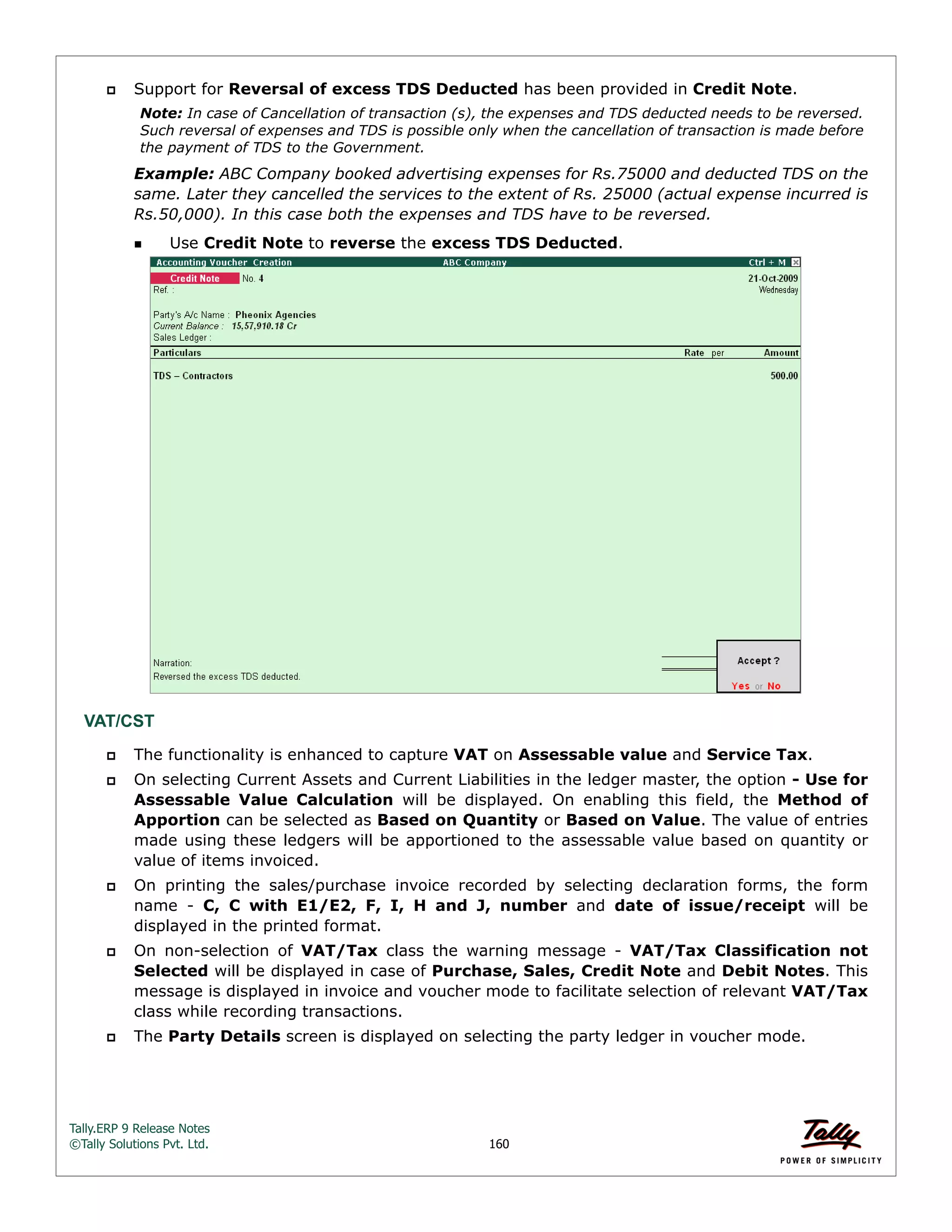 Tally.ERP 9 Release Notes 
©Tally Solutions Pvt. Ltd. 160 
 Support for Reversal of excess TDS Deducted has been provided in Credit Note. 
Note: In case of Cancellation of transaction (s), the expenses and TDS deducted needs to be reversed. 
Such reversal of expenses and TDS is possible only when the cancellation of transaction is made before 
the payment of TDS to the Government. 
Example: ABC Company booked advertising expenses for Rs.75000 and deducted TDS on the 
same. Later they cancelled the services to the extent of Rs. 25000 (actual expense incurred is 
Rs.50,000). In this case both the expenses and TDS have to be reversed. 
 Use Credit Note to reverse the excess TDS Deducted. 
VAT/CST 
 The functionality is enhanced to capture VAT on Assessable value and Service Tax. 
 On selecting Current Assets and Current Liabilities in the ledger master, the option - Use for 
Assessable Value Calculation will be displayed. On enabling this field, the Method of 
Apportion can be selected as Based on Quantity or Based on Value. The value of entries 
made using these ledgers will be apportioned to the assessable value based on quantity or 
value of items invoiced. 
 On printing the sales/purchase invoice recorded by selecting declaration forms, the form 
name - C, C with E1/E2, F, I, H and J, number and date of issue/receipt will be 
displayed in the printed format. 
 On non-selection of VAT/Tax class the warning message - VAT/Tax Classification not 
Selected will be displayed in case of Purchase, Sales, Credit Note and Debit Notes. This 
message is displayed in invoice and voucher mode to facilitate selection of relevant VAT/Tax 
class while recording transactions. 
 The Party Details screen is displayed on selecting the party ledger in voucher mode. 
 
