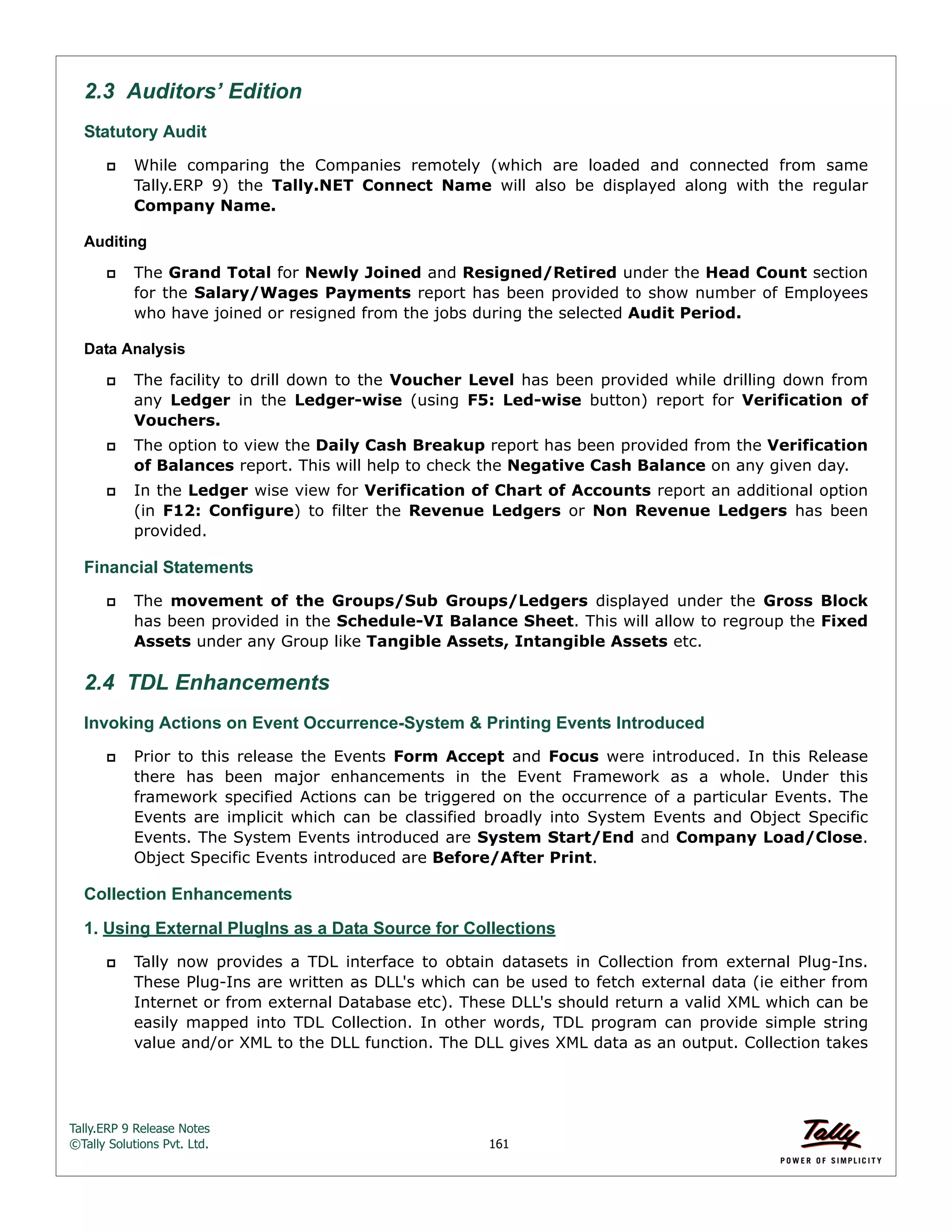Tally.ERP 9 Release Notes 
©Tally Solutions Pvt. Ltd. 161 
2.3 Auditors’ Edition 
Statutory Audit 
 While comparing the Companies remotely (which are loaded and connected from same 
Tally.ERP 9) the Tally.NET Connect Name will also be displayed along with the regular 
Company Name. 
Auditing 
 The Grand Total for Newly Joined and Resigned/Retired under the Head Count section 
for the Salary/Wages Payments report has been provided to show number of Employees 
who have joined or resigned from the jobs during the selected Audit Period. 
Data Analysis 
 The facility to drill down to the Voucher Level has been provided while drilling down from 
any Ledger in the Ledger-wise (using F5: Led-wise button) report for Verification of 
Vouchers. 
 The option to view the Daily Cash Breakup report has been provided from the Verification 
of Balances report. This will help to check the Negative Cash Balance on any given day. 
 In the Ledger wise view for Verification of Chart of Accounts report an additional option 
(in F12: Configure) to filter the Revenue Ledgers or Non Revenue Ledgers has been 
provided. 
Financial Statements 
 The movement of the Groups/Sub Groups/Ledgers displayed under the Gross Block 
has been provided in the Schedule-VI Balance Sheet. This will allow to regroup the Fixed 
Assets under any Group like Tangible Assets, Intangible Assets etc. 
2.4 TDL Enhancements 
Invoking Actions on Event Occurrence-System & Printing Events Introduced 
 Prior to this release the Events Form Accept and Focus were introduced. In this Release 
there has been major enhancements in the Event Framework as a whole. Under this 
framework specified Actions can be triggered on the occurrence of a particular Events. The 
Events are implicit which can be classified broadly into System Events and Object Specific 
Events. The System Events introduced are System Start/End and Company Load/Close. 
Object Specific Events introduced are Before/After Print. 
Collection Enhancements 
1. Using External PlugIns as a Data Source for Collections 
 Tally now provides a TDL interface to obtain datasets in Collection from external Plug-Ins. 
These Plug-Ins are written as DLL's which can be used to fetch external data (ie either from 
Internet or from external Database etc). These DLL's should return a valid XML which can be 
easily mapped into TDL Collection. In other words, TDL program can provide simple string 
value and/or XML to the DLL function. The DLL gives XML data as an output. Collection takes 
 